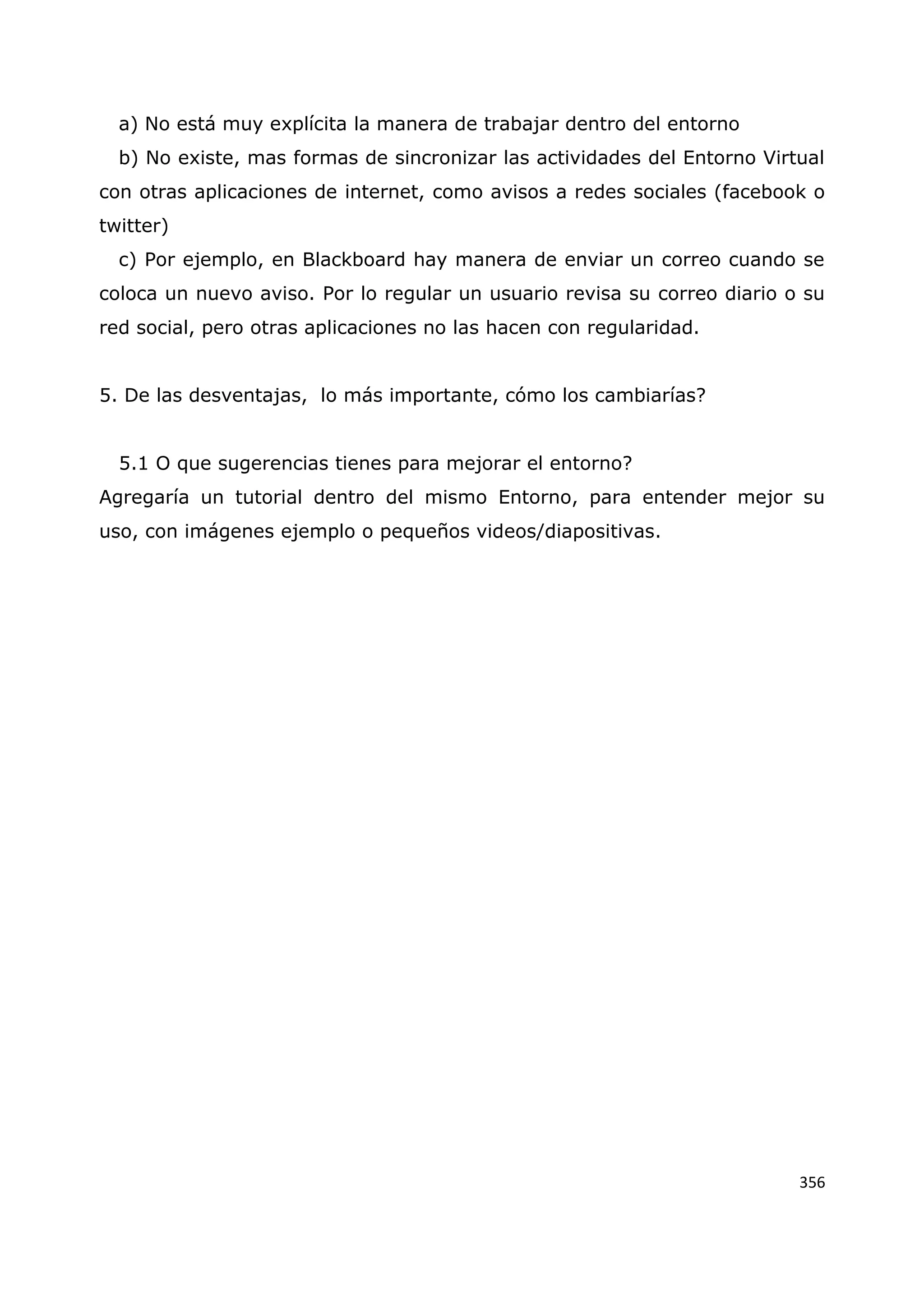 356
a) No está muy explícita la manera de trabajar dentro del entorno
b) No existe, mas formas de sincronizar las actividades del Entorno Virtual
con otras aplicaciones de internet, como avisos a redes sociales (facebook o
twitter)
c) Por ejemplo, en Blackboard hay manera de enviar un correo cuando se
coloca un nuevo aviso. Por lo regular un usuario revisa su correo diario o su
red social, pero otras aplicaciones no las hacen con regularidad.
5. De las desventajas, lo más importante, cómo los cambiarías?
5.1 O que sugerencias tienes para mejorar el entorno?
Agregaría un tutorial dentro del mismo Entorno, para entender mejor su
uso, con imágenes ejemplo o pequeños videos/diapositivas.
 