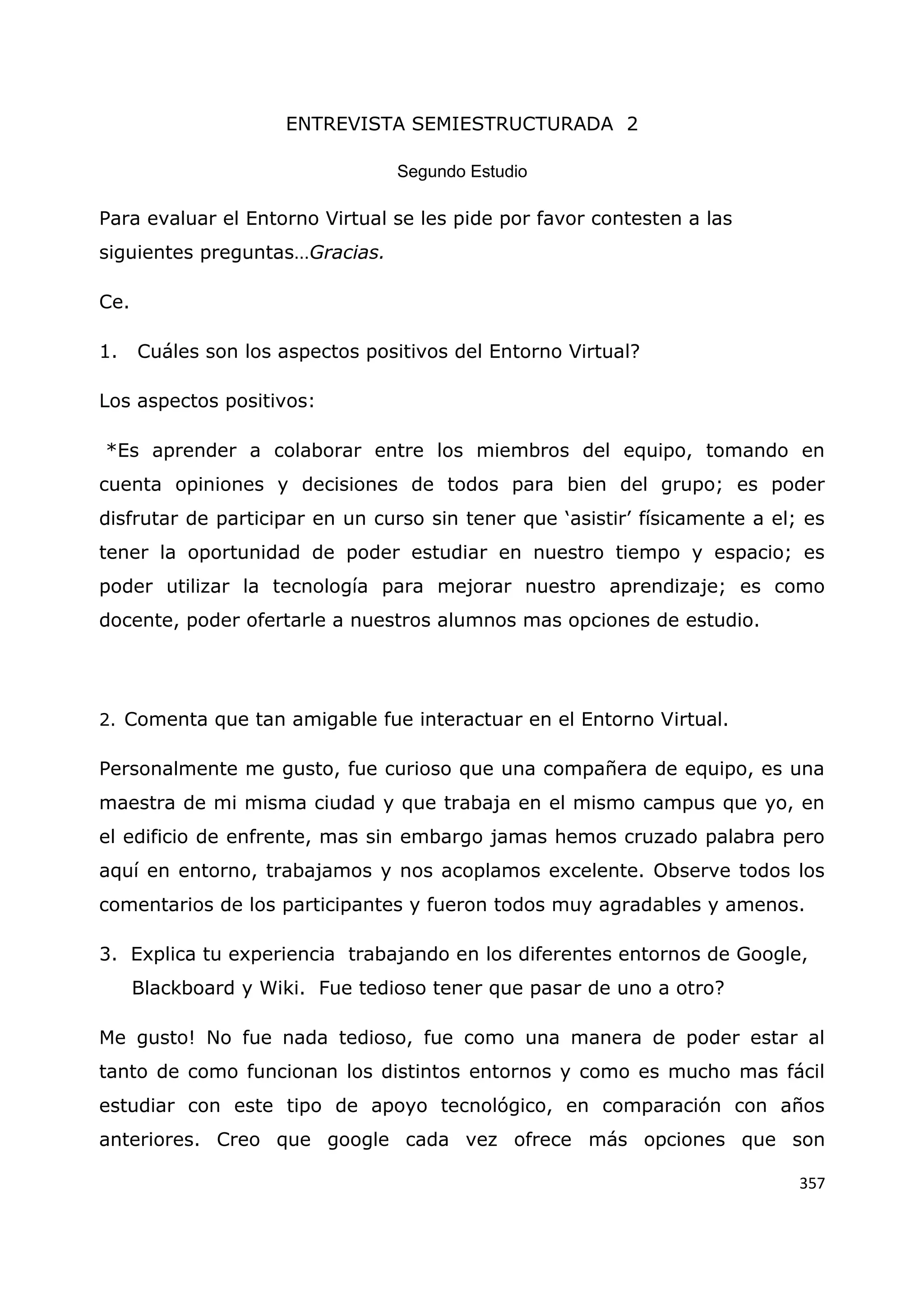 357
ENTREVISTA SEMIESTRUCTURADA 2
Segundo Estudio
Para evaluar el Entorno Virtual se les pide por favor contesten a las
siguientes preguntas…Gracias.
Ce.
1. Cuáles son los aspectos positivos del Entorno Virtual?
Los aspectos positivos:
*Es aprender a colaborar entre los miembros del equipo, tomando en
cuenta opiniones y decisiones de todos para bien del grupo; es poder
disfrutar de participar en un curso sin tener que „asistir‟ físicamente a el; es
tener la oportunidad de poder estudiar en nuestro tiempo y espacio; es
poder utilizar la tecnología para mejorar nuestro aprendizaje; es como
docente, poder ofertarle a nuestros alumnos mas opciones de estudio.
2. Comenta que tan amigable fue interactuar en el Entorno Virtual.
Personalmente me gusto, fue curioso que una compañera de equipo, es una
maestra de mi misma ciudad y que trabaja en el mismo campus que yo, en
el edificio de enfrente, mas sin embargo jamas hemos cruzado palabra pero
aquí en entorno, trabajamos y nos acoplamos excelente. Observe todos los
comentarios de los participantes y fueron todos muy agradables y amenos.
3. Explica tu experiencia trabajando en los diferentes entornos de Google,
Blackboard y Wiki. Fue tedioso tener que pasar de uno a otro?
Me gusto! No fue nada tedioso, fue como una manera de poder estar al
tanto de como funcionan los distintos entornos y como es mucho mas fácil
estudiar con este tipo de apoyo tecnológico, en comparación con años
anteriores. Creo que google cada vez ofrece más opciones que son
 