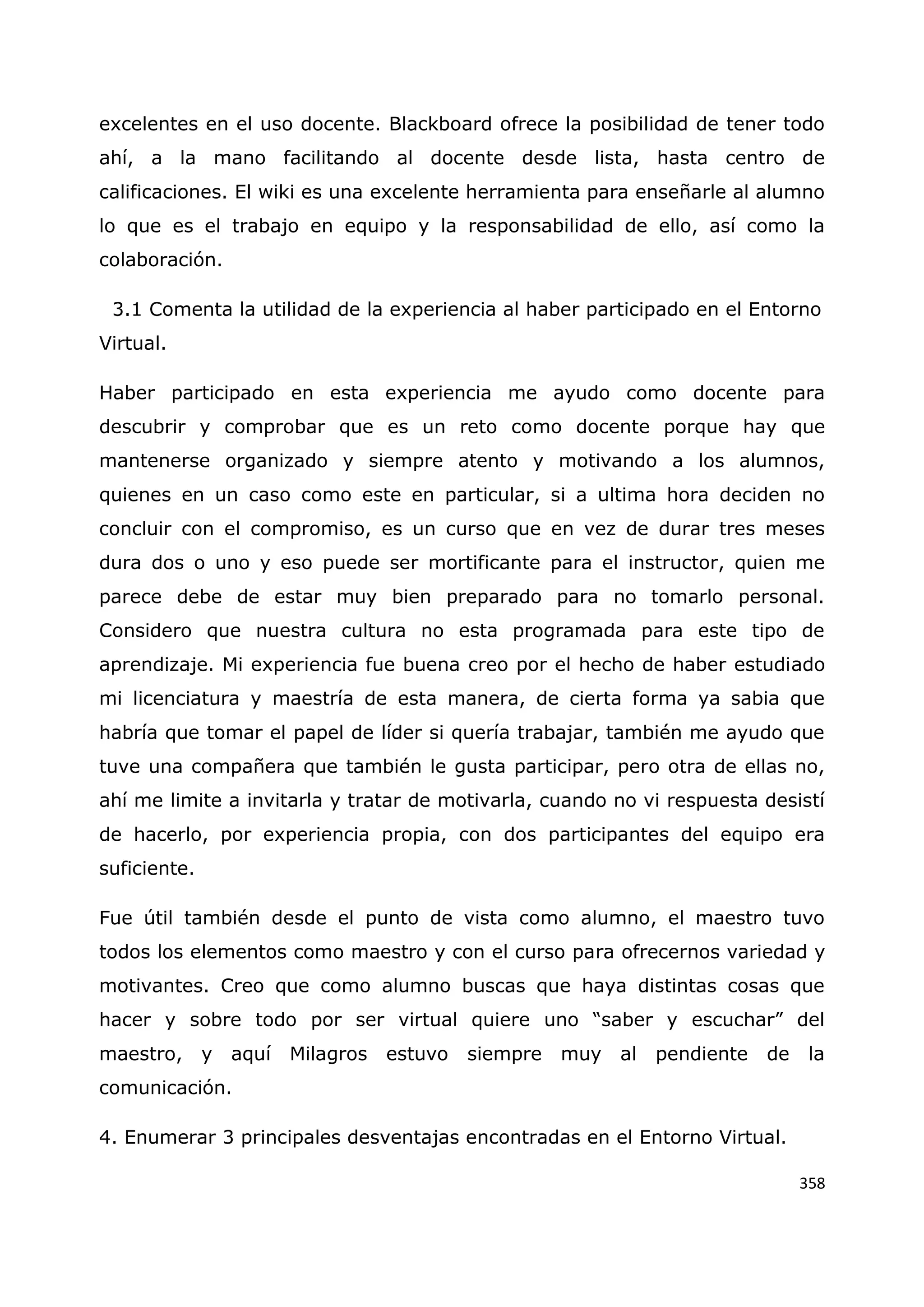 358
excelentes en el uso docente. Blackboard ofrece la posibilidad de tener todo
ahí, a la mano facilitando al docente desde lista, hasta centro de
calificaciones. El wiki es una excelente herramienta para enseñarle al alumno
lo que es el trabajo en equipo y la responsabilidad de ello, así como la
colaboración.
3.1 Comenta la utilidad de la experiencia al haber participado en el Entorno
Virtual.
Haber participado en esta experiencia me ayudo como docente para
descubrir y comprobar que es un reto como docente porque hay que
mantenerse organizado y siempre atento y motivando a los alumnos,
quienes en un caso como este en particular, si a ultima hora deciden no
concluir con el compromiso, es un curso que en vez de durar tres meses
dura dos o uno y eso puede ser mortificante para el instructor, quien me
parece debe de estar muy bien preparado para no tomarlo personal.
Considero que nuestra cultura no esta programada para este tipo de
aprendizaje. Mi experiencia fue buena creo por el hecho de haber estudiado
mi licenciatura y maestría de esta manera, de cierta forma ya sabia que
habría que tomar el papel de líder si quería trabajar, también me ayudo que
tuve una compañera que también le gusta participar, pero otra de ellas no,
ahí me limite a invitarla y tratar de motivarla, cuando no vi respuesta desistí
de hacerlo, por experiencia propia, con dos participantes del equipo era
suficiente.
Fue útil también desde el punto de vista como alumno, el maestro tuvo
todos los elementos como maestro y con el curso para ofrecernos variedad y
motivantes. Creo que como alumno buscas que haya distintas cosas que
hacer y sobre todo por ser virtual quiere uno “saber y escuchar” del
maestro, y aquí Milagros estuvo siempre muy al pendiente de la
comunicación.
4. Enumerar 3 principales desventajas encontradas en el Entorno Virtual.
 