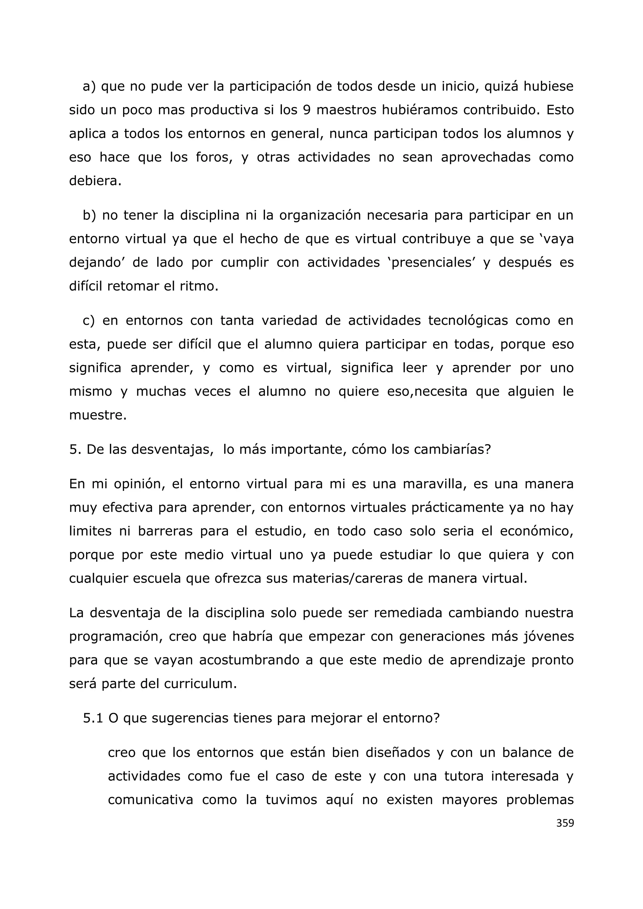 359
a) que no pude ver la participación de todos desde un inicio, quizá hubiese
sido un poco mas productiva si los 9 maestros hubiéramos contribuido. Esto
aplica a todos los entornos en general, nunca participan todos los alumnos y
eso hace que los foros, y otras actividades no sean aprovechadas como
debiera.
b) no tener la disciplina ni la organización necesaria para participar en un
entorno virtual ya que el hecho de que es virtual contribuye a que se „vaya
dejando‟ de lado por cumplir con actividades „presenciales‟ y después es
difícil retomar el ritmo.
c) en entornos con tanta variedad de actividades tecnológicas como en
esta, puede ser difícil que el alumno quiera participar en todas, porque eso
significa aprender, y como es virtual, significa leer y aprender por uno
mismo y muchas veces el alumno no quiere eso,necesita que alguien le
muestre.
5. De las desventajas, lo más importante, cómo los cambiarías?
En mi opinión, el entorno virtual para mi es una maravilla, es una manera
muy efectiva para aprender, con entornos virtuales prácticamente ya no hay
limites ni barreras para el estudio, en todo caso solo seria el económico,
porque por este medio virtual uno ya puede estudiar lo que quiera y con
cualquier escuela que ofrezca sus materias/careras de manera virtual.
La desventaja de la disciplina solo puede ser remediada cambiando nuestra
programación, creo que habría que empezar con generaciones más jóvenes
para que se vayan acostumbrando a que este medio de aprendizaje pronto
será parte del curriculum.
5.1 O que sugerencias tienes para mejorar el entorno?
creo que los entornos que están bien diseñados y con un balance de
actividades como fue el caso de este y con una tutora interesada y
comunicativa como la tuvimos aquí no existen mayores problemas
 