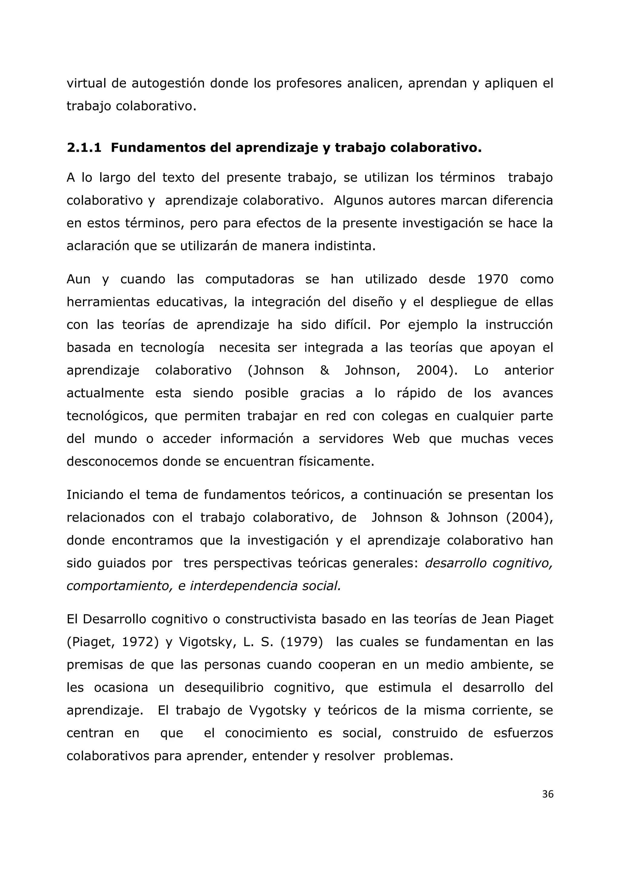 36
virtual de autogestión donde los profesores analicen, aprendan y apliquen el
trabajo colaborativo.
2.1.1 Fundamentos del aprendizaje y trabajo colaborativo.
A lo largo del texto del presente trabajo, se utilizan los términos trabajo
colaborativo y aprendizaje colaborativo. Algunos autores marcan diferencia
en estos términos, pero para efectos de la presente investigación se hace la
aclaración que se utilizarán de manera indistinta.
Aun y cuando las computadoras se han utilizado desde 1970 como
herramientas educativas, la integración del diseño y el despliegue de ellas
con las teorías de aprendizaje ha sido difícil. Por ejemplo la instrucción
basada en tecnología necesita ser integrada a las teorías que apoyan el
aprendizaje colaborativo (Johnson & Johnson, 2004). Lo anterior
actualmente esta siendo posible gracias a lo rápido de los avances
tecnológicos, que permiten trabajar en red con colegas en cualquier parte
del mundo o acceder información a servidores Web que muchas veces
desconocemos donde se encuentran físicamente.
Iniciando el tema de fundamentos teóricos, a continuación se presentan los
relacionados con el trabajo colaborativo, de Johnson & Johnson (2004),
donde encontramos que la investigación y el aprendizaje colaborativo han
sido guiados por tres perspectivas teóricas generales: desarrollo cognitivo,
comportamiento, e interdependencia social.
El Desarrollo cognitivo o constructivista basado en las teorías de Jean Piaget
(Piaget, 1972) y Vigotsky, L. S. (1979) las cuales se fundamentan en las
premisas de que las personas cuando cooperan en un medio ambiente, se
les ocasiona un desequilibrio cognitivo, que estimula el desarrollo del
aprendizaje. El trabajo de Vygotsky y teóricos de la misma corriente, se
centran en que el conocimiento es social, construido de esfuerzos
colaborativos para aprender, entender y resolver problemas.
 
