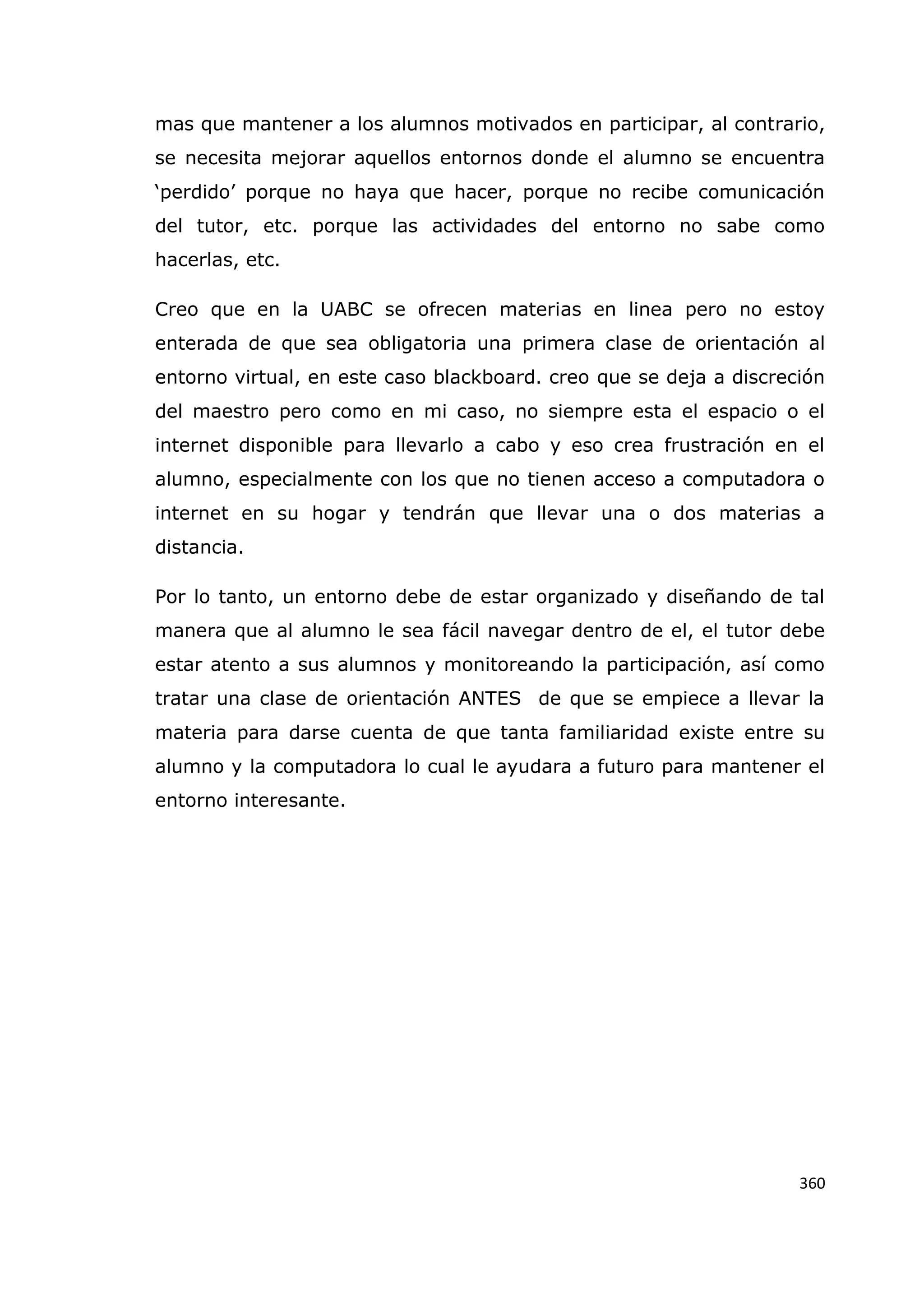360
mas que mantener a los alumnos motivados en participar, al contrario,
se necesita mejorar aquellos entornos donde el alumno se encuentra
„perdido‟ porque no haya que hacer, porque no recibe comunicación
del tutor, etc. porque las actividades del entorno no sabe como
hacerlas, etc.
Creo que en la UABC se ofrecen materias en linea pero no estoy
enterada de que sea obligatoria una primera clase de orientación al
entorno virtual, en este caso blackboard. creo que se deja a discreción
del maestro pero como en mi caso, no siempre esta el espacio o el
internet disponible para llevarlo a cabo y eso crea frustración en el
alumno, especialmente con los que no tienen acceso a computadora o
internet en su hogar y tendrán que llevar una o dos materias a
distancia.
Por lo tanto, un entorno debe de estar organizado y diseñando de tal
manera que al alumno le sea fácil navegar dentro de el, el tutor debe
estar atento a sus alumnos y monitoreando la participación, así como
tratar una clase de orientación ANTES de que se empiece a llevar la
materia para darse cuenta de que tanta familiaridad existe entre su
alumno y la computadora lo cual le ayudara a futuro para mantener el
entorno interesante.
 