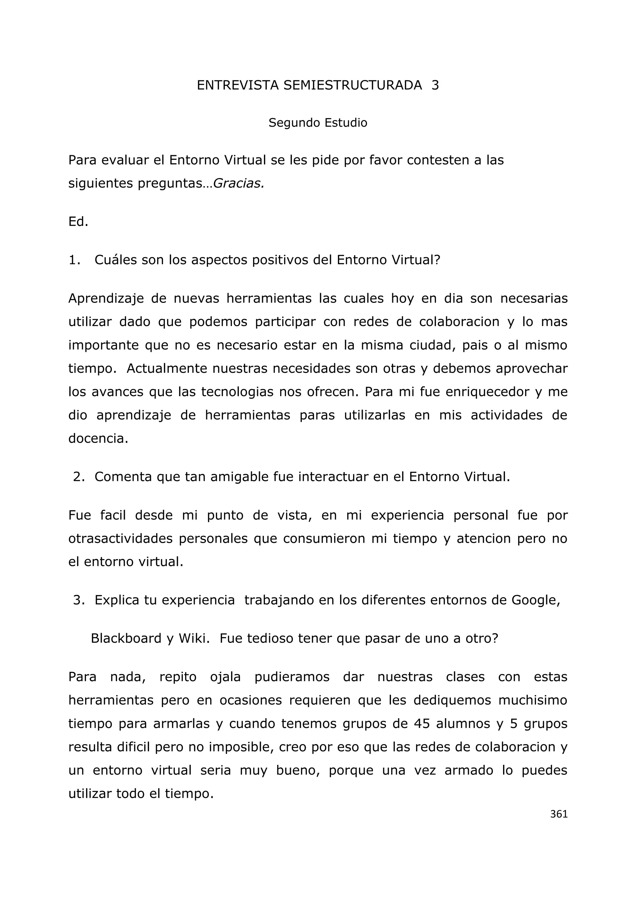 361
ENTREVISTA SEMIESTRUCTURADA 3
Segundo Estudio
Para evaluar el Entorno Virtual se les pide por favor contesten a las
siguientes preguntas…Gracias.
Ed.
1. Cuáles son los aspectos positivos del Entorno Virtual?
Aprendizaje de nuevas herramientas las cuales hoy en dia son necesarias
utilizar dado que podemos participar con redes de colaboracion y lo mas
importante que no es necesario estar en la misma ciudad, pais o al mismo
tiempo. Actualmente nuestras necesidades son otras y debemos aprovechar
los avances que las tecnologias nos ofrecen. Para mi fue enriquecedor y me
dio aprendizaje de herramientas paras utilizarlas en mis actividades de
docencia.
2. Comenta que tan amigable fue interactuar en el Entorno Virtual.
Fue facil desde mi punto de vista, en mi experiencia personal fue por
otrasactividades personales que consumieron mi tiempo y atencion pero no
el entorno virtual.
3. Explica tu experiencia trabajando en los diferentes entornos de Google,
Blackboard y Wiki. Fue tedioso tener que pasar de uno a otro?
Para nada, repito ojala pudieramos dar nuestras clases con estas
herramientas pero en ocasiones requieren que les dediquemos muchisimo
tiempo para armarlas y cuando tenemos grupos de 45 alumnos y 5 grupos
resulta dificil pero no imposible, creo por eso que las redes de colaboracion y
un entorno virtual seria muy bueno, porque una vez armado lo puedes
utilizar todo el tiempo.
 