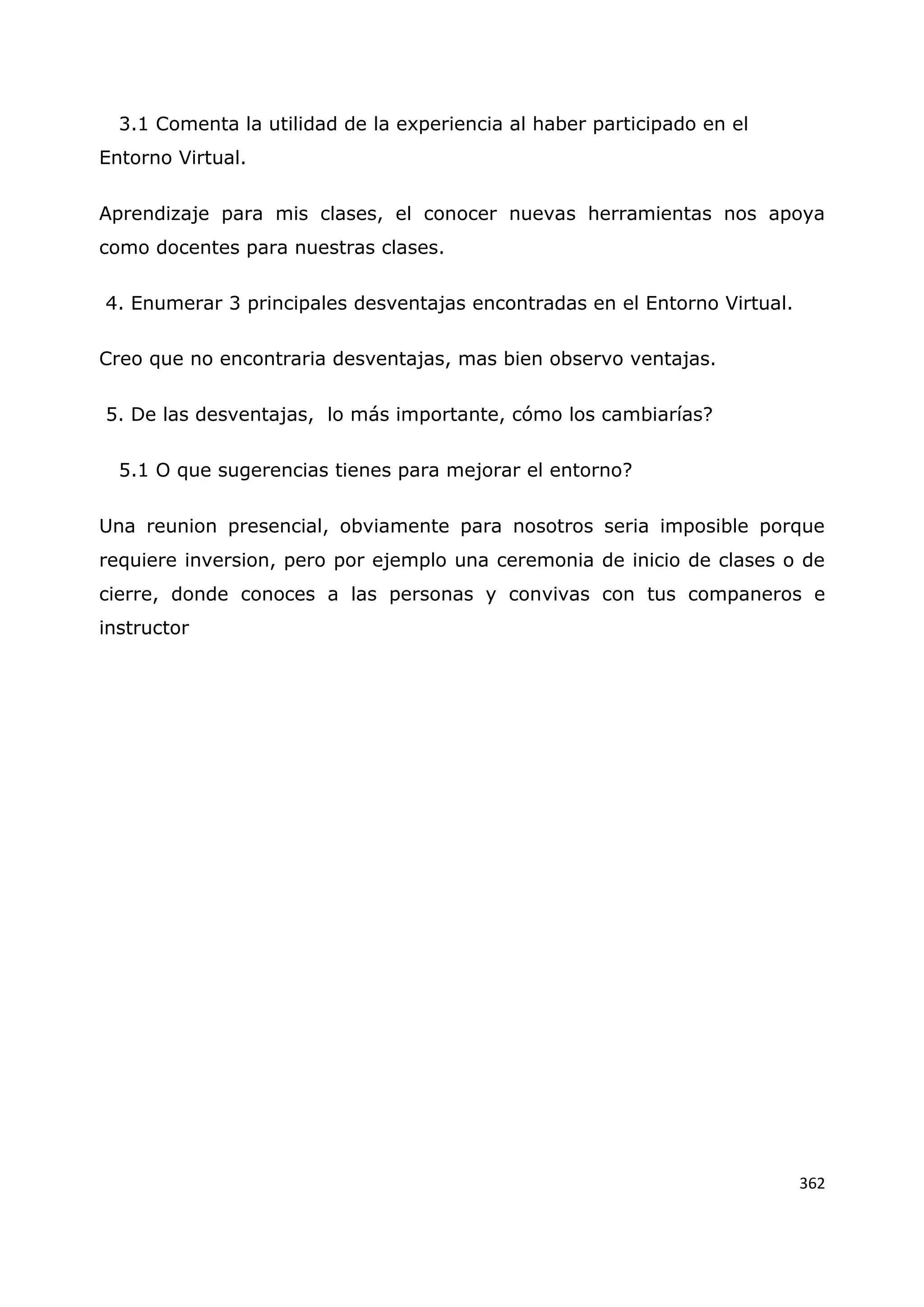 362
3.1 Comenta la utilidad de la experiencia al haber participado en el
Entorno Virtual.
Aprendizaje para mis clases, el conocer nuevas herramientas nos apoya
como docentes para nuestras clases.
4. Enumerar 3 principales desventajas encontradas en el Entorno Virtual.
Creo que no encontraria desventajas, mas bien observo ventajas.
5. De las desventajas, lo más importante, cómo los cambiarías?
5.1 O que sugerencias tienes para mejorar el entorno?
Una reunion presencial, obviamente para nosotros seria imposible porque
requiere inversion, pero por ejemplo una ceremonia de inicio de clases o de
cierre, donde conoces a las personas y convivas con tus companeros e
instructor
 