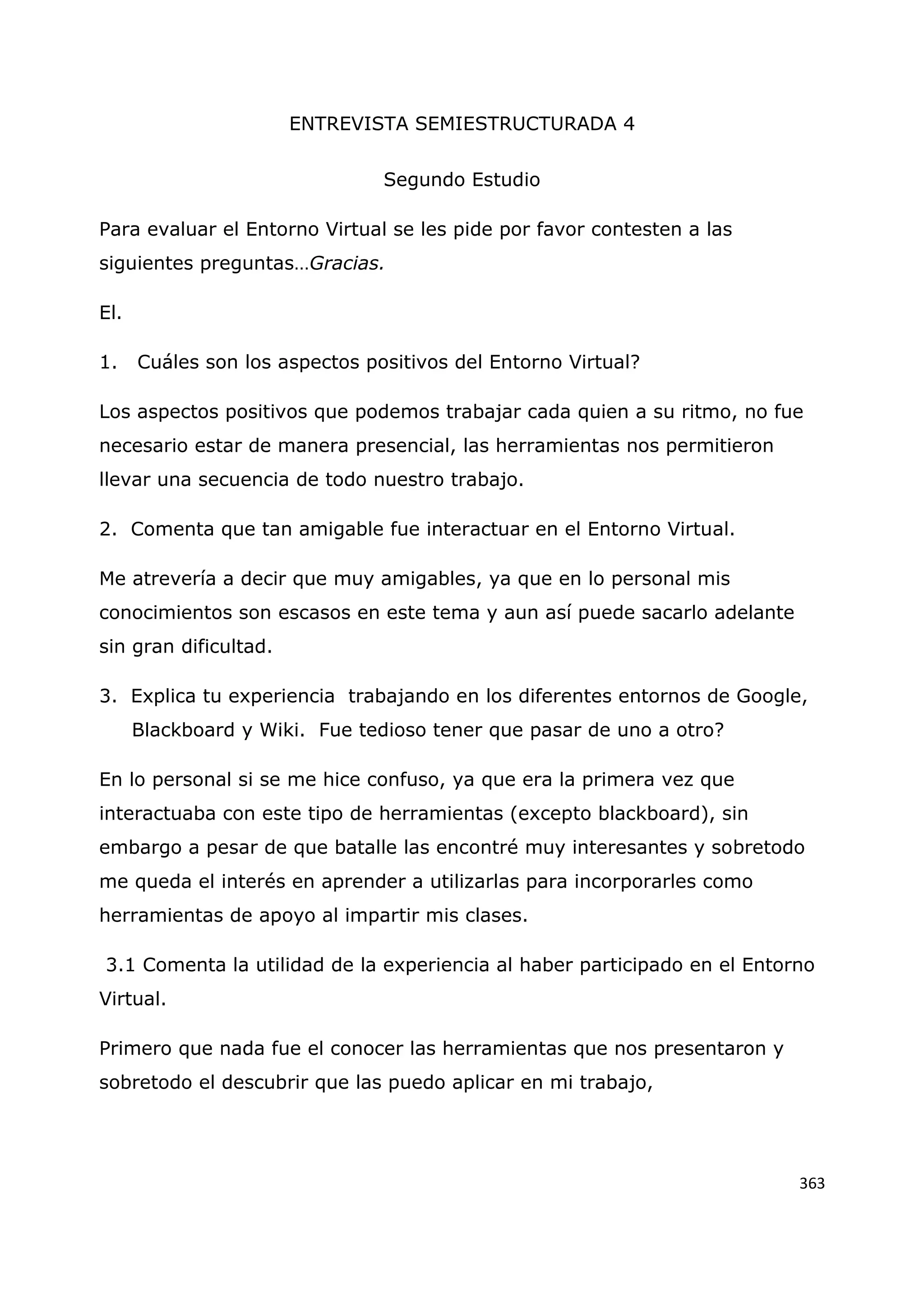 363
ENTREVISTA SEMIESTRUCTURADA 4
Segundo Estudio
Para evaluar el Entorno Virtual se les pide por favor contesten a las
siguientes preguntas…Gracias.
El.
1. Cuáles son los aspectos positivos del Entorno Virtual?
Los aspectos positivos que podemos trabajar cada quien a su ritmo, no fue
necesario estar de manera presencial, las herramientas nos permitieron
llevar una secuencia de todo nuestro trabajo.
2. Comenta que tan amigable fue interactuar en el Entorno Virtual.
Me atrevería a decir que muy amigables, ya que en lo personal mis
conocimientos son escasos en este tema y aun así puede sacarlo adelante
sin gran dificultad.
3. Explica tu experiencia trabajando en los diferentes entornos de Google,
Blackboard y Wiki. Fue tedioso tener que pasar de uno a otro?
En lo personal si se me hice confuso, ya que era la primera vez que
interactuaba con este tipo de herramientas (excepto blackboard), sin
embargo a pesar de que batalle las encontré muy interesantes y sobretodo
me queda el interés en aprender a utilizarlas para incorporarles como
herramientas de apoyo al impartir mis clases.
3.1 Comenta la utilidad de la experiencia al haber participado en el Entorno
Virtual.
Primero que nada fue el conocer las herramientas que nos presentaron y
sobretodo el descubrir que las puedo aplicar en mi trabajo,
 