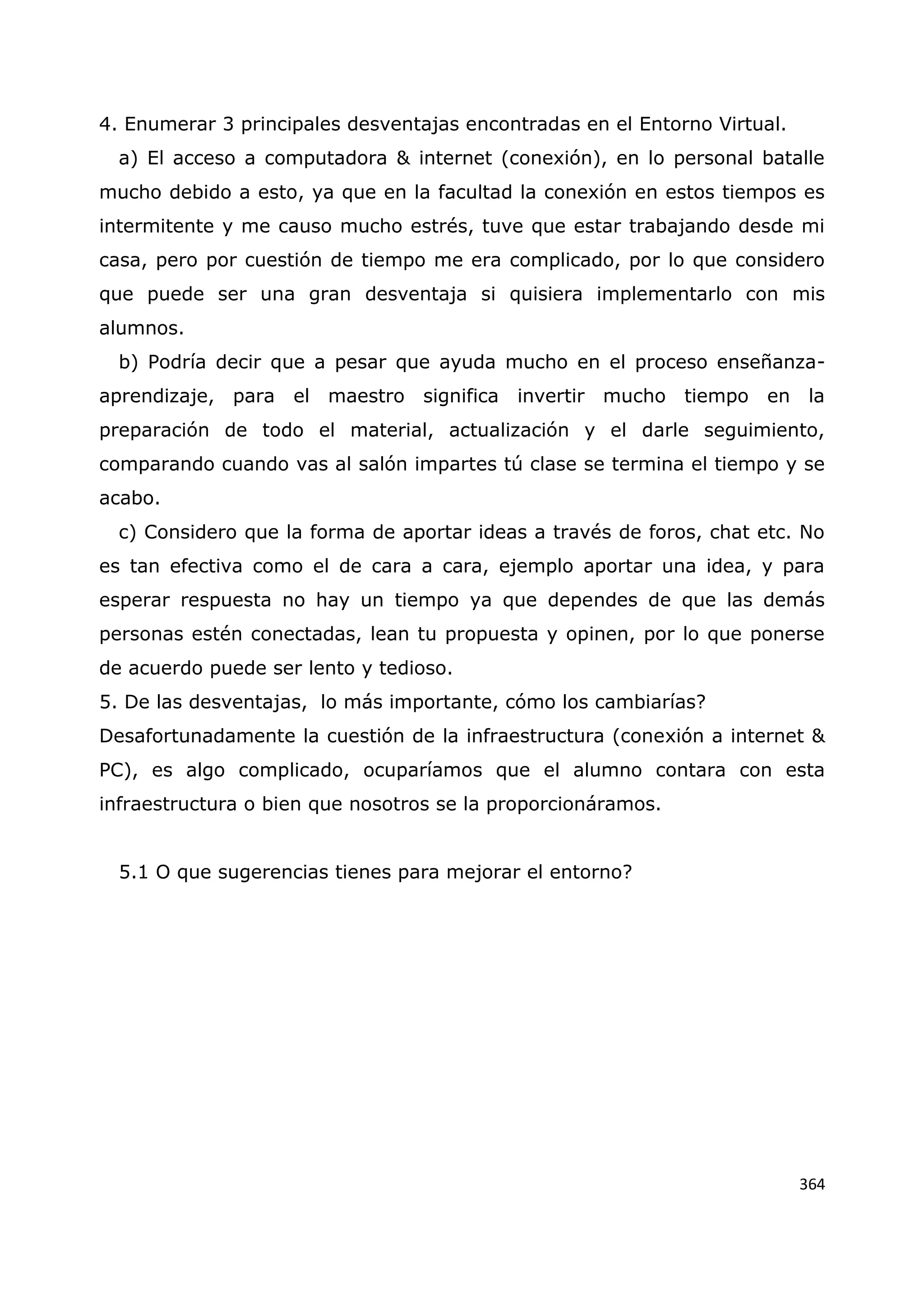 364
4. Enumerar 3 principales desventajas encontradas en el Entorno Virtual.
a) El acceso a computadora & internet (conexión), en lo personal batalle
mucho debido a esto, ya que en la facultad la conexión en estos tiempos es
intermitente y me causo mucho estrés, tuve que estar trabajando desde mi
casa, pero por cuestión de tiempo me era complicado, por lo que considero
que puede ser una gran desventaja si quisiera implementarlo con mis
alumnos.
b) Podría decir que a pesar que ayuda mucho en el proceso enseñanza-
aprendizaje, para el maestro significa invertir mucho tiempo en la
preparación de todo el material, actualización y el darle seguimiento,
comparando cuando vas al salón impartes tú clase se termina el tiempo y se
acabo.
c) Considero que la forma de aportar ideas a través de foros, chat etc. No
es tan efectiva como el de cara a cara, ejemplo aportar una idea, y para
esperar respuesta no hay un tiempo ya que dependes de que las demás
personas estén conectadas, lean tu propuesta y opinen, por lo que ponerse
de acuerdo puede ser lento y tedioso.
5. De las desventajas, lo más importante, cómo los cambiarías?
Desafortunadamente la cuestión de la infraestructura (conexión a internet &
PC), es algo complicado, ocuparíamos que el alumno contara con esta
infraestructura o bien que nosotros se la proporcionáramos.
5.1 O que sugerencias tienes para mejorar el entorno?
 