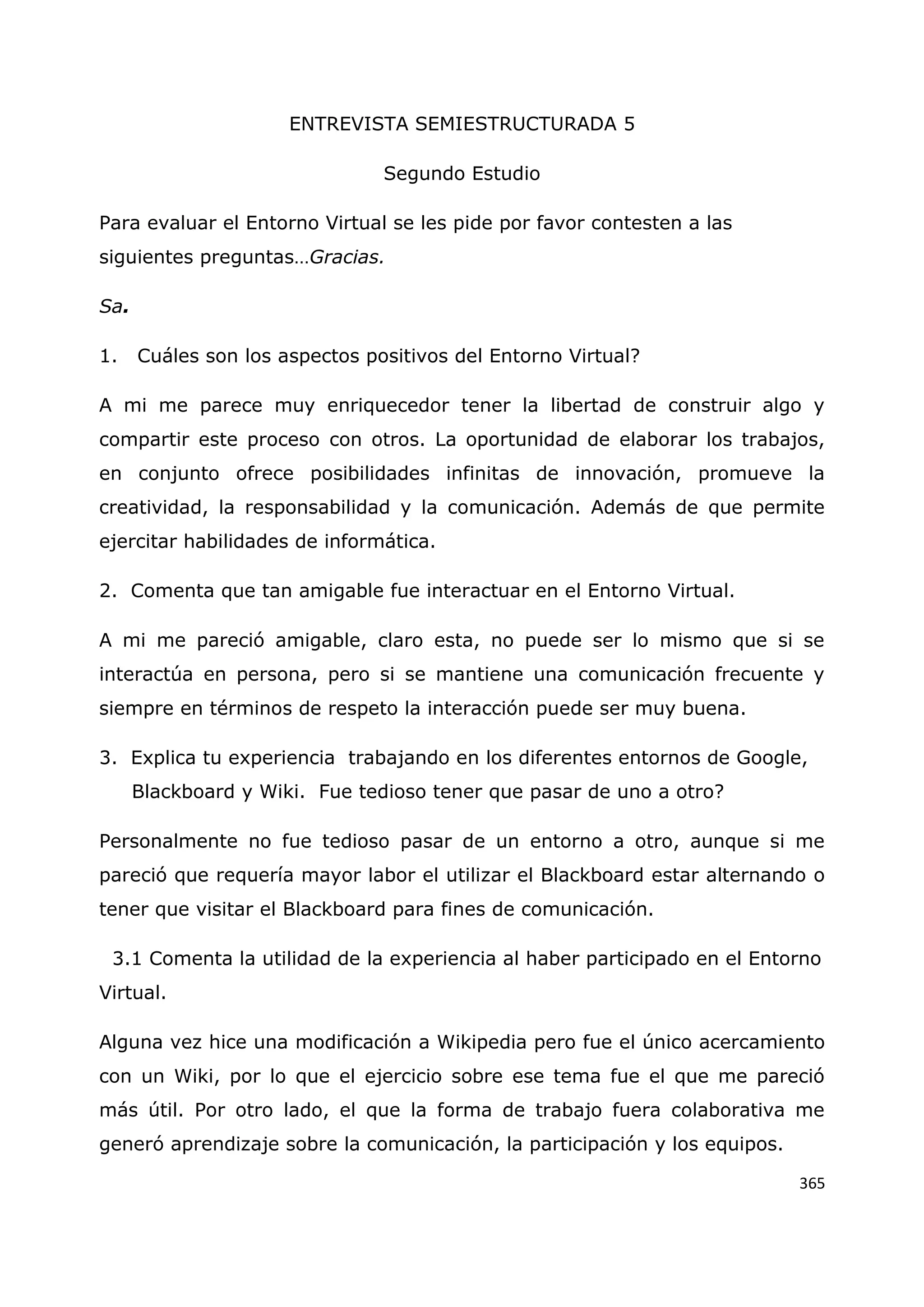 365
ENTREVISTA SEMIESTRUCTURADA 5
Segundo Estudio
Para evaluar el Entorno Virtual se les pide por favor contesten a las
siguientes preguntas…Gracias.
Sa.
1. Cuáles son los aspectos positivos del Entorno Virtual?
A mi me parece muy enriquecedor tener la libertad de construir algo y
compartir este proceso con otros. La oportunidad de elaborar los trabajos,
en conjunto ofrece posibilidades infinitas de innovación, promueve la
creatividad, la responsabilidad y la comunicación. Además de que permite
ejercitar habilidades de informática.
2. Comenta que tan amigable fue interactuar en el Entorno Virtual.
A mi me pareció amigable, claro esta, no puede ser lo mismo que si se
interactúa en persona, pero si se mantiene una comunicación frecuente y
siempre en términos de respeto la interacción puede ser muy buena.
3. Explica tu experiencia trabajando en los diferentes entornos de Google,
Blackboard y Wiki. Fue tedioso tener que pasar de uno a otro?
Personalmente no fue tedioso pasar de un entorno a otro, aunque si me
pareció que requería mayor labor el utilizar el Blackboard estar alternando o
tener que visitar el Blackboard para fines de comunicación.
3.1 Comenta la utilidad de la experiencia al haber participado en el Entorno
Virtual.
Alguna vez hice una modificación a Wikipedia pero fue el único acercamiento
con un Wiki, por lo que el ejercicio sobre ese tema fue el que me pareció
más útil. Por otro lado, el que la forma de trabajo fuera colaborativa me
generó aprendizaje sobre la comunicación, la participación y los equipos.
 