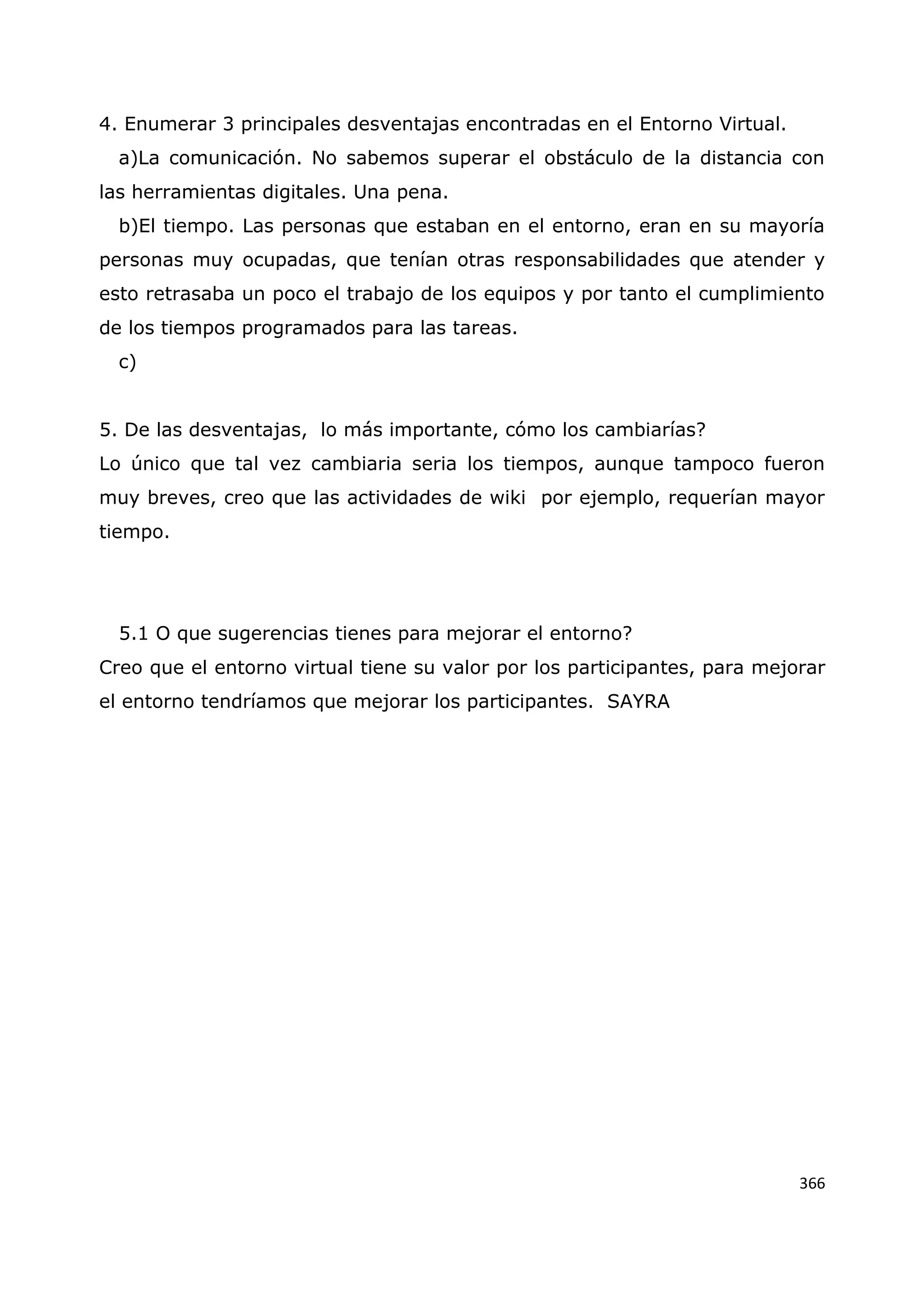 366
4. Enumerar 3 principales desventajas encontradas en el Entorno Virtual.
a)La comunicación. No sabemos superar el obstáculo de la distancia con
las herramientas digitales. Una pena.
b)El tiempo. Las personas que estaban en el entorno, eran en su mayoría
personas muy ocupadas, que tenían otras responsabilidades que atender y
esto retrasaba un poco el trabajo de los equipos y por tanto el cumplimiento
de los tiempos programados para las tareas.
c)
5. De las desventajas, lo más importante, cómo los cambiarías?
Lo único que tal vez cambiaria seria los tiempos, aunque tampoco fueron
muy breves, creo que las actividades de wiki por ejemplo, requerían mayor
tiempo.
5.1 O que sugerencias tienes para mejorar el entorno?
Creo que el entorno virtual tiene su valor por los participantes, para mejorar
el entorno tendríamos que mejorar los participantes. SAYRA
 