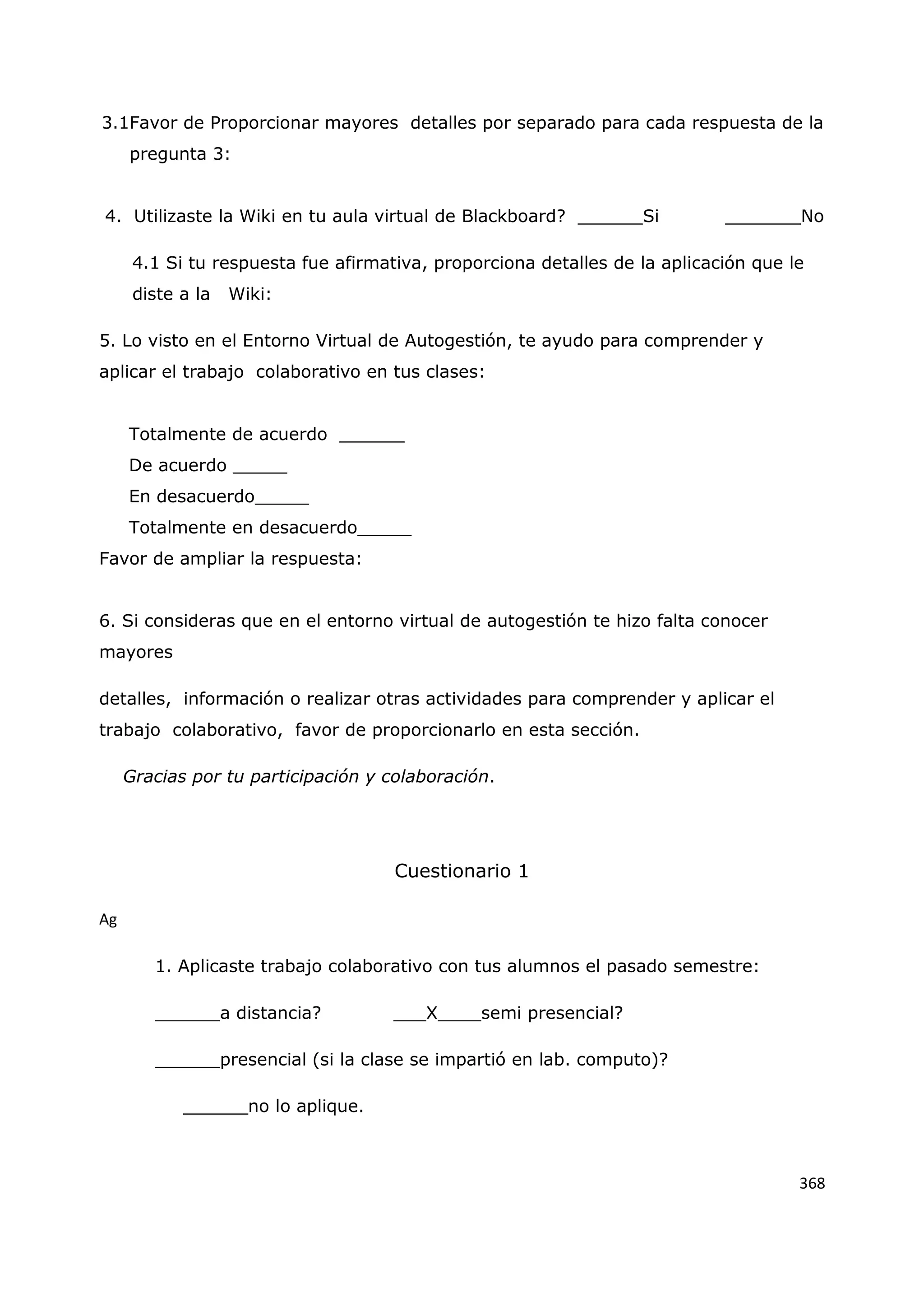 368
3.1Favor de Proporcionar mayores detalles por separado para cada respuesta de la
pregunta 3:
4. Utilizaste la Wiki en tu aula virtual de Blackboard? ______Si _______No
4.1 Si tu respuesta fue afirmativa, proporciona detalles de la aplicación que le
diste a la Wiki:
5. Lo visto en el Entorno Virtual de Autogestión, te ayudo para comprender y
aplicar el trabajo colaborativo en tus clases:
Totalmente de acuerdo ______
De acuerdo _____
En desacuerdo_____
Totalmente en desacuerdo_____
Favor de ampliar la respuesta:
6. Si consideras que en el entorno virtual de autogestión te hizo falta conocer
mayores
detalles, información o realizar otras actividades para comprender y aplicar el
trabajo colaborativo, favor de proporcionarlo en esta sección.
Gracias por tu participación y colaboración.
Cuestionario 1
Ag
1. Aplicaste trabajo colaborativo con tus alumnos el pasado semestre:
______a distancia? ___X____semi presencial?
______presencial (si la clase se impartió en lab. computo)?
______no lo aplique.
 
