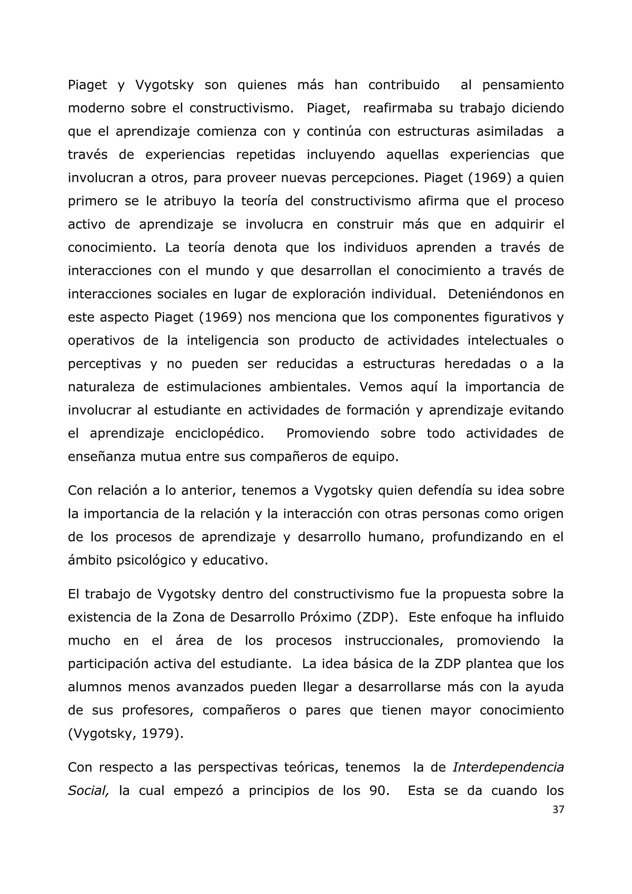 37
Piaget y Vygotsky son quienes más han contribuido al pensamiento
moderno sobre el constructivismo. Piaget, reafirmaba su trabajo diciendo
que el aprendizaje comienza con y continúa con estructuras asimiladas a
través de experiencias repetidas incluyendo aquellas experiencias que
involucran a otros, para proveer nuevas percepciones. Piaget (1969) a quien
primero se le atribuyo la teoría del constructivismo afirma que el proceso
activo de aprendizaje se involucra en construir más que en adquirir el
conocimiento. La teoría denota que los individuos aprenden a través de
interacciones con el mundo y que desarrollan el conocimiento a través de
interacciones sociales en lugar de exploración individual. Deteniéndonos en
este aspecto Piaget (1969) nos menciona que los componentes figurativos y
operativos de la inteligencia son producto de actividades intelectuales o
perceptivas y no pueden ser reducidas a estructuras heredadas o a la
naturaleza de estimulaciones ambientales. Vemos aquí la importancia de
involucrar al estudiante en actividades de formación y aprendizaje evitando
el aprendizaje enciclopédico. Promoviendo sobre todo actividades de
enseñanza mutua entre sus compañeros de equipo.
Con relación a lo anterior, tenemos a Vygotsky quien defendía su idea sobre
la importancia de la relación y la interacción con otras personas como origen
de los procesos de aprendizaje y desarrollo humano, profundizando en el
ámbito psicológico y educativo.
El trabajo de Vygotsky dentro del constructivismo fue la propuesta sobre la
existencia de la Zona de Desarrollo Próximo (ZDP). Este enfoque ha influido
mucho en el área de los procesos instruccionales, promoviendo la
participación activa del estudiante. La idea básica de la ZDP plantea que los
alumnos menos avanzados pueden llegar a desarrollarse más con la ayuda
de sus profesores, compañeros o pares que tienen mayor conocimiento
(Vygotsky, 1979).
Con respecto a las perspectivas teóricas, tenemos la de Interdependencia
Social, la cual empezó a principios de los 90. Esta se da cuando los
 
