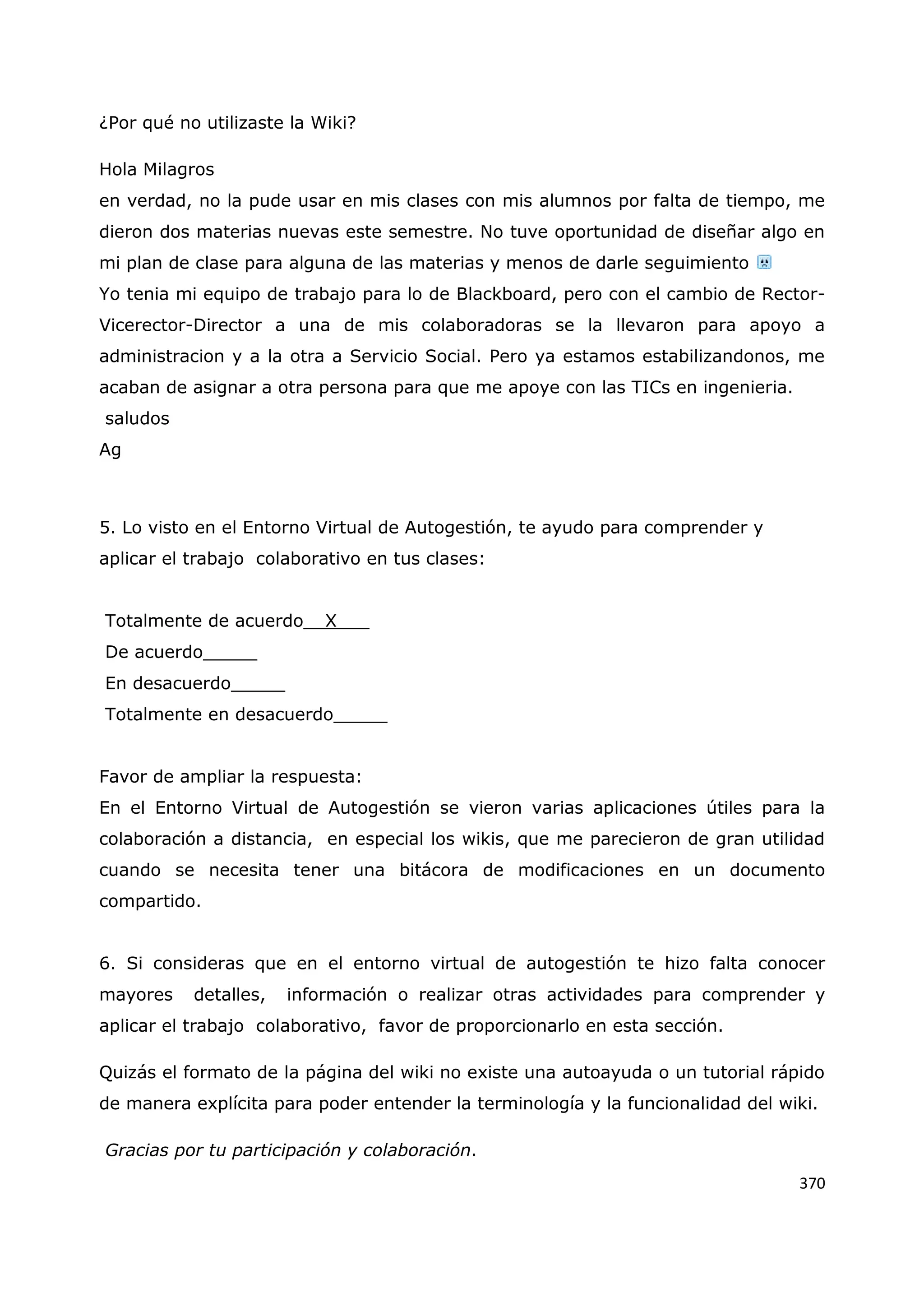 370
¿Por qué no utilizaste la Wiki?
Hola Milagros
en verdad, no la pude usar en mis clases con mis alumnos por falta de tiempo, me
dieron dos materias nuevas este semestre. No tuve oportunidad de diseñar algo en
mi plan de clase para alguna de las materias y menos de darle seguimiento
Yo tenia mi equipo de trabajo para lo de Blackboard, pero con el cambio de Rector-
Vicerector-Director a una de mis colaboradoras se la llevaron para apoyo a
administracion y a la otra a Servicio Social. Pero ya estamos estabilizandonos, me
acaban de asignar a otra persona para que me apoye con las TICs en ingenieria.
saludos
Ag
5. Lo visto en el Entorno Virtual de Autogestión, te ayudo para comprender y
aplicar el trabajo colaborativo en tus clases:
Totalmente de acuerdo__X___
De acuerdo_____
En desacuerdo_____
Totalmente en desacuerdo_____
Favor de ampliar la respuesta:
En el Entorno Virtual de Autogestión se vieron varias aplicaciones útiles para la
colaboración a distancia, en especial los wikis, que me parecieron de gran utilidad
cuando se necesita tener una bitácora de modificaciones en un documento
compartido.
6. Si consideras que en el entorno virtual de autogestión te hizo falta conocer
mayores detalles, información o realizar otras actividades para comprender y
aplicar el trabajo colaborativo, favor de proporcionarlo en esta sección.
Quizás el formato de la página del wiki no existe una autoayuda o un tutorial rápido
de manera explícita para poder entender la terminología y la funcionalidad del wiki.
Gracias por tu participación y colaboración.
 