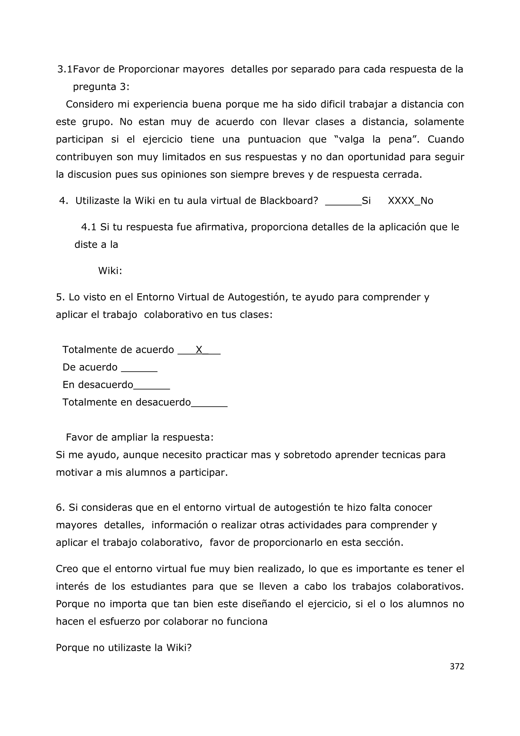 372
3.1Favor de Proporcionar mayores detalles por separado para cada respuesta de la
pregunta 3:
Considero mi experiencia buena porque me ha sido dificil trabajar a distancia con
este grupo. No estan muy de acuerdo con llevar clases a distancia, solamente
participan si el ejercicio tiene una puntuacion que “valga la pena”. Cuando
contribuyen son muy limitados en sus respuestas y no dan oportunidad para seguir
la discusion pues sus opiniones son siempre breves y de respuesta cerrada.
4. Utilizaste la Wiki en tu aula virtual de Blackboard? ______Si XXXX_No
4.1 Si tu respuesta fue afirmativa, proporciona detalles de la aplicación que le
diste a la
Wiki:
5. Lo visto en el Entorno Virtual de Autogestión, te ayudo para comprender y
aplicar el trabajo colaborativo en tus clases:
Totalmente de acuerdo ___X___
De acuerdo ______
En desacuerdo______
Totalmente en desacuerdo______
Favor de ampliar la respuesta:
Si me ayudo, aunque necesito practicar mas y sobretodo aprender tecnicas para
motivar a mis alumnos a participar.
6. Si consideras que en el entorno virtual de autogestión te hizo falta conocer
mayores detalles, información o realizar otras actividades para comprender y
aplicar el trabajo colaborativo, favor de proporcionarlo en esta sección.
Creo que el entorno virtual fue muy bien realizado, lo que es importante es tener el
interés de los estudiantes para que se lleven a cabo los trabajos colaborativos.
Porque no importa que tan bien este diseñando el ejercicio, si el o los alumnos no
hacen el esfuerzo por colaborar no funciona
Porque no utilizaste la Wiki?
 