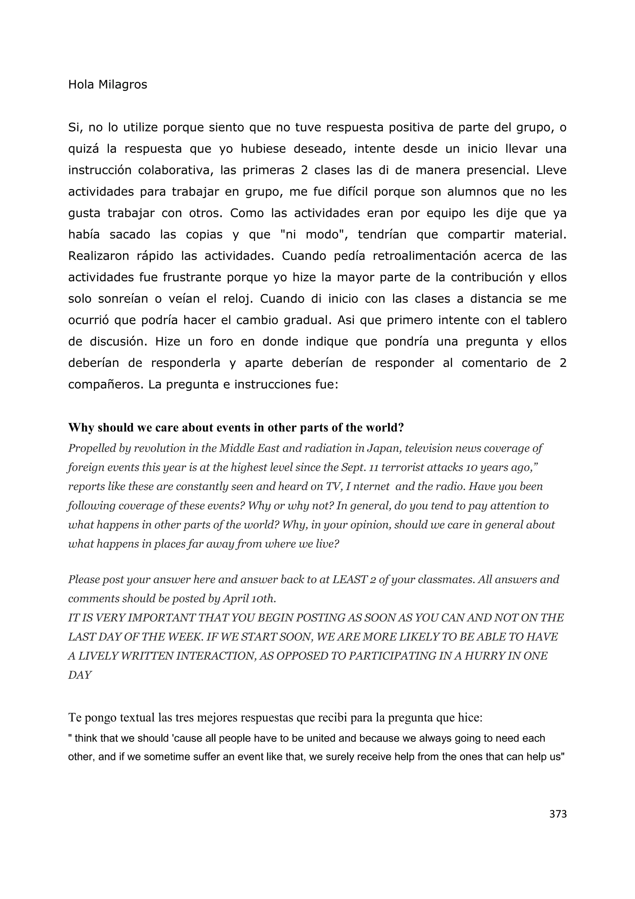 373
Hola Milagros
Si, no lo utilize porque siento que no tuve respuesta positiva de parte del grupo, o
quizá la respuesta que yo hubiese deseado, intente desde un inicio llevar una
instrucción colaborativa, las primeras 2 clases las di de manera presencial. Lleve
actividades para trabajar en grupo, me fue difícil porque son alumnos que no les
gusta trabajar con otros. Como las actividades eran por equipo les dije que ya
había sacado las copias y que "ni modo", tendrían que compartir material.
Realizaron rápido las actividades. Cuando pedía retroalimentación acerca de las
actividades fue frustrante porque yo hize la mayor parte de la contribución y ellos
solo sonreían o veían el reloj. Cuando di inicio con las clases a distancia se me
ocurrió que podría hacer el cambio gradual. Asi que primero intente con el tablero
de discusión. Hize un foro en donde indique que pondría una pregunta y ellos
deberían de responderla y aparte deberían de responder al comentario de 2
compañeros. La pregunta e instrucciones fue:
Why should we care about events in other parts of the world?
Propelled by revolution in the Middle East and radiation in Japan, television news coverage of
foreign events this year is at the highest level since the Sept. 11 terrorist attacks 10 years ago,”
reports like these are constantly seen and heard on TV, I nternet and the radio. Have you been
following coverage of these events? Why or why not? In general, do you tend to pay attention to
what happens in other parts of the world? Why, in your opinion, should we care in general about
what happens in places far away from where we live?
Please post your answer here and answer back to at LEAST 2 of your classmates. All answers and
comments should be posted by April 10th.
IT IS VERY IMPORTANT THAT YOU BEGIN POSTING AS SOON AS YOU CAN AND NOT ON THE
LAST DAY OF THE WEEK. IF WE START SOON, WE ARE MORE LIKELY TO BE ABLE TO HAVE
A LIVELY WRITTEN INTERACTION, AS OPPOSED TO PARTICIPATING IN A HURRY IN ONE
DAY
Te pongo textual las tres mejores respuestas que recibi para la pregunta que hice:
" think that we should 'cause all people have to be united and because we always going to need each
other, and if we sometime suffer an event like that, we surely receive help from the ones that can help us"
 