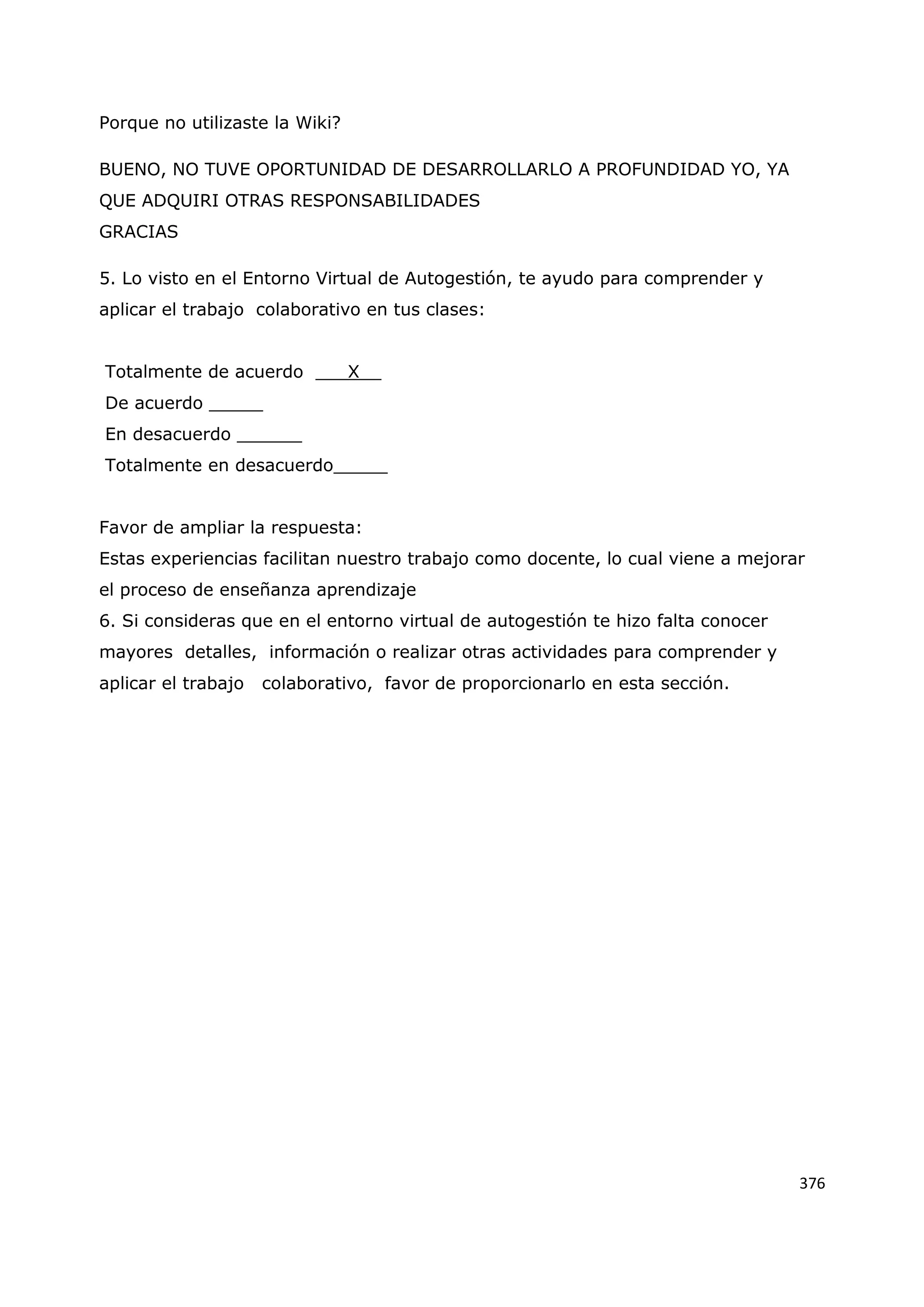 376
Porque no utilizaste la Wiki?
BUENO, NO TUVE OPORTUNIDAD DE DESARROLLARLO A PROFUNDIDAD YO, YA
QUE ADQUIRI OTRAS RESPONSABILIDADES
GRACIAS
5. Lo visto en el Entorno Virtual de Autogestión, te ayudo para comprender y
aplicar el trabajo colaborativo en tus clases:
Totalmente de acuerdo ___X__
De acuerdo _____
En desacuerdo ______
Totalmente en desacuerdo_____
Favor de ampliar la respuesta:
Estas experiencias facilitan nuestro trabajo como docente, lo cual viene a mejorar
el proceso de enseñanza aprendizaje
6. Si consideras que en el entorno virtual de autogestión te hizo falta conocer
mayores detalles, información o realizar otras actividades para comprender y
aplicar el trabajo colaborativo, favor de proporcionarlo en esta sección.
 