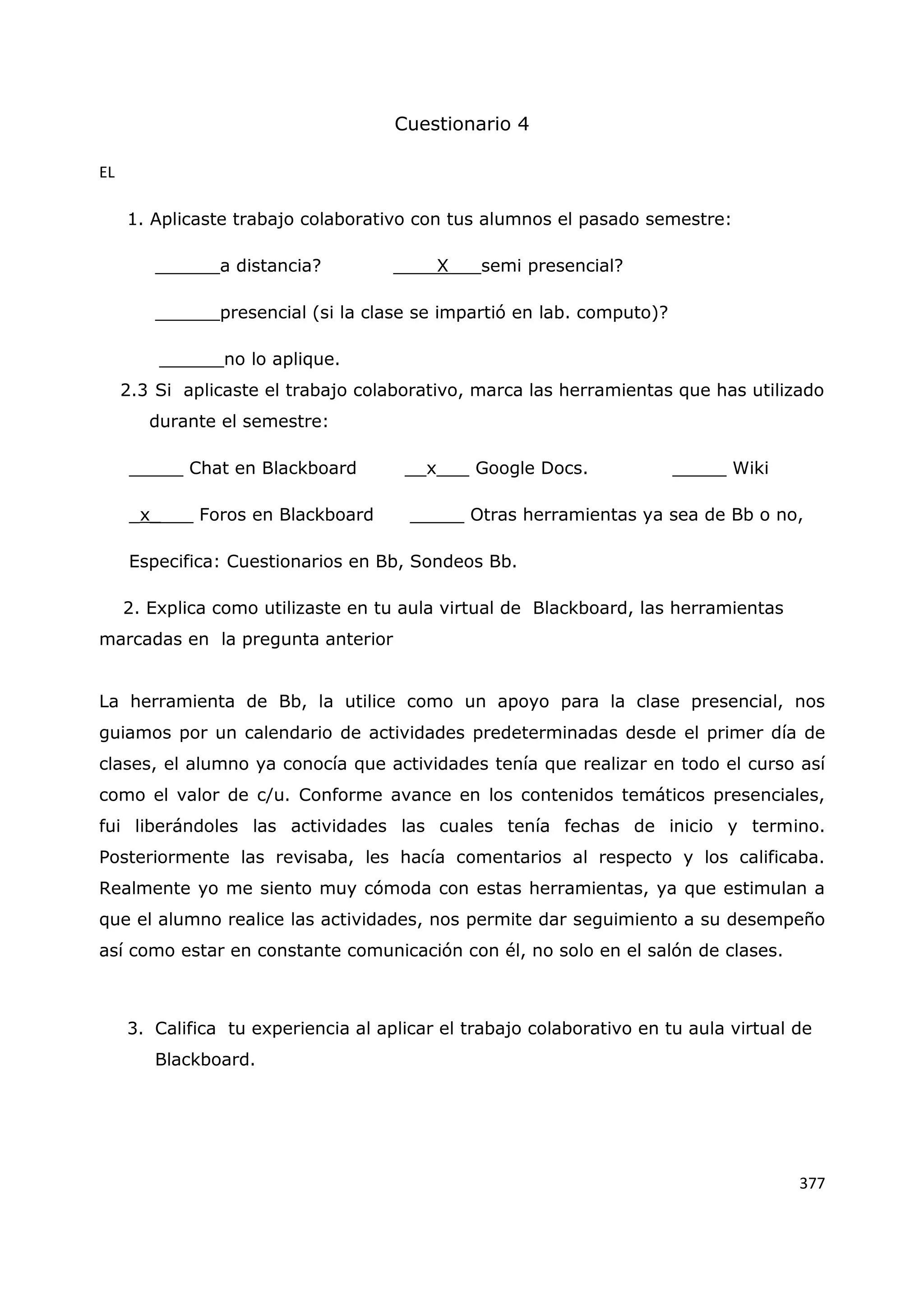 377
Cuestionario 4
EL
1. Aplicaste trabajo colaborativo con tus alumnos el pasado semestre:
______a distancia? ____X___semi presencial?
______presencial (si la clase se impartió en lab. computo)?
______no lo aplique.
2.3 Si aplicaste el trabajo colaborativo, marca las herramientas que has utilizado
durante el semestre:
_____ Chat en Blackboard __x___ Google Docs. _____ Wiki
_x____ Foros en Blackboard _____ Otras herramientas ya sea de Bb o no,
Especifica: Cuestionarios en Bb, Sondeos Bb.
2. Explica como utilizaste en tu aula virtual de Blackboard, las herramientas
marcadas en la pregunta anterior
La herramienta de Bb, la utilice como un apoyo para la clase presencial, nos
guiamos por un calendario de actividades predeterminadas desde el primer día de
clases, el alumno ya conocía que actividades tenía que realizar en todo el curso así
como el valor de c/u. Conforme avance en los contenidos temáticos presenciales,
fui liberándoles las actividades las cuales tenía fechas de inicio y termino.
Posteriormente las revisaba, les hacía comentarios al respecto y los calificaba.
Realmente yo me siento muy cómoda con estas herramientas, ya que estimulan a
que el alumno realice las actividades, nos permite dar seguimiento a su desempeño
así como estar en constante comunicación con él, no solo en el salón de clases.
3. Califica tu experiencia al aplicar el trabajo colaborativo en tu aula virtual de
Blackboard.
 