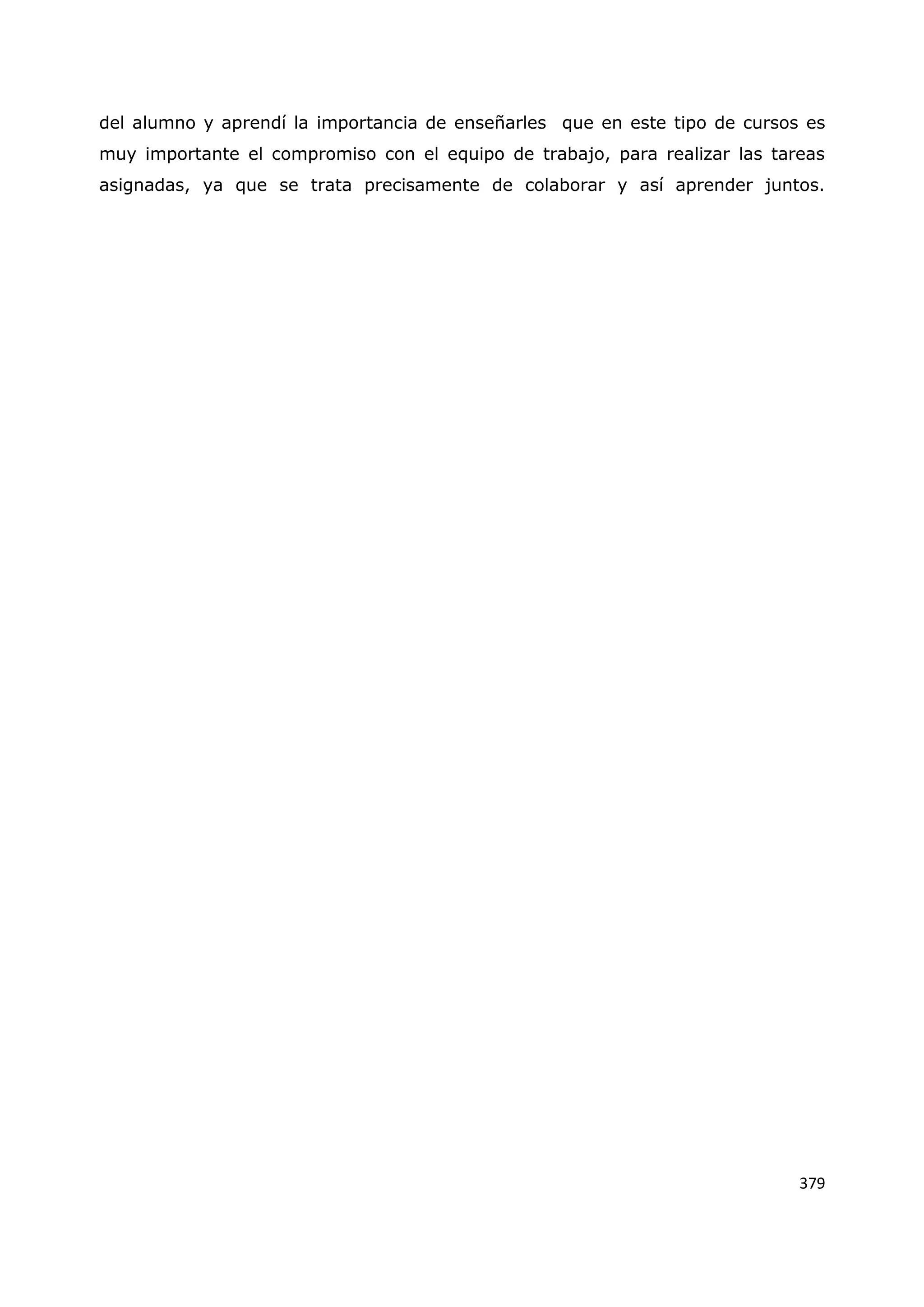 379
del alumno y aprendí la importancia de enseñarles que en este tipo de cursos es
muy importante el compromiso con el equipo de trabajo, para realizar las tareas
asignadas, ya que se trata precisamente de colaborar y así aprender juntos.
 