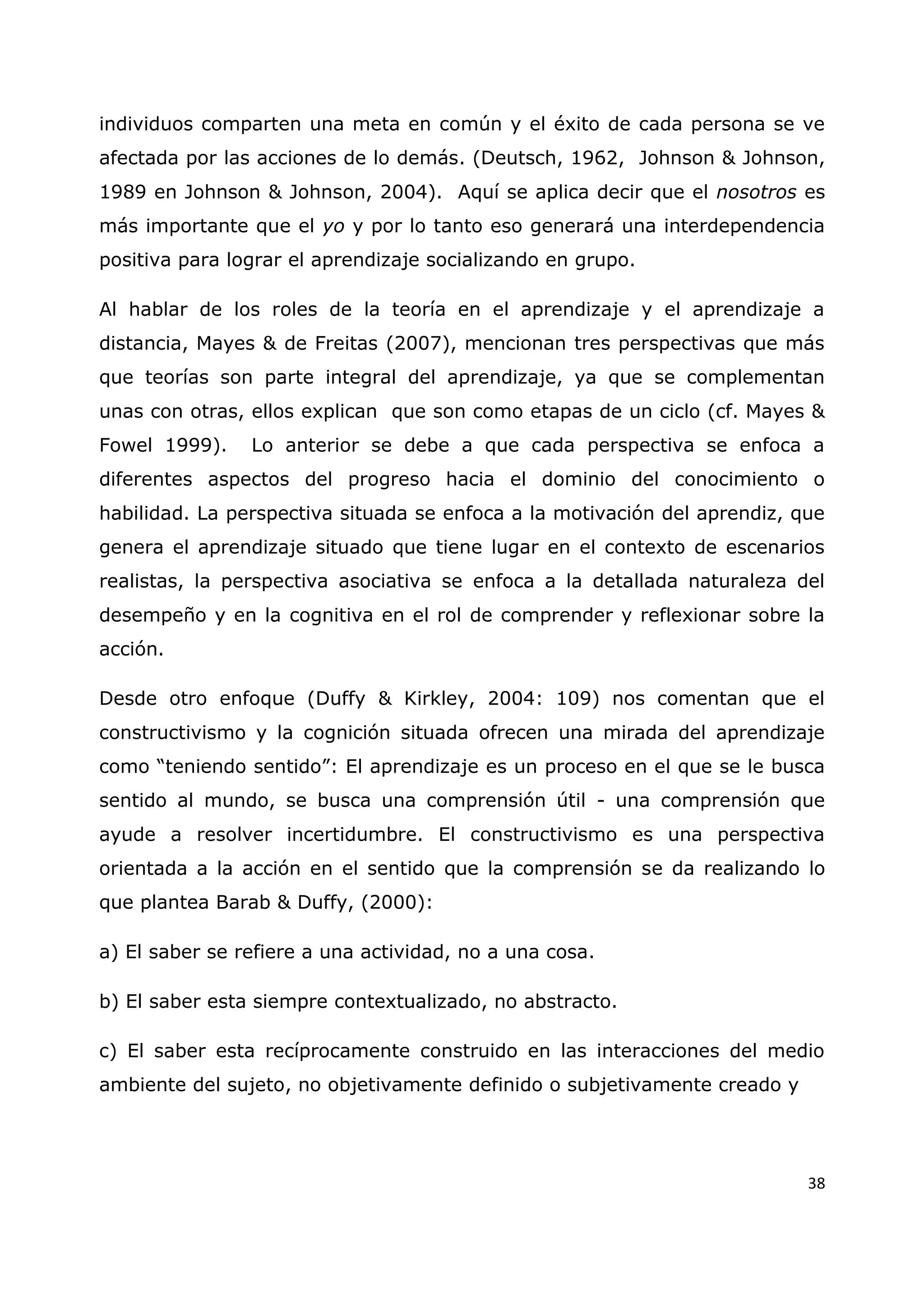 38
individuos comparten una meta en común y el éxito de cada persona se ve
afectada por las acciones de lo demás. (Deutsch, 1962, Johnson & Johnson,
1989 en Johnson & Johnson, 2004). Aquí se aplica decir que el nosotros es
más importante que el yo y por lo tanto eso generará una interdependencia
positiva para lograr el aprendizaje socializando en grupo.
Al hablar de los roles de la teoría en el aprendizaje y el aprendizaje a
distancia, Mayes & de Freitas (2007), mencionan tres perspectivas que más
que teorías son parte integral del aprendizaje, ya que se complementan
unas con otras, ellos explican que son como etapas de un ciclo (cf. Mayes &
Fowel 1999). Lo anterior se debe a que cada perspectiva se enfoca a
diferentes aspectos del progreso hacia el dominio del conocimiento o
habilidad. La perspectiva situada se enfoca a la motivación del aprendiz, que
genera el aprendizaje situado que tiene lugar en el contexto de escenarios
realistas, la perspectiva asociativa se enfoca a la detallada naturaleza del
desempeño y en la cognitiva en el rol de comprender y reflexionar sobre la
acción.
Desde otro enfoque (Duffy & Kirkley, 2004: 109) nos comentan que el
constructivismo y la cognición situada ofrecen una mirada del aprendizaje
como “teniendo sentido”: El aprendizaje es un proceso en el que se le busca
sentido al mundo, se busca una comprensión útil - una comprensión que
ayude a resolver incertidumbre. El constructivismo es una perspectiva
orientada a la acción en el sentido que la comprensión se da realizando lo
que plantea Barab & Duffy, (2000):
a) El saber se refiere a una actividad, no a una cosa.
b) El saber esta siempre contextualizado, no abstracto.
c) El saber esta recíprocamente construido en las interacciones del medio
ambiente del sujeto, no objetivamente definido o subjetivamente creado y
 