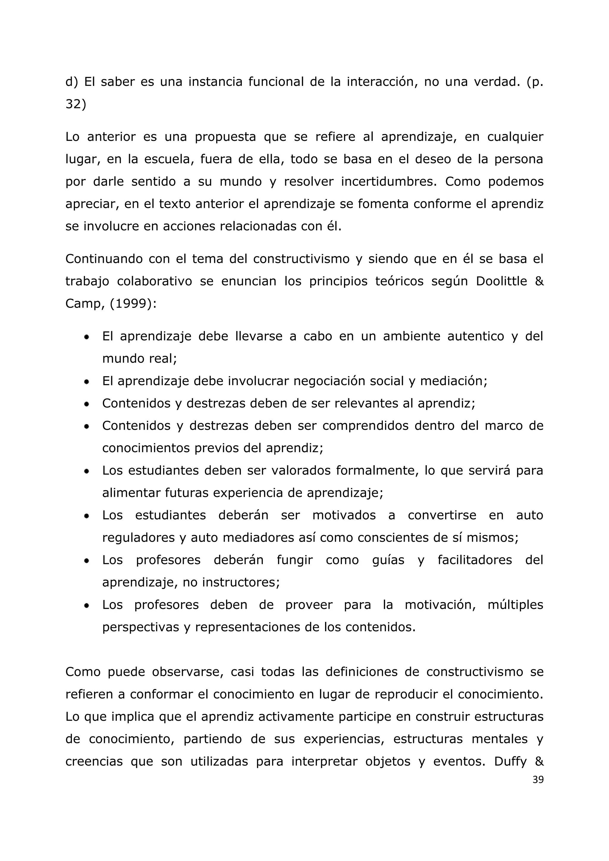 39
d) El saber es una instancia funcional de la interacción, no una verdad. (p.
32)
Lo anterior es una propuesta que se refiere al aprendizaje, en cualquier
lugar, en la escuela, fuera de ella, todo se basa en el deseo de la persona
por darle sentido a su mundo y resolver incertidumbres. Como podemos
apreciar, en el texto anterior el aprendizaje se fomenta conforme el aprendiz
se involucre en acciones relacionadas con él.
Continuando con el tema del constructivismo y siendo que en él se basa el
trabajo colaborativo se enuncian los principios teóricos según Doolittle &
Camp, (1999):
El aprendizaje debe llevarse a cabo en un ambiente autentico y del
mundo real;
El aprendizaje debe involucrar negociación social y mediación;
Contenidos y destrezas deben de ser relevantes al aprendiz;
Contenidos y destrezas deben ser comprendidos dentro del marco de
conocimientos previos del aprendiz;
Los estudiantes deben ser valorados formalmente, lo que servirá para
alimentar futuras experiencia de aprendizaje;
Los estudiantes deberán ser motivados a convertirse en auto
reguladores y auto mediadores así como conscientes de sí mismos;
Los profesores deberán fungir como guías y facilitadores del
aprendizaje, no instructores;
Los profesores deben de proveer para la motivación, múltiples
perspectivas y representaciones de los contenidos.
Como puede observarse, casi todas las definiciones de constructivismo se
refieren a conformar el conocimiento en lugar de reproducir el conocimiento.
Lo que implica que el aprendiz activamente participe en construir estructuras
de conocimiento, partiendo de sus experiencias, estructuras mentales y
creencias que son utilizadas para interpretar objetos y eventos. Duffy &
 