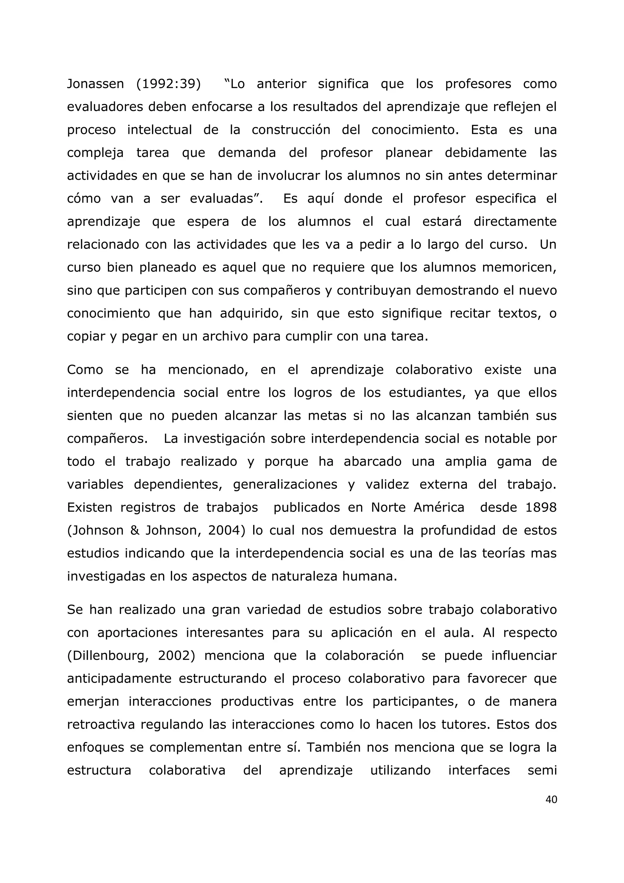 40
Jonassen (1992:39) “Lo anterior significa que los profesores como
evaluadores deben enfocarse a los resultados del aprendizaje que reflejen el
proceso intelectual de la construcción del conocimiento. Esta es una
compleja tarea que demanda del profesor planear debidamente las
actividades en que se han de involucrar los alumnos no sin antes determinar
cómo van a ser evaluadas”. Es aquí donde el profesor especifica el
aprendizaje que espera de los alumnos el cual estará directamente
relacionado con las actividades que les va a pedir a lo largo del curso. Un
curso bien planeado es aquel que no requiere que los alumnos memoricen,
sino que participen con sus compañeros y contribuyan demostrando el nuevo
conocimiento que han adquirido, sin que esto signifique recitar textos, o
copiar y pegar en un archivo para cumplir con una tarea.
Como se ha mencionado, en el aprendizaje colaborativo existe una
interdependencia social entre los logros de los estudiantes, ya que ellos
sienten que no pueden alcanzar las metas si no las alcanzan también sus
compañeros. La investigación sobre interdependencia social es notable por
todo el trabajo realizado y porque ha abarcado una amplia gama de
variables dependientes, generalizaciones y validez externa del trabajo.
Existen registros de trabajos publicados en Norte América desde 1898
(Johnson & Johnson, 2004) lo cual nos demuestra la profundidad de estos
estudios indicando que la interdependencia social es una de las teorías mas
investigadas en los aspectos de naturaleza humana.
Se han realizado una gran variedad de estudios sobre trabajo colaborativo
con aportaciones interesantes para su aplicación en el aula. Al respecto
(Dillenbourg, 2002) menciona que la colaboración se puede influenciar
anticipadamente estructurando el proceso colaborativo para favorecer que
emerjan interacciones productivas entre los participantes, o de manera
retroactiva regulando las interacciones como lo hacen los tutores. Estos dos
enfoques se complementan entre sí. También nos menciona que se logra la
estructura colaborativa del aprendizaje utilizando interfaces semi
 