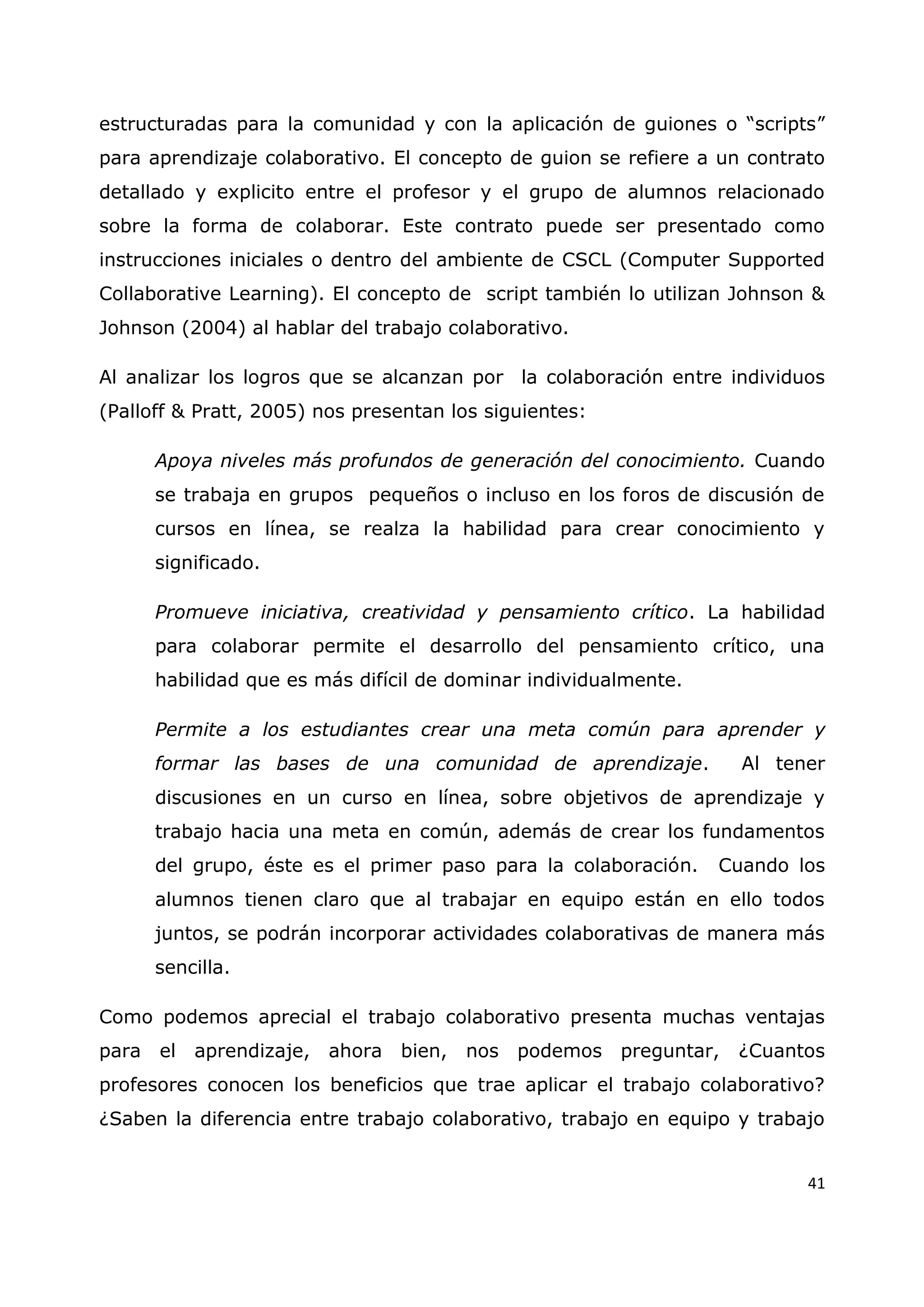 41
estructuradas para la comunidad y con la aplicación de guiones o “scripts”
para aprendizaje colaborativo. El concepto de guion se refiere a un contrato
detallado y explicito entre el profesor y el grupo de alumnos relacionado
sobre la forma de colaborar. Este contrato puede ser presentado como
instrucciones iniciales o dentro del ambiente de CSCL (Computer Supported
Collaborative Learning). El concepto de script también lo utilizan Johnson &
Johnson (2004) al hablar del trabajo colaborativo.
Al analizar los logros que se alcanzan por la colaboración entre individuos
(Palloff & Pratt, 2005) nos presentan los siguientes:
Apoya niveles más profundos de generación del conocimiento. Cuando
se trabaja en grupos pequeños o incluso en los foros de discusión de
cursos en línea, se realza la habilidad para crear conocimiento y
significado.
Promueve iniciativa, creatividad y pensamiento crítico. La habilidad
para colaborar permite el desarrollo del pensamiento crítico, una
habilidad que es más difícil de dominar individualmente.
Permite a los estudiantes crear una meta común para aprender y
formar las bases de una comunidad de aprendizaje. Al tener
discusiones en un curso en línea, sobre objetivos de aprendizaje y
trabajo hacia una meta en común, además de crear los fundamentos
del grupo, éste es el primer paso para la colaboración. Cuando los
alumnos tienen claro que al trabajar en equipo están en ello todos
juntos, se podrán incorporar actividades colaborativas de manera más
sencilla.
Como podemos aprecial el trabajo colaborativo presenta muchas ventajas
para el aprendizaje, ahora bien, nos podemos preguntar, ¿Cuantos
profesores conocen los beneficios que trae aplicar el trabajo colaborativo?
¿Saben la diferencia entre trabajo colaborativo, trabajo en equipo y trabajo
 