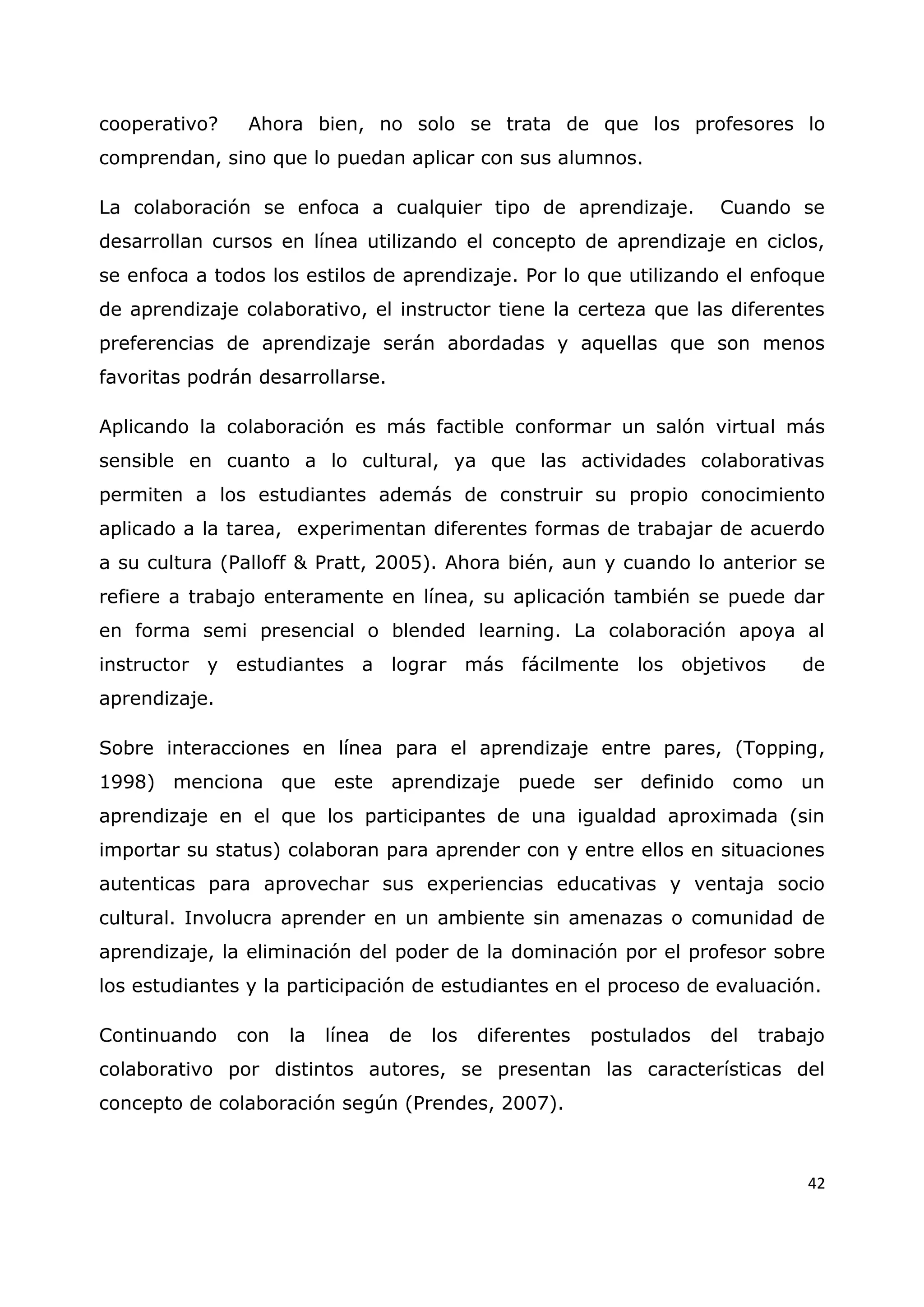 42
cooperativo? Ahora bien, no solo se trata de que los profesores lo
comprendan, sino que lo puedan aplicar con sus alumnos.
La colaboración se enfoca a cualquier tipo de aprendizaje. Cuando se
desarrollan cursos en línea utilizando el concepto de aprendizaje en ciclos,
se enfoca a todos los estilos de aprendizaje. Por lo que utilizando el enfoque
de aprendizaje colaborativo, el instructor tiene la certeza que las diferentes
preferencias de aprendizaje serán abordadas y aquellas que son menos
favoritas podrán desarrollarse.
Aplicando la colaboración es más factible conformar un salón virtual más
sensible en cuanto a lo cultural, ya que las actividades colaborativas
permiten a los estudiantes además de construir su propio conocimiento
aplicado a la tarea, experimentan diferentes formas de trabajar de acuerdo
a su cultura (Palloff & Pratt, 2005). Ahora bién, aun y cuando lo anterior se
refiere a trabajo enteramente en línea, su aplicación también se puede dar
en forma semi presencial o blended learning. La colaboración apoya al
instructor y estudiantes a lograr más fácilmente los objetivos de
aprendizaje.
Sobre interacciones en línea para el aprendizaje entre pares, (Topping,
1998) menciona que este aprendizaje puede ser definido como un
aprendizaje en el que los participantes de una igualdad aproximada (sin
importar su status) colaboran para aprender con y entre ellos en situaciones
autenticas para aprovechar sus experiencias educativas y ventaja socio
cultural. Involucra aprender en un ambiente sin amenazas o comunidad de
aprendizaje, la eliminación del poder de la dominación por el profesor sobre
los estudiantes y la participación de estudiantes en el proceso de evaluación.
Continuando con la línea de los diferentes postulados del trabajo
colaborativo por distintos autores, se presentan las características del
concepto de colaboración según (Prendes, 2007).
 