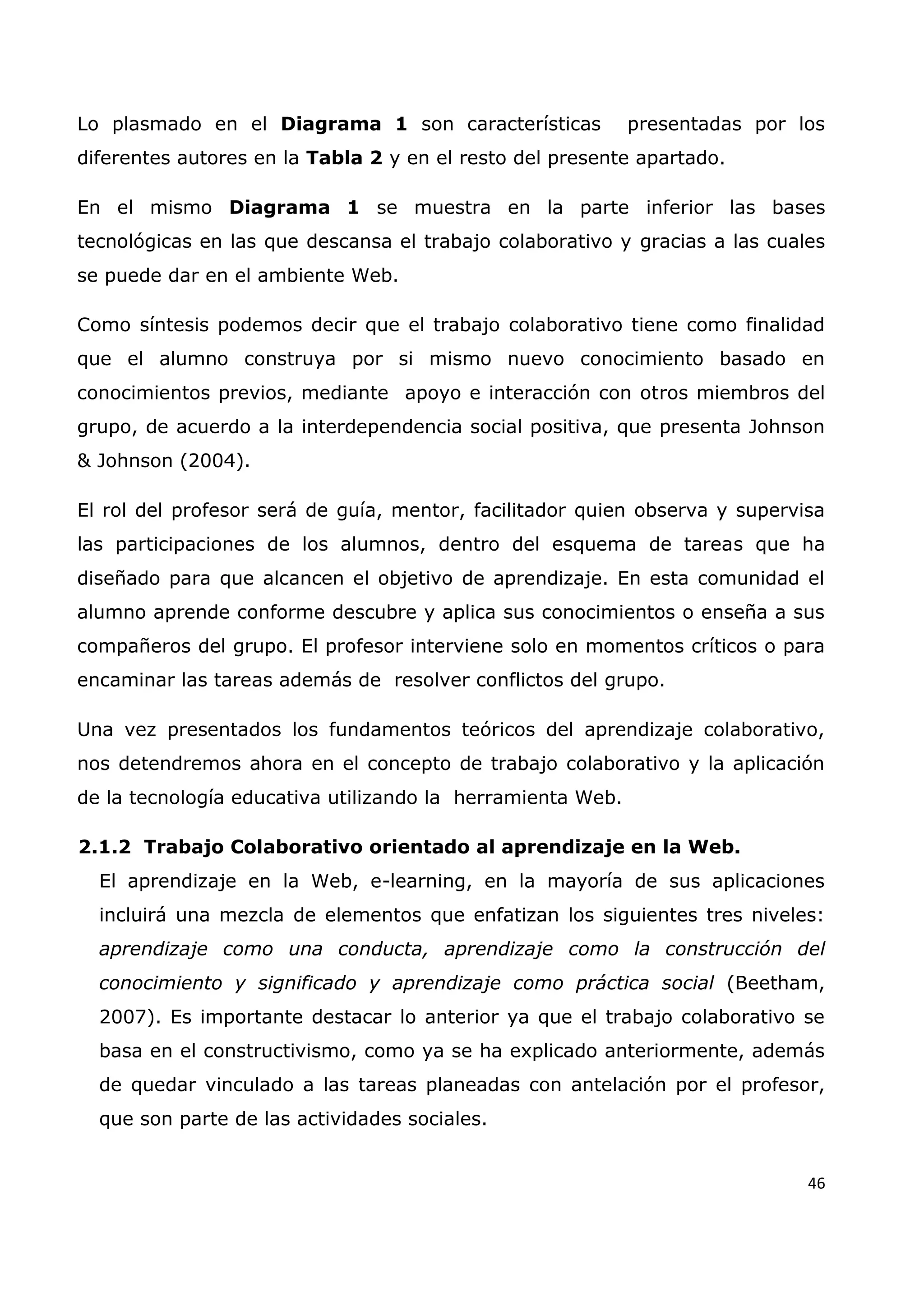 46
Lo plasmado en el Diagrama 1 son características presentadas por los
diferentes autores en la Tabla 2 y en el resto del presente apartado.
En el mismo Diagrama 1 se muestra en la parte inferior las bases
tecnológicas en las que descansa el trabajo colaborativo y gracias a las cuales
se puede dar en el ambiente Web.
Como síntesis podemos decir que el trabajo colaborativo tiene como finalidad
que el alumno construya por si mismo nuevo conocimiento basado en
conocimientos previos, mediante apoyo e interacción con otros miembros del
grupo, de acuerdo a la interdependencia social positiva, que presenta Johnson
& Johnson (2004).
El rol del profesor será de guía, mentor, facilitador quien observa y supervisa
las participaciones de los alumnos, dentro del esquema de tareas que ha
diseñado para que alcancen el objetivo de aprendizaje. En esta comunidad el
alumno aprende conforme descubre y aplica sus conocimientos o enseña a sus
compañeros del grupo. El profesor interviene solo en momentos críticos o para
encaminar las tareas además de resolver conflictos del grupo.
Una vez presentados los fundamentos teóricos del aprendizaje colaborativo,
nos detendremos ahora en el concepto de trabajo colaborativo y la aplicación
de la tecnología educativa utilizando la herramienta Web.
2.1.2 Trabajo Colaborativo orientado al aprendizaje en la Web.
El aprendizaje en la Web, e-learning, en la mayoría de sus aplicaciones
incluirá una mezcla de elementos que enfatizan los siguientes tres niveles:
aprendizaje como una conducta, aprendizaje como la construcción del
conocimiento y significado y aprendizaje como práctica social (Beetham,
2007). Es importante destacar lo anterior ya que el trabajo colaborativo se
basa en el constructivismo, como ya se ha explicado anteriormente, además
de quedar vinculado a las tareas planeadas con antelación por el profesor,
que son parte de las actividades sociales.
 