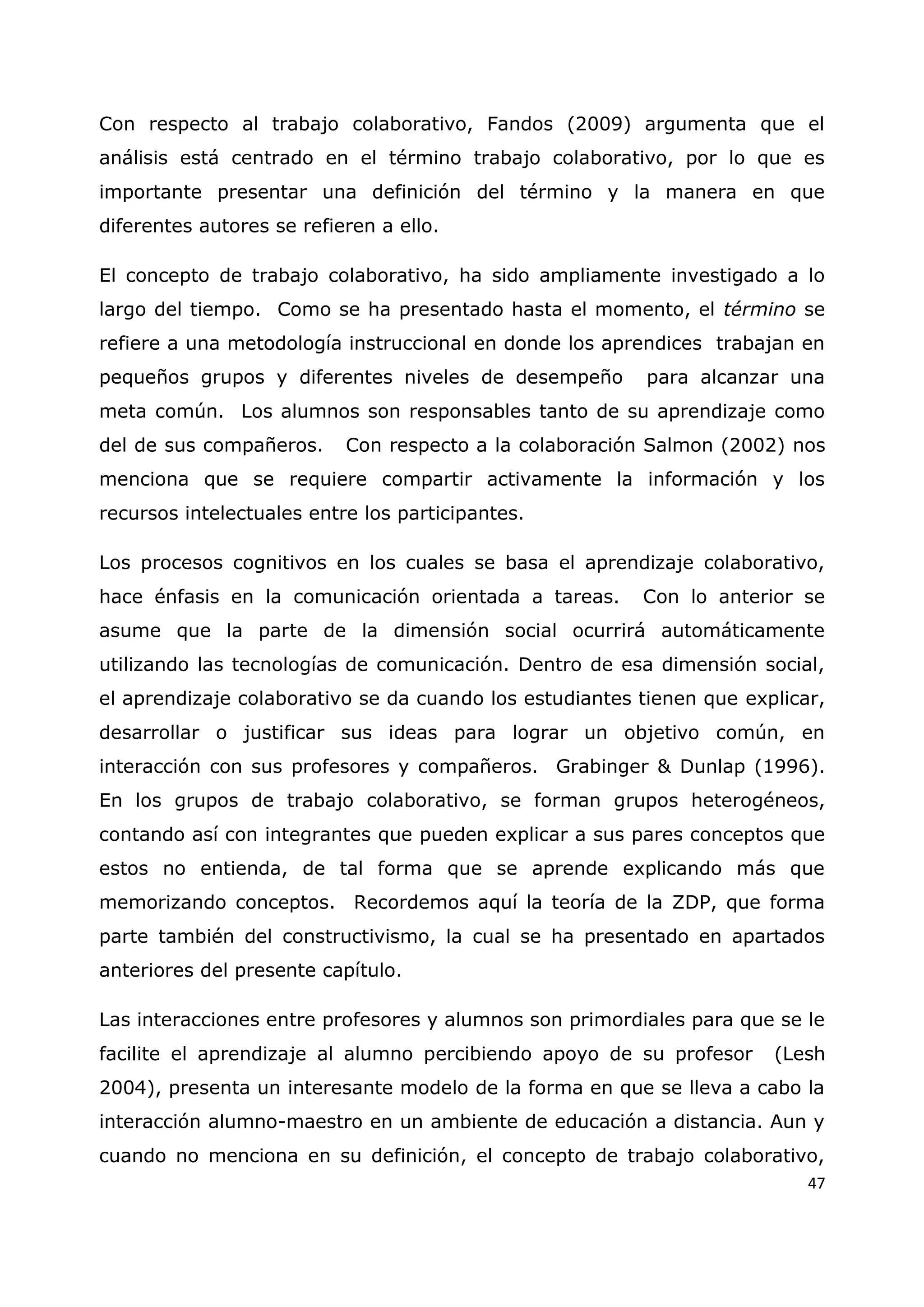 47
Con respecto al trabajo colaborativo, Fandos (2009) argumenta que el
análisis está centrado en el término trabajo colaborativo, por lo que es
importante presentar una definición del término y la manera en que
diferentes autores se refieren a ello.
El concepto de trabajo colaborativo, ha sido ampliamente investigado a lo
largo del tiempo. Como se ha presentado hasta el momento, el término se
refiere a una metodología instruccional en donde los aprendices trabajan en
pequeños grupos y diferentes niveles de desempeño para alcanzar una
meta común. Los alumnos son responsables tanto de su aprendizaje como
del de sus compañeros. Con respecto a la colaboración Salmon (2002) nos
menciona que se requiere compartir activamente la información y los
recursos intelectuales entre los participantes.
Los procesos cognitivos en los cuales se basa el aprendizaje colaborativo,
hace énfasis en la comunicación orientada a tareas. Con lo anterior se
asume que la parte de la dimensión social ocurrirá automáticamente
utilizando las tecnologías de comunicación. Dentro de esa dimensión social,
el aprendizaje colaborativo se da cuando los estudiantes tienen que explicar,
desarrollar o justificar sus ideas para lograr un objetivo común, en
interacción con sus profesores y compañeros. Grabinger & Dunlap (1996).
En los grupos de trabajo colaborativo, se forman grupos heterogéneos,
contando así con integrantes que pueden explicar a sus pares conceptos que
estos no entienda, de tal forma que se aprende explicando más que
memorizando conceptos. Recordemos aquí la teoría de la ZDP, que forma
parte también del constructivismo, la cual se ha presentado en apartados
anteriores del presente capítulo.
Las interacciones entre profesores y alumnos son primordiales para que se le
facilite el aprendizaje al alumno percibiendo apoyo de su profesor (Lesh
2004), presenta un interesante modelo de la forma en que se lleva a cabo la
interacción alumno-maestro en un ambiente de educación a distancia. Aun y
cuando no menciona en su definición, el concepto de trabajo colaborativo,
 