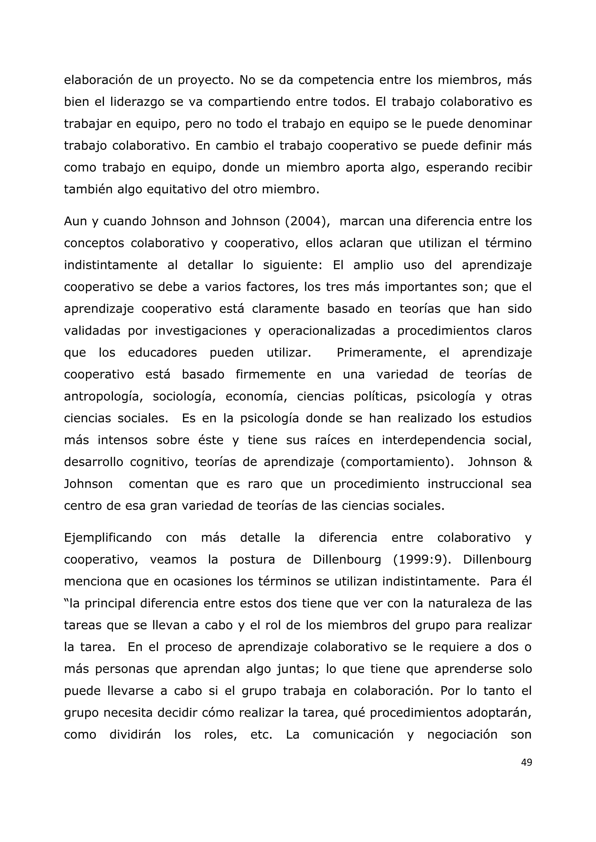 49
elaboración de un proyecto. No se da competencia entre los miembros, más
bien el liderazgo se va compartiendo entre todos. El trabajo colaborativo es
trabajar en equipo, pero no todo el trabajo en equipo se le puede denominar
trabajo colaborativo. En cambio el trabajo cooperativo se puede definir más
como trabajo en equipo, donde un miembro aporta algo, esperando recibir
también algo equitativo del otro miembro.
Aun y cuando Johnson and Johnson (2004), marcan una diferencia entre los
conceptos colaborativo y cooperativo, ellos aclaran que utilizan el término
indistintamente al detallar lo siguiente: El amplio uso del aprendizaje
cooperativo se debe a varios factores, los tres más importantes son; que el
aprendizaje cooperativo está claramente basado en teorías que han sido
validadas por investigaciones y operacionalizadas a procedimientos claros
que los educadores pueden utilizar. Primeramente, el aprendizaje
cooperativo está basado firmemente en una variedad de teorías de
antropología, sociología, economía, ciencias políticas, psicología y otras
ciencias sociales. Es en la psicología donde se han realizado los estudios
más intensos sobre éste y tiene sus raíces en interdependencia social,
desarrollo cognitivo, teorías de aprendizaje (comportamiento). Johnson &
Johnson comentan que es raro que un procedimiento instruccional sea
centro de esa gran variedad de teorías de las ciencias sociales.
Ejemplificando con más detalle la diferencia entre colaborativo y
cooperativo, veamos la postura de Dillenbourg (1999:9). Dillenbourg
menciona que en ocasiones los términos se utilizan indistintamente. Para él
“la principal diferencia entre estos dos tiene que ver con la naturaleza de las
tareas que se llevan a cabo y el rol de los miembros del grupo para realizar
la tarea. En el proceso de aprendizaje colaborativo se le requiere a dos o
más personas que aprendan algo juntas; lo que tiene que aprenderse solo
puede llevarse a cabo si el grupo trabaja en colaboración. Por lo tanto el
grupo necesita decidir cómo realizar la tarea, qué procedimientos adoptarán,
como dividirán los roles, etc. La comunicación y negociación son
 
