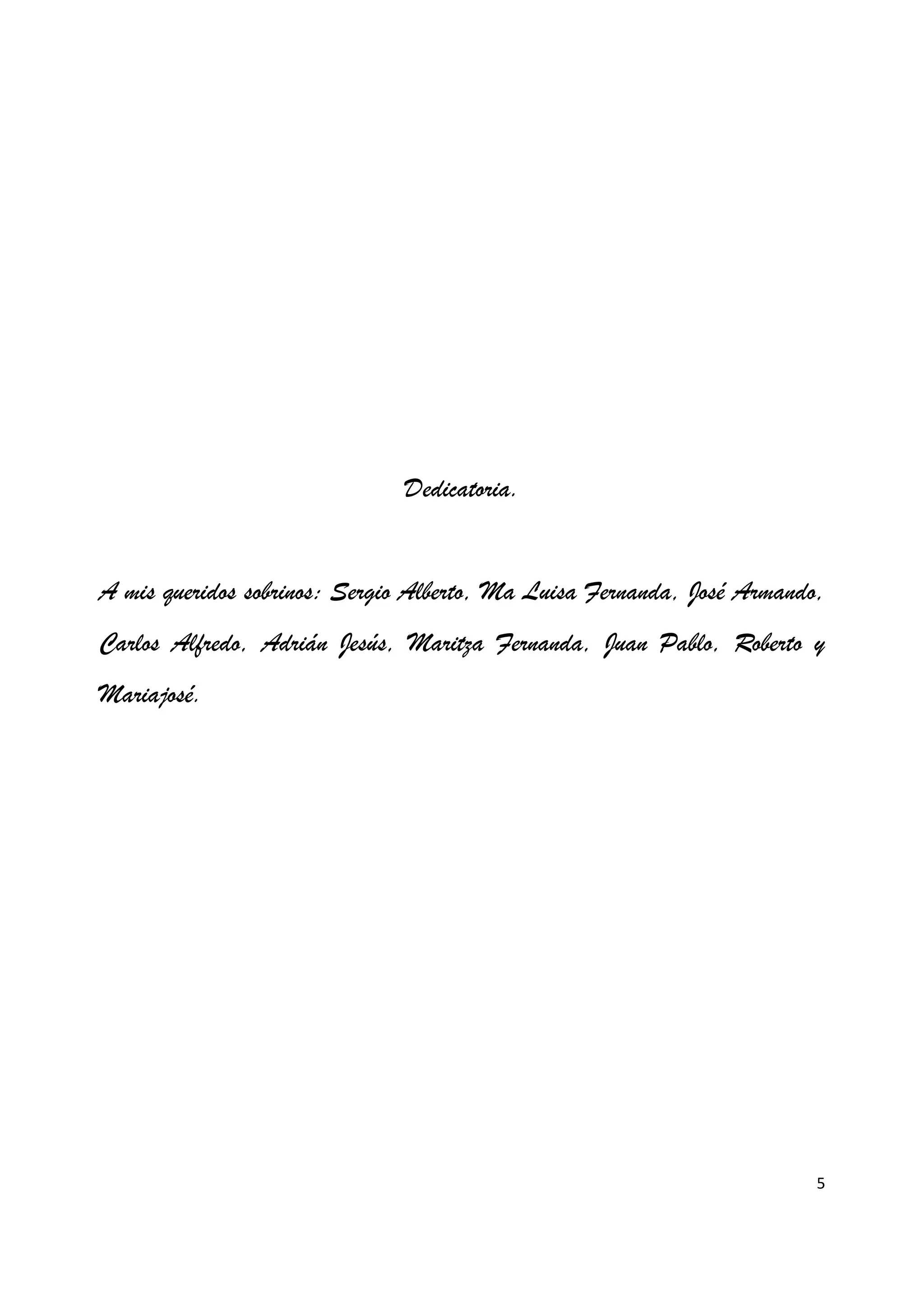 5
Dedicatoria.
A mis queridos sobrinos: Sergio Alberto, Ma Luisa Fernanda, José Armando,
Carlos Alfredo, Adrián Jesús, Maritza Fernanda, Juan Pablo, Roberto y
Mariajosé.
 