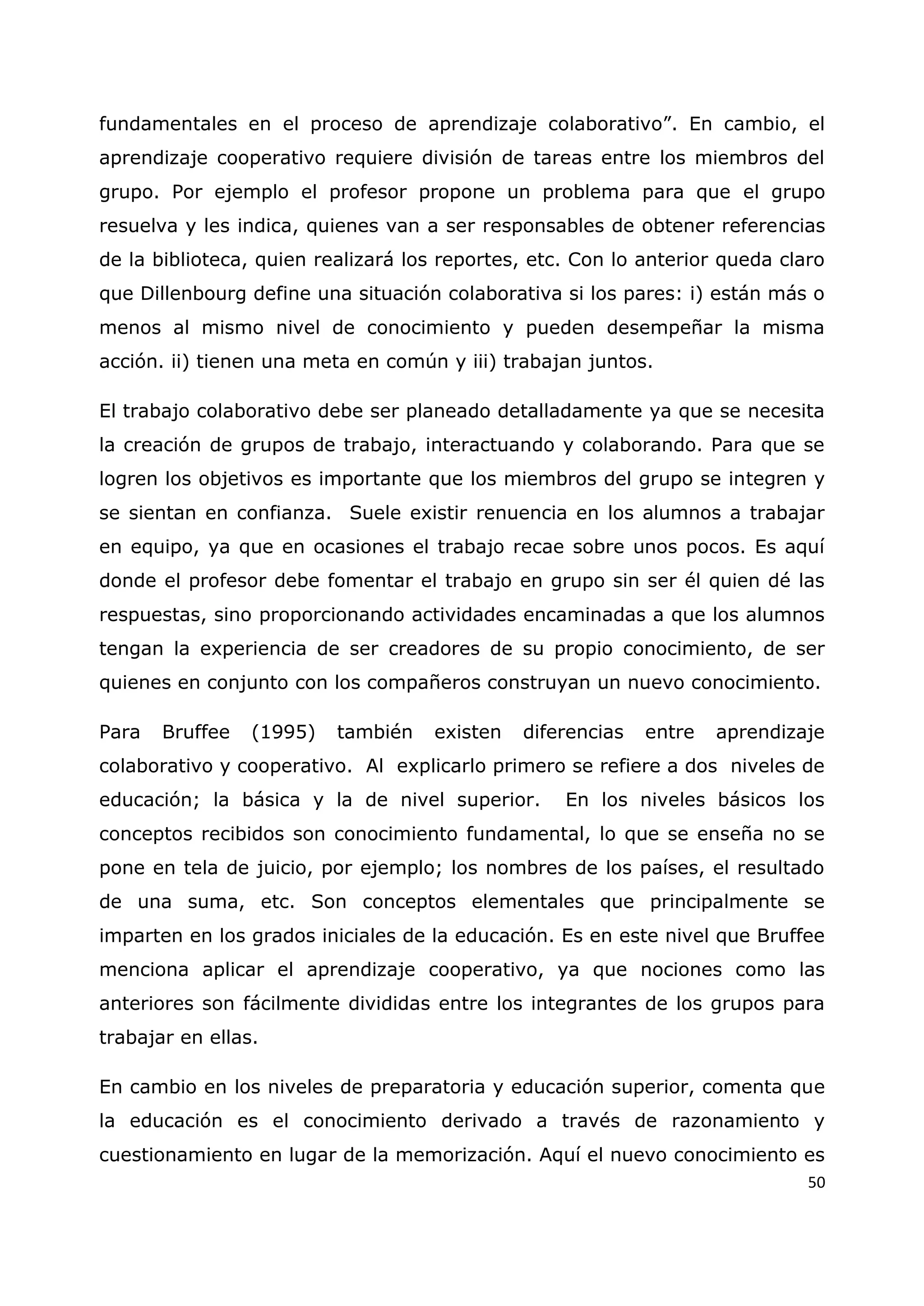 50
fundamentales en el proceso de aprendizaje colaborativo”. En cambio, el
aprendizaje cooperativo requiere división de tareas entre los miembros del
grupo. Por ejemplo el profesor propone un problema para que el grupo
resuelva y les indica, quienes van a ser responsables de obtener referencias
de la biblioteca, quien realizará los reportes, etc. Con lo anterior queda claro
que Dillenbourg define una situación colaborativa si los pares: i) están más o
menos al mismo nivel de conocimiento y pueden desempeñar la misma
acción. ii) tienen una meta en común y iii) trabajan juntos.
El trabajo colaborativo debe ser planeado detalladamente ya que se necesita
la creación de grupos de trabajo, interactuando y colaborando. Para que se
logren los objetivos es importante que los miembros del grupo se integren y
se sientan en confianza. Suele existir renuencia en los alumnos a trabajar
en equipo, ya que en ocasiones el trabajo recae sobre unos pocos. Es aquí
donde el profesor debe fomentar el trabajo en grupo sin ser él quien dé las
respuestas, sino proporcionando actividades encaminadas a que los alumnos
tengan la experiencia de ser creadores de su propio conocimiento, de ser
quienes en conjunto con los compañeros construyan un nuevo conocimiento.
Para Bruffee (1995) también existen diferencias entre aprendizaje
colaborativo y cooperativo. Al explicarlo primero se refiere a dos niveles de
educación; la básica y la de nivel superior. En los niveles básicos los
conceptos recibidos son conocimiento fundamental, lo que se enseña no se
pone en tela de juicio, por ejemplo; los nombres de los países, el resultado
de una suma, etc. Son conceptos elementales que principalmente se
imparten en los grados iniciales de la educación. Es en este nivel que Bruffee
menciona aplicar el aprendizaje cooperativo, ya que nociones como las
anteriores son fácilmente divididas entre los integrantes de los grupos para
trabajar en ellas.
En cambio en los niveles de preparatoria y educación superior, comenta que
la educación es el conocimiento derivado a través de razonamiento y
cuestionamiento en lugar de la memorización. Aquí el nuevo conocimiento es
 