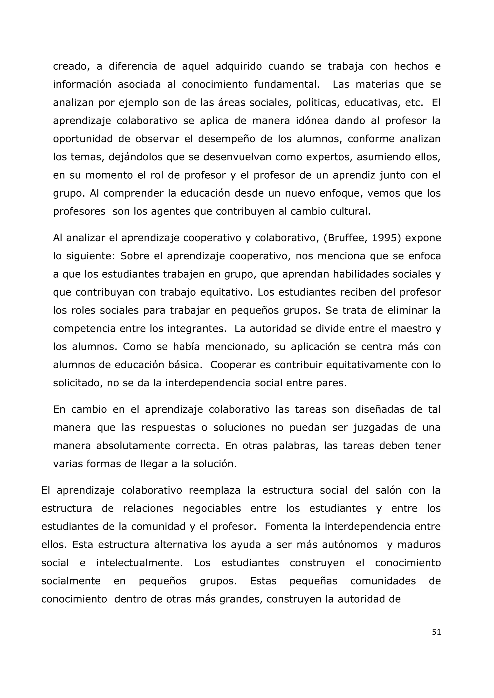 51
creado, a diferencia de aquel adquirido cuando se trabaja con hechos e
información asociada al conocimiento fundamental. Las materias que se
analizan por ejemplo son de las áreas sociales, políticas, educativas, etc. El
aprendizaje colaborativo se aplica de manera idónea dando al profesor la
oportunidad de observar el desempeño de los alumnos, conforme analizan
los temas, dejándolos que se desenvuelvan como expertos, asumiendo ellos,
en su momento el rol de profesor y el profesor de un aprendiz junto con el
grupo. Al comprender la educación desde un nuevo enfoque, vemos que los
profesores son los agentes que contribuyen al cambio cultural.
Al analizar el aprendizaje cooperativo y colaborativo, (Bruffee, 1995) expone
lo siguiente: Sobre el aprendizaje cooperativo, nos menciona que se enfoca
a que los estudiantes trabajen en grupo, que aprendan habilidades sociales y
que contribuyan con trabajo equitativo. Los estudiantes reciben del profesor
los roles sociales para trabajar en pequeños grupos. Se trata de eliminar la
competencia entre los integrantes. La autoridad se divide entre el maestro y
los alumnos. Como se había mencionado, su aplicación se centra más con
alumnos de educación básica. Cooperar es contribuir equitativamente con lo
solicitado, no se da la interdependencia social entre pares.
En cambio en el aprendizaje colaborativo las tareas son diseñadas de tal
manera que las respuestas o soluciones no puedan ser juzgadas de una
manera absolutamente correcta. En otras palabras, las tareas deben tener
varias formas de llegar a la solución.
El aprendizaje colaborativo reemplaza la estructura social del salón con la
estructura de relaciones negociables entre los estudiantes y entre los
estudiantes de la comunidad y el profesor. Fomenta la interdependencia entre
ellos. Esta estructura alternativa los ayuda a ser más autónomos y maduros
social e intelectualmente. Los estudiantes construyen el conocimiento
socialmente en pequeños grupos. Estas pequeñas comunidades de
conocimiento dentro de otras más grandes, construyen la autoridad de
 