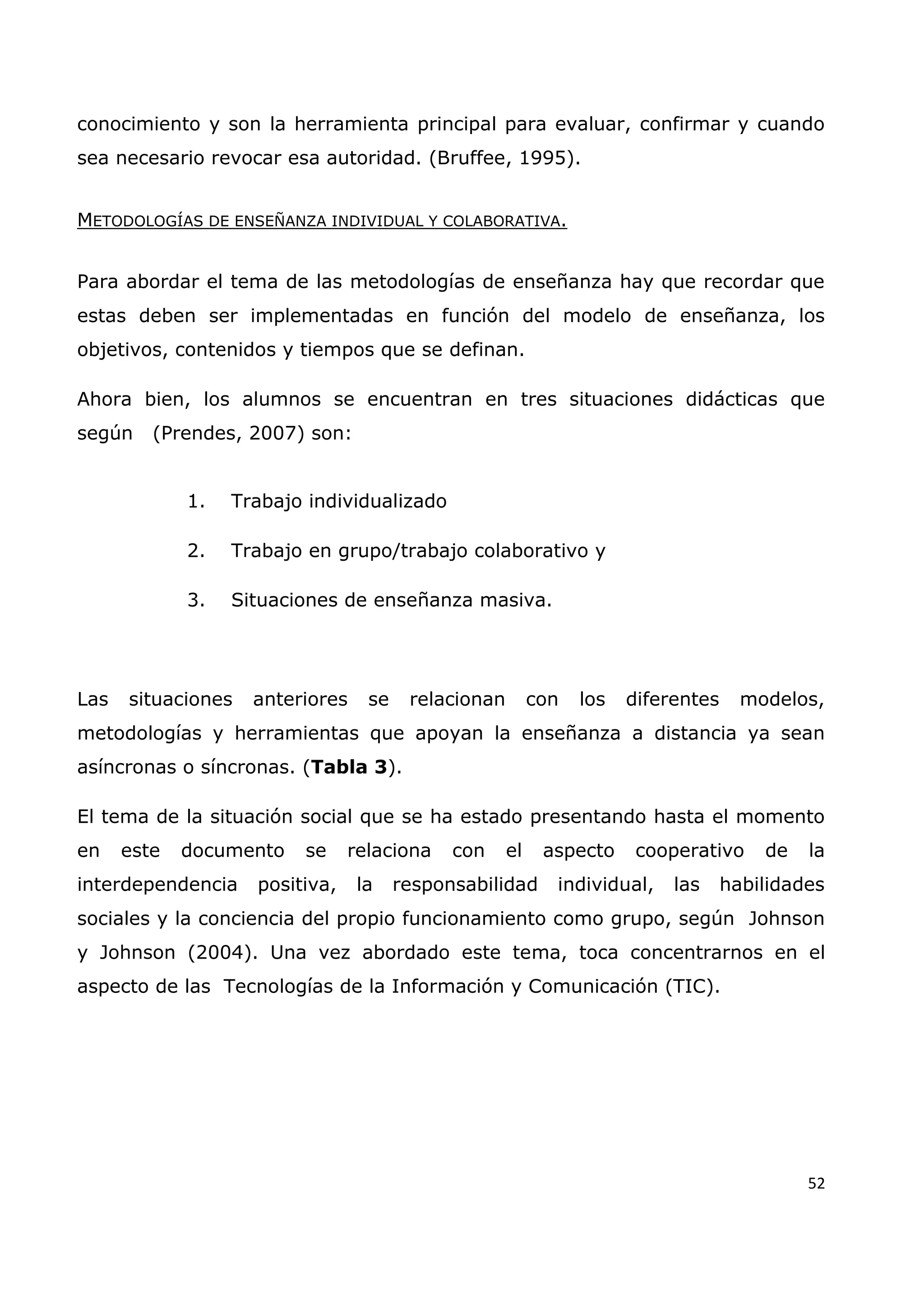 52
conocimiento y son la herramienta principal para evaluar, confirmar y cuando
sea necesario revocar esa autoridad. (Bruffee, 1995).
METODOLOGÍAS DE ENSEÑANZA INDIVIDUAL Y COLABORATIVA.
Para abordar el tema de las metodologías de enseñanza hay que recordar que
estas deben ser implementadas en función del modelo de enseñanza, los
objetivos, contenidos y tiempos que se definan.
Ahora bien, los alumnos se encuentran en tres situaciones didácticas que
según (Prendes, 2007) son:
1. Trabajo individualizado
2. Trabajo en grupo/trabajo colaborativo y
3. Situaciones de enseñanza masiva.
Las situaciones anteriores se relacionan con los diferentes modelos,
metodologías y herramientas que apoyan la enseñanza a distancia ya sean
asíncronas o síncronas. (Tabla 3).
El tema de la situación social que se ha estado presentando hasta el momento
en este documento se relaciona con el aspecto cooperativo de la
interdependencia positiva, la responsabilidad individual, las habilidades
sociales y la conciencia del propio funcionamiento como grupo, según Johnson
y Johnson (2004). Una vez abordado este tema, toca concentrarnos en el
aspecto de las Tecnologías de la Información y Comunicación (TIC).
 
