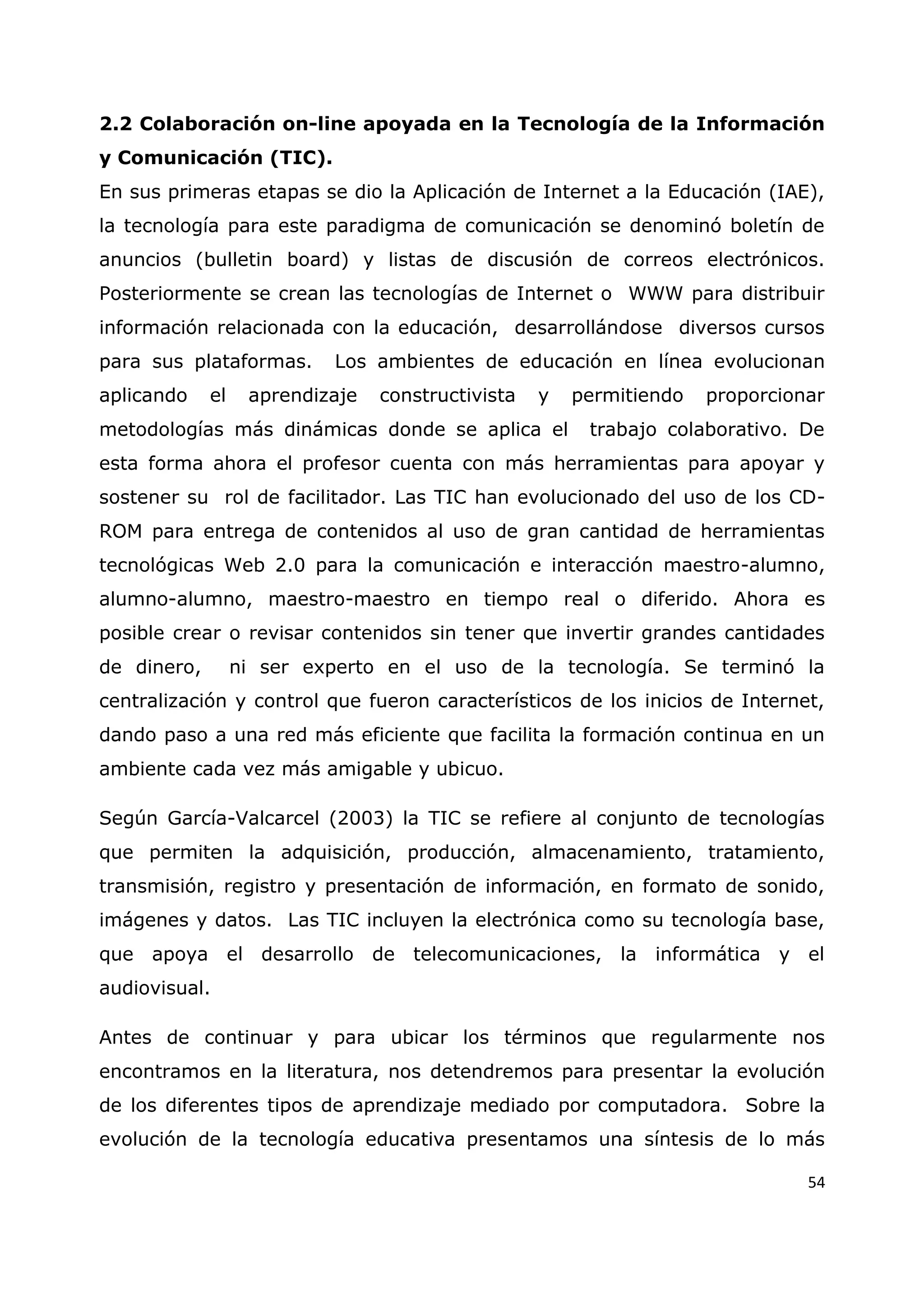 54
2.2 Colaboración on-line apoyada en la Tecnología de la Información
y Comunicación (TIC).
En sus primeras etapas se dio la Aplicación de Internet a la Educación (IAE),
la tecnología para este paradigma de comunicación se denominó boletín de
anuncios (bulletin board) y listas de discusión de correos electrónicos.
Posteriormente se crean las tecnologías de Internet o WWW para distribuir
información relacionada con la educación, desarrollándose diversos cursos
para sus plataformas. Los ambientes de educación en línea evolucionan
aplicando el aprendizaje constructivista y permitiendo proporcionar
metodologías más dinámicas donde se aplica el trabajo colaborativo. De
esta forma ahora el profesor cuenta con más herramientas para apoyar y
sostener su rol de facilitador. Las TIC han evolucionado del uso de los CD-
ROM para entrega de contenidos al uso de gran cantidad de herramientas
tecnológicas Web 2.0 para la comunicación e interacción maestro-alumno,
alumno-alumno, maestro-maestro en tiempo real o diferido. Ahora es
posible crear o revisar contenidos sin tener que invertir grandes cantidades
de dinero, ni ser experto en el uso de la tecnología. Se terminó la
centralización y control que fueron característicos de los inicios de Internet,
dando paso a una red más eficiente que facilita la formación continua en un
ambiente cada vez más amigable y ubicuo.
Según García-Valcarcel (2003) la TIC se refiere al conjunto de tecnologías
que permiten la adquisición, producción, almacenamiento, tratamiento,
transmisión, registro y presentación de información, en formato de sonido,
imágenes y datos. Las TIC incluyen la electrónica como su tecnología base,
que apoya el desarrollo de telecomunicaciones, la informática y el
audiovisual.
Antes de continuar y para ubicar los términos que regularmente nos
encontramos en la literatura, nos detendremos para presentar la evolución
de los diferentes tipos de aprendizaje mediado por computadora. Sobre la
evolución de la tecnología educativa presentamos una síntesis de lo más
 