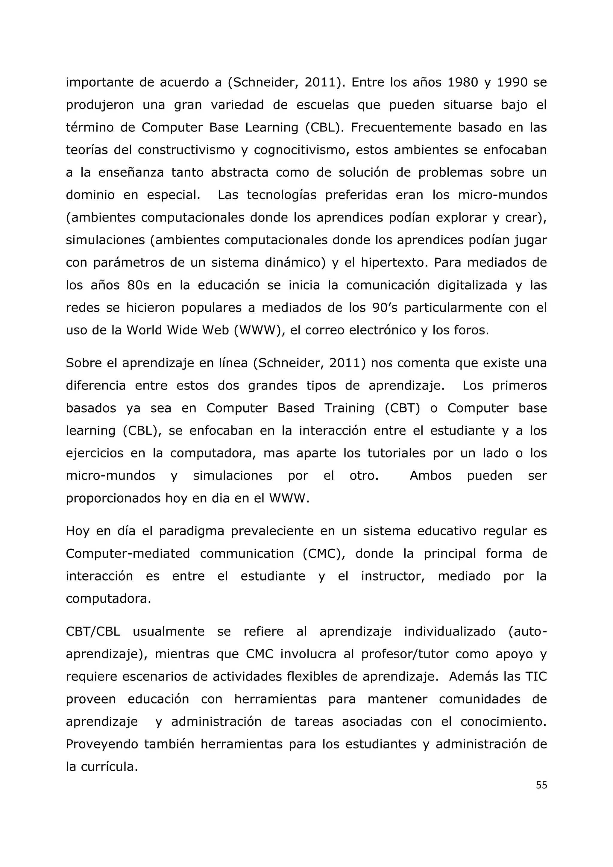 55
importante de acuerdo a (Schneider, 2011). Entre los años 1980 y 1990 se
produjeron una gran variedad de escuelas que pueden situarse bajo el
término de Computer Base Learning (CBL). Frecuentemente basado en las
teorías del constructivismo y cognocitivismo, estos ambientes se enfocaban
a la enseñanza tanto abstracta como de solución de problemas sobre un
dominio en especial. Las tecnologías preferidas eran los micro-mundos
(ambientes computacionales donde los aprendices podían explorar y crear),
simulaciones (ambientes computacionales donde los aprendices podían jugar
con parámetros de un sistema dinámico) y el hipertexto. Para mediados de
los años 80s en la educación se inicia la comunicación digitalizada y las
redes se hicieron populares a mediados de los 90‟s particularmente con el
uso de la World Wide Web (WWW), el correo electrónico y los foros.
Sobre el aprendizaje en línea (Schneider, 2011) nos comenta que existe una
diferencia entre estos dos grandes tipos de aprendizaje. Los primeros
basados ya sea en Computer Based Training (CBT) o Computer base
learning (CBL), se enfocaban en la interacción entre el estudiante y a los
ejercicios en la computadora, mas aparte los tutoriales por un lado o los
micro-mundos y simulaciones por el otro. Ambos pueden ser
proporcionados hoy en dia en el WWW.
Hoy en día el paradigma prevaleciente en un sistema educativo regular es
Computer-mediated communication (CMC), donde la principal forma de
interacción es entre el estudiante y el instructor, mediado por la
computadora.
CBT/CBL usualmente se refiere al aprendizaje individualizado (auto-
aprendizaje), mientras que CMC involucra al profesor/tutor como apoyo y
requiere escenarios de actividades flexibles de aprendizaje. Además las TIC
proveen educación con herramientas para mantener comunidades de
aprendizaje y administración de tareas asociadas con el conocimiento.
Proveyendo también herramientas para los estudiantes y administración de
la currícula.
 