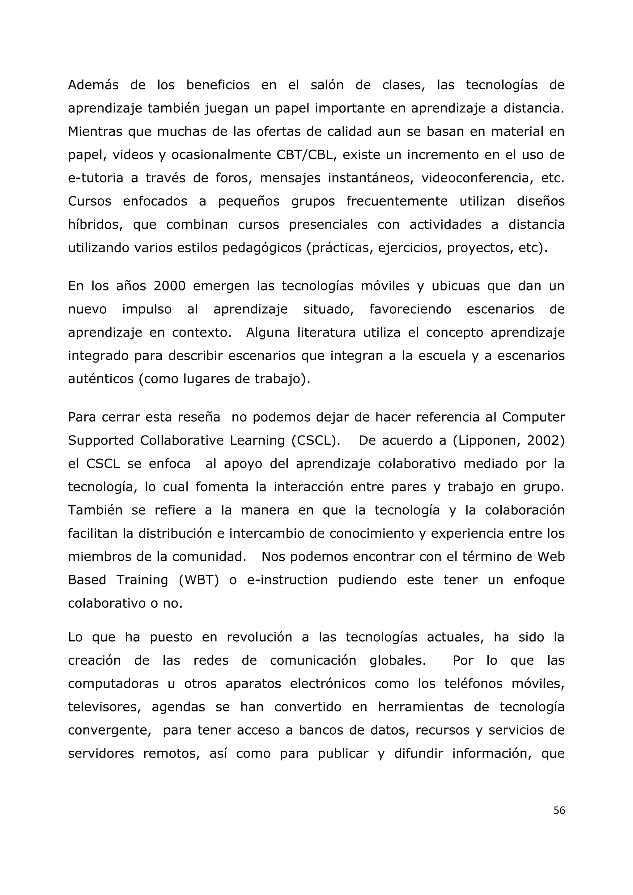 56
Además de los beneficios en el salón de clases, las tecnologías de
aprendizaje también juegan un papel importante en aprendizaje a distancia.
Mientras que muchas de las ofertas de calidad aun se basan en material en
papel, videos y ocasionalmente CBT/CBL, existe un incremento en el uso de
e-tutoria a través de foros, mensajes instantáneos, videoconferencia, etc.
Cursos enfocados a pequeños grupos frecuentemente utilizan diseños
híbridos, que combinan cursos presenciales con actividades a distancia
utilizando varios estilos pedagógicos (prácticas, ejercicios, proyectos, etc).
En los años 2000 emergen las tecnologías móviles y ubicuas que dan un
nuevo impulso al aprendizaje situado, favoreciendo escenarios de
aprendizaje en contexto. Alguna literatura utiliza el concepto aprendizaje
integrado para describir escenarios que integran a la escuela y a escenarios
auténticos (como lugares de trabajo).
Para cerrar esta reseña no podemos dejar de hacer referencia al Computer
Supported Collaborative Learning (CSCL). De acuerdo a (Lipponen, 2002)
el CSCL se enfoca al apoyo del aprendizaje colaborativo mediado por la
tecnología, lo cual fomenta la interacción entre pares y trabajo en grupo.
También se refiere a la manera en que la tecnología y la colaboración
facilitan la distribución e intercambio de conocimiento y experiencia entre los
miembros de la comunidad. Nos podemos encontrar con el término de Web
Based Training (WBT) o e-instruction pudiendo este tener un enfoque
colaborativo o no.
Lo que ha puesto en revolución a las tecnologías actuales, ha sido la
creación de las redes de comunicación globales. Por lo que las
computadoras u otros aparatos electrónicos como los teléfonos móviles,
televisores, agendas se han convertido en herramientas de tecnología
convergente, para tener acceso a bancos de datos, recursos y servicios de
servidores remotos, así como para publicar y difundir información, que
 