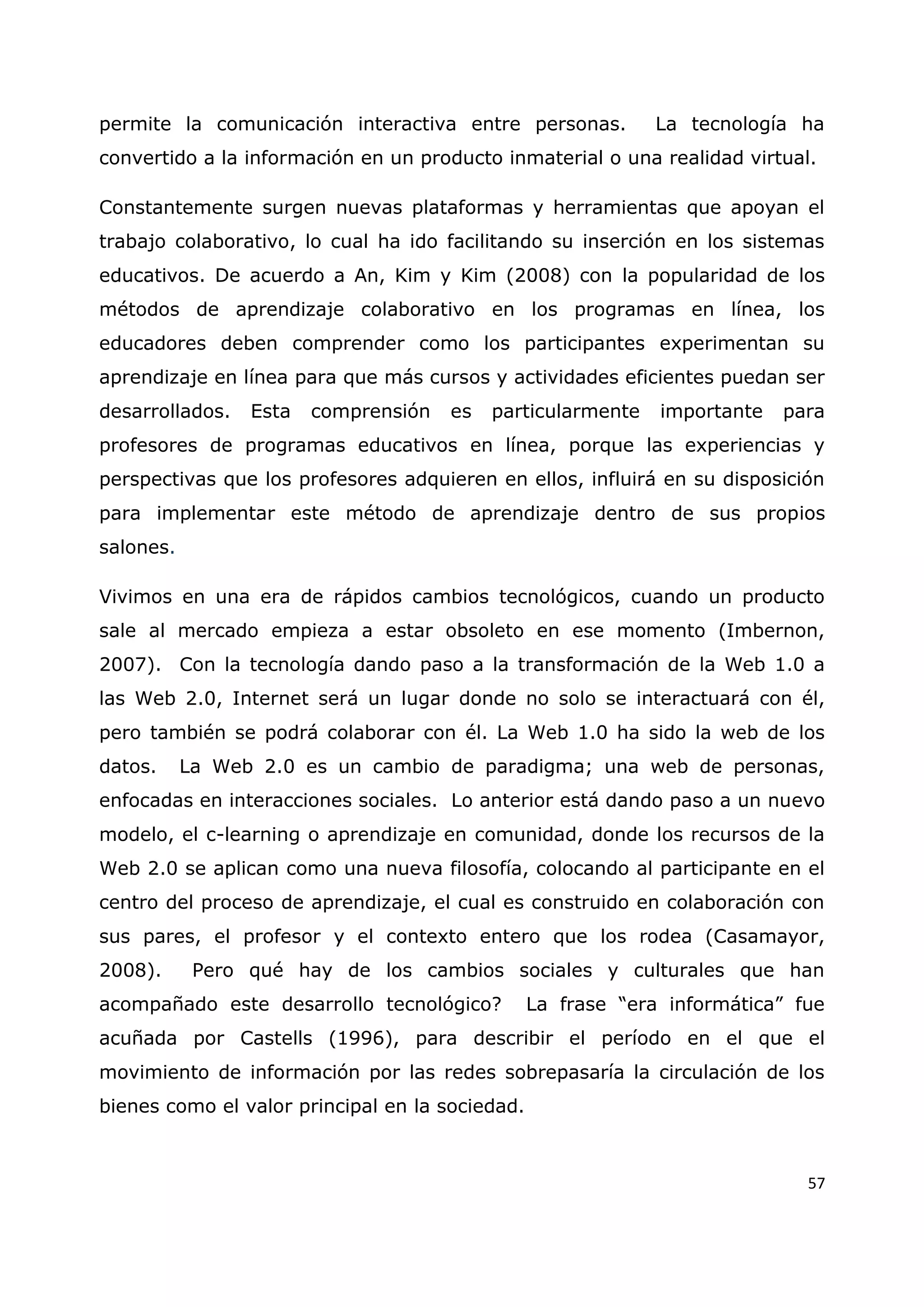 57
permite la comunicación interactiva entre personas. La tecnología ha
convertido a la información en un producto inmaterial o una realidad virtual.
Constantemente surgen nuevas plataformas y herramientas que apoyan el
trabajo colaborativo, lo cual ha ido facilitando su inserción en los sistemas
educativos. De acuerdo a An, Kim y Kim (2008) con la popularidad de los
métodos de aprendizaje colaborativo en los programas en línea, los
educadores deben comprender como los participantes experimentan su
aprendizaje en línea para que más cursos y actividades eficientes puedan ser
desarrollados. Esta comprensión es particularmente importante para
profesores de programas educativos en línea, porque las experiencias y
perspectivas que los profesores adquieren en ellos, influirá en su disposición
para implementar este método de aprendizaje dentro de sus propios
salones.
Vivimos en una era de rápidos cambios tecnológicos, cuando un producto
sale al mercado empieza a estar obsoleto en ese momento (Imbernon,
2007). Con la tecnología dando paso a la transformación de la Web 1.0 a
las Web 2.0, Internet será un lugar donde no solo se interactuará con él,
pero también se podrá colaborar con él. La Web 1.0 ha sido la web de los
datos. La Web 2.0 es un cambio de paradigma; una web de personas,
enfocadas en interacciones sociales. Lo anterior está dando paso a un nuevo
modelo, el c-learning o aprendizaje en comunidad, donde los recursos de la
Web 2.0 se aplican como una nueva filosofía, colocando al participante en el
centro del proceso de aprendizaje, el cual es construido en colaboración con
sus pares, el profesor y el contexto entero que los rodea (Casamayor,
2008). Pero qué hay de los cambios sociales y culturales que han
acompañado este desarrollo tecnológico? La frase “era informática” fue
acuñada por Castells (1996), para describir el período en el que el
movimiento de información por las redes sobrepasaría la circulación de los
bienes como el valor principal en la sociedad.
 