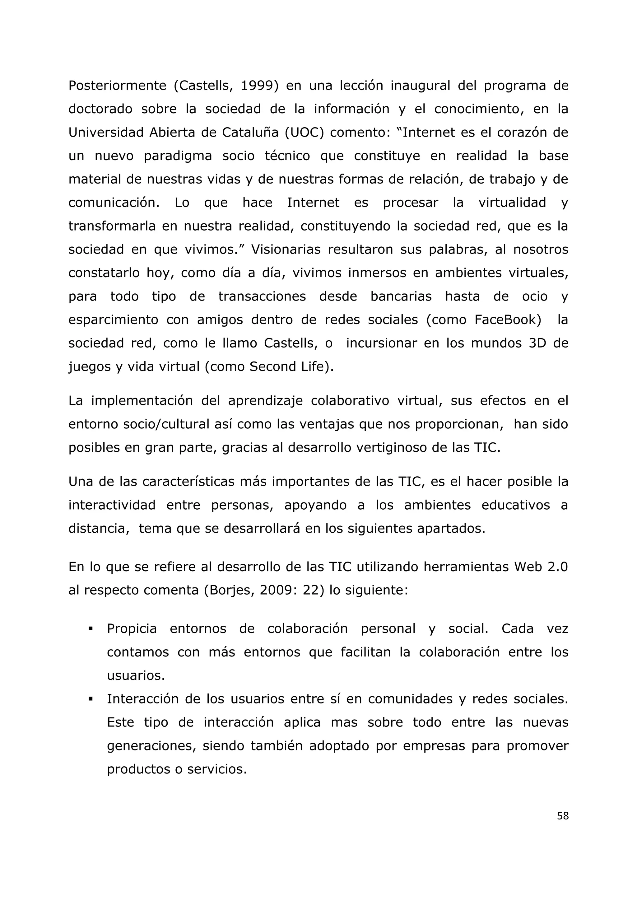 58
Posteriormente (Castells, 1999) en una lección inaugural del programa de
doctorado sobre la sociedad de la información y el conocimiento, en la
Universidad Abierta de Cataluña (UOC) comento: “Internet es el corazón de
un nuevo paradigma socio técnico que constituye en realidad la base
material de nuestras vidas y de nuestras formas de relación, de trabajo y de
comunicación. Lo que hace Internet es procesar la virtualidad y
transformarla en nuestra realidad, constituyendo la sociedad red, que es la
sociedad en que vivimos.” Visionarias resultaron sus palabras, al nosotros
constatarlo hoy, como día a día, vivimos inmersos en ambientes virtuales,
para todo tipo de transacciones desde bancarias hasta de ocio y
esparcimiento con amigos dentro de redes sociales (como FaceBook) la
sociedad red, como le llamo Castells, o incursionar en los mundos 3D de
juegos y vida virtual (como Second Life).
La implementación del aprendizaje colaborativo virtual, sus efectos en el
entorno socio/cultural así como las ventajas que nos proporcionan, han sido
posibles en gran parte, gracias al desarrollo vertiginoso de las TIC.
Una de las características más importantes de las TIC, es el hacer posible la
interactividad entre personas, apoyando a los ambientes educativos a
distancia, tema que se desarrollará en los siguientes apartados.
En lo que se refiere al desarrollo de las TIC utilizando herramientas Web 2.0
al respecto comenta (Borjes, 2009: 22) lo siguiente:
 Propicia entornos de colaboración personal y social. Cada vez
contamos con más entornos que facilitan la colaboración entre los
usuarios.
 Interacción de los usuarios entre sí en comunidades y redes sociales.
Este tipo de interacción aplica mas sobre todo entre las nuevas
generaciones, siendo también adoptado por empresas para promover
productos o servicios.
 