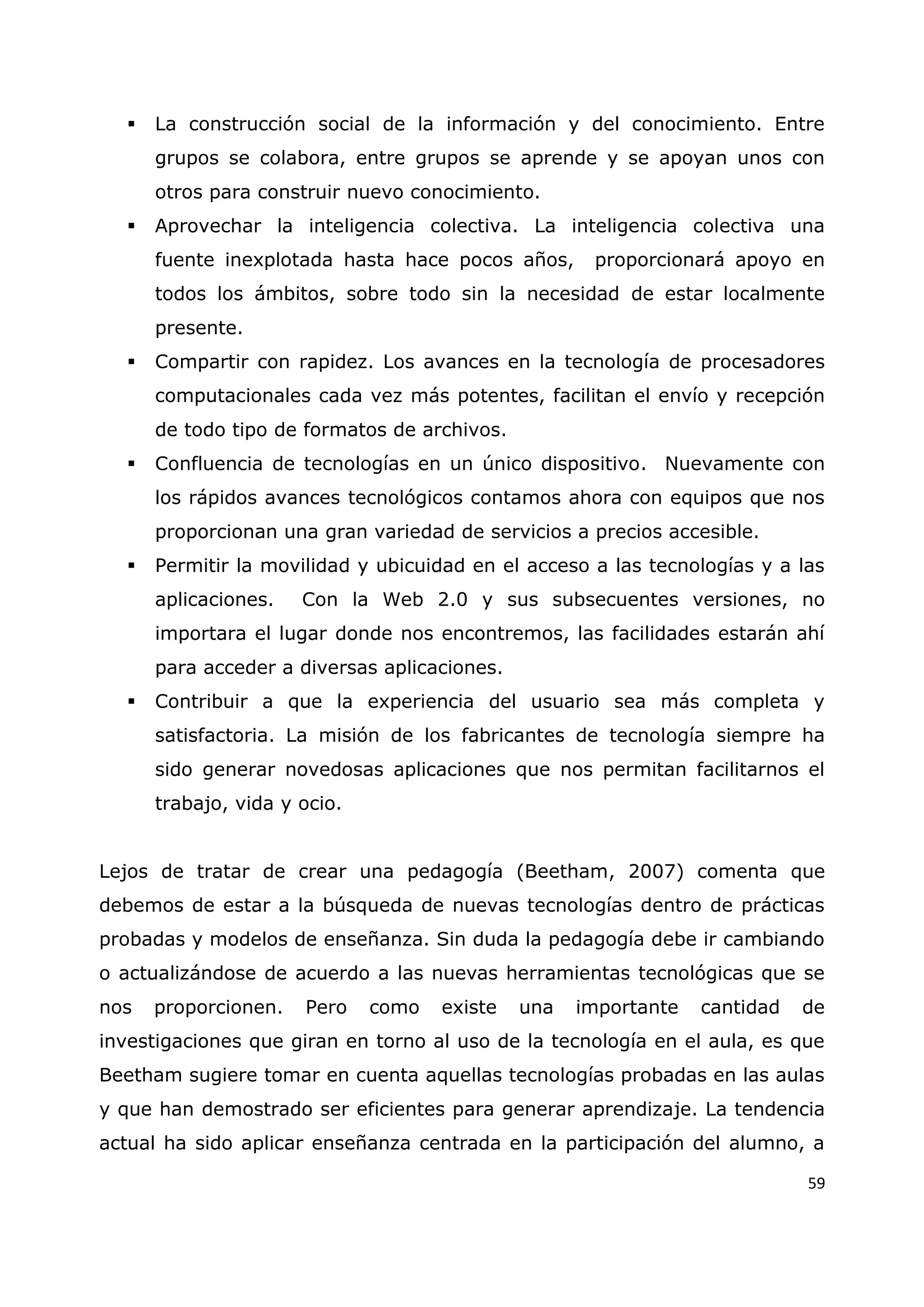 59
 La construcción social de la información y del conocimiento. Entre
grupos se colabora, entre grupos se aprende y se apoyan unos con
otros para construir nuevo conocimiento.
 Aprovechar la inteligencia colectiva. La inteligencia colectiva una
fuente inexplotada hasta hace pocos años, proporcionará apoyo en
todos los ámbitos, sobre todo sin la necesidad de estar localmente
presente.
 Compartir con rapidez. Los avances en la tecnología de procesadores
computacionales cada vez más potentes, facilitan el envío y recepción
de todo tipo de formatos de archivos.
 Confluencia de tecnologías en un único dispositivo. Nuevamente con
los rápidos avances tecnológicos contamos ahora con equipos que nos
proporcionan una gran variedad de servicios a precios accesible.
 Permitir la movilidad y ubicuidad en el acceso a las tecnologías y a las
aplicaciones. Con la Web 2.0 y sus subsecuentes versiones, no
importara el lugar donde nos encontremos, las facilidades estarán ahí
para acceder a diversas aplicaciones.
 Contribuir a que la experiencia del usuario sea más completa y
satisfactoria. La misión de los fabricantes de tecnología siempre ha
sido generar novedosas aplicaciones que nos permitan facilitarnos el
trabajo, vida y ocio.
Lejos de tratar de crear una pedagogía (Beetham, 2007) comenta que
debemos de estar a la búsqueda de nuevas tecnologías dentro de prácticas
probadas y modelos de enseñanza. Sin duda la pedagogía debe ir cambiando
o actualizándose de acuerdo a las nuevas herramientas tecnológicas que se
nos proporcionen. Pero como existe una importante cantidad de
investigaciones que giran en torno al uso de la tecnología en el aula, es que
Beetham sugiere tomar en cuenta aquellas tecnologías probadas en las aulas
y que han demostrado ser eficientes para generar aprendizaje. La tendencia
actual ha sido aplicar enseñanza centrada en la participación del alumno, a
 