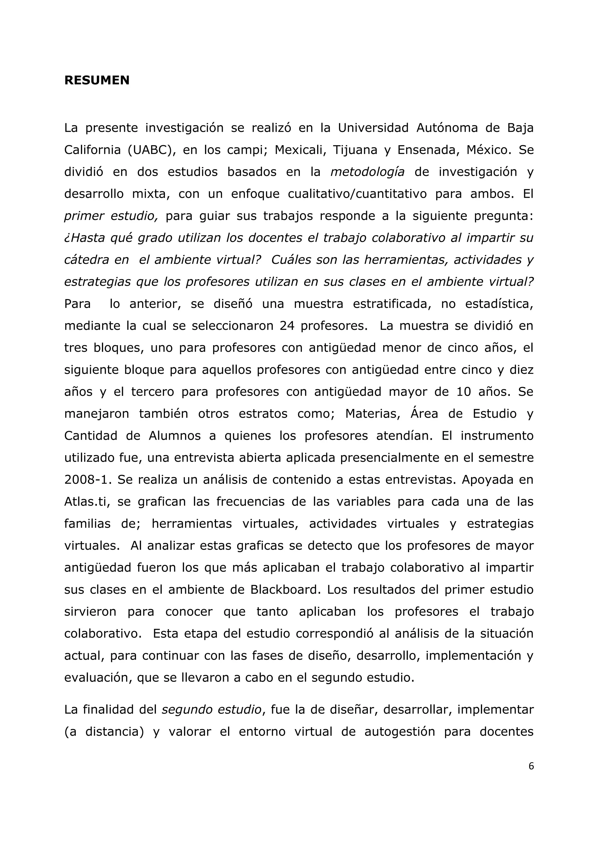 6
RESUMEN
La presente investigación se realizó en la Universidad Autónoma de Baja
California (UABC), en los campi; Mexicali, Tijuana y Ensenada, México. Se
dividió en dos estudios basados en la metodología de investigación y
desarrollo mixta, con un enfoque cualitativo/cuantitativo para ambos. El
primer estudio, para guiar sus trabajos responde a la siguiente pregunta:
¿Hasta qué grado utilizan los docentes el trabajo colaborativo al impartir su
cátedra en el ambiente virtual? Cuáles son las herramientas, actividades y
estrategias que los profesores utilizan en sus clases en el ambiente virtual?
Para lo anterior, se diseñó una muestra estratificada, no estadística,
mediante la cual se seleccionaron 24 profesores. La muestra se dividió en
tres bloques, uno para profesores con antigüedad menor de cinco años, el
siguiente bloque para aquellos profesores con antigüedad entre cinco y diez
años y el tercero para profesores con antigüedad mayor de 10 años. Se
manejaron también otros estratos como; Materias, Área de Estudio y
Cantidad de Alumnos a quienes los profesores atendían. El instrumento
utilizado fue, una entrevista abierta aplicada presencialmente en el semestre
2008-1. Se realiza un análisis de contenido a estas entrevistas. Apoyada en
Atlas.ti, se grafican las frecuencias de las variables para cada una de las
familias de; herramientas virtuales, actividades virtuales y estrategias
virtuales. Al analizar estas graficas se detecto que los profesores de mayor
antigüedad fueron los que más aplicaban el trabajo colaborativo al impartir
sus clases en el ambiente de Blackboard. Los resultados del primer estudio
sirvieron para conocer que tanto aplicaban los profesores el trabajo
colaborativo. Esta etapa del estudio correspondió al análisis de la situación
actual, para continuar con las fases de diseño, desarrollo, implementación y
evaluación, que se llevaron a cabo en el segundo estudio.
La finalidad del segundo estudio, fue la de diseñar, desarrollar, implementar
(a distancia) y valorar el entorno virtual de autogestión para docentes
 