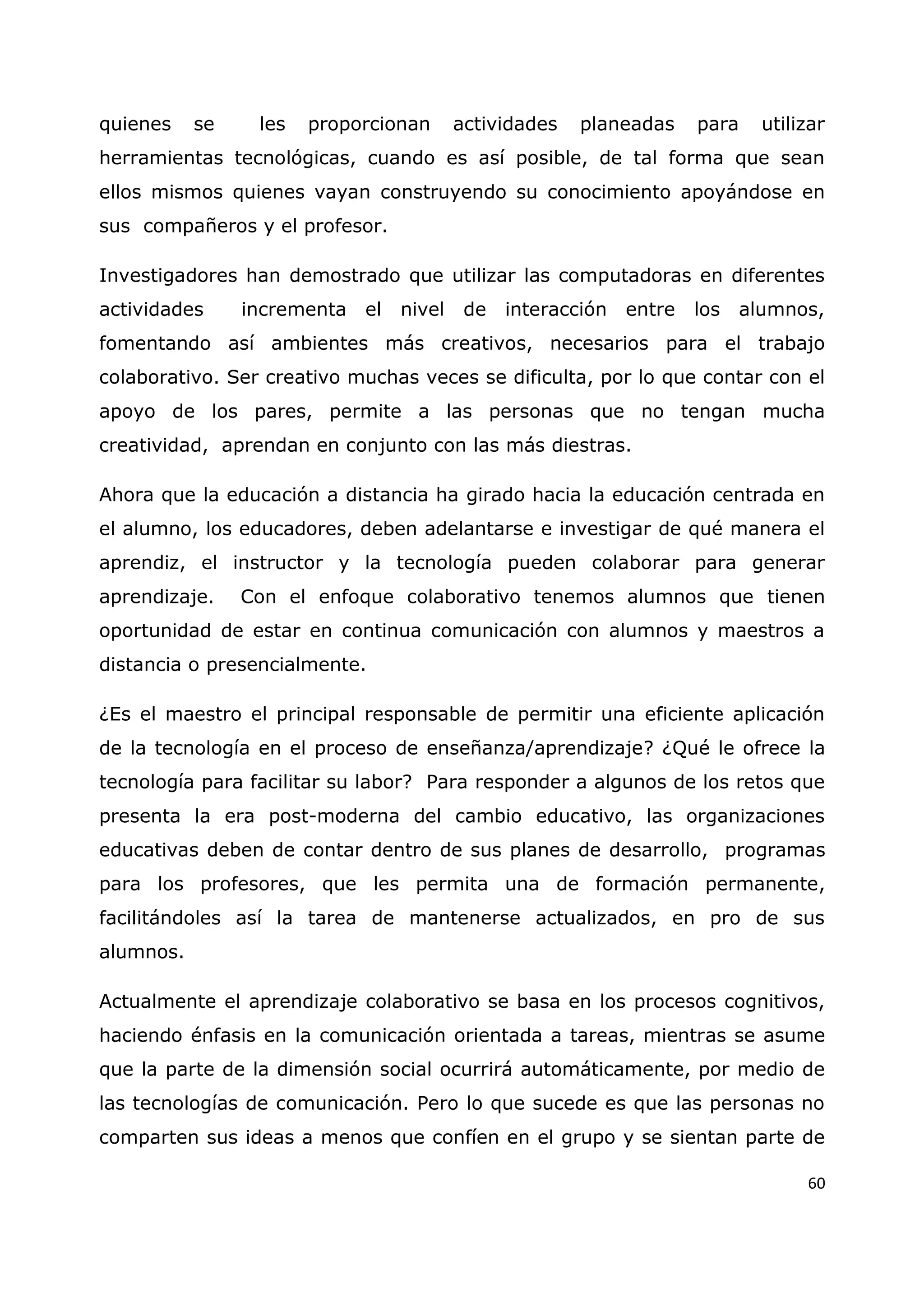 60
quienes se les proporcionan actividades planeadas para utilizar
herramientas tecnológicas, cuando es así posible, de tal forma que sean
ellos mismos quienes vayan construyendo su conocimiento apoyándose en
sus compañeros y el profesor.
Investigadores han demostrado que utilizar las computadoras en diferentes
actividades incrementa el nivel de interacción entre los alumnos,
fomentando así ambientes más creativos, necesarios para el trabajo
colaborativo. Ser creativo muchas veces se dificulta, por lo que contar con el
apoyo de los pares, permite a las personas que no tengan mucha
creatividad, aprendan en conjunto con las más diestras.
Ahora que la educación a distancia ha girado hacia la educación centrada en
el alumno, los educadores, deben adelantarse e investigar de qué manera el
aprendiz, el instructor y la tecnología pueden colaborar para generar
aprendizaje. Con el enfoque colaborativo tenemos alumnos que tienen
oportunidad de estar en continua comunicación con alumnos y maestros a
distancia o presencialmente.
¿Es el maestro el principal responsable de permitir una eficiente aplicación
de la tecnología en el proceso de enseñanza/aprendizaje? ¿Qué le ofrece la
tecnología para facilitar su labor? Para responder a algunos de los retos que
presenta la era post-moderna del cambio educativo, las organizaciones
educativas deben de contar dentro de sus planes de desarrollo, programas
para los profesores, que les permita una de formación permanente,
facilitándoles así la tarea de mantenerse actualizados, en pro de sus
alumnos.
Actualmente el aprendizaje colaborativo se basa en los procesos cognitivos,
haciendo énfasis en la comunicación orientada a tareas, mientras se asume
que la parte de la dimensión social ocurrirá automáticamente, por medio de
las tecnologías de comunicación. Pero lo que sucede es que las personas no
comparten sus ideas a menos que confíen en el grupo y se sientan parte de
 