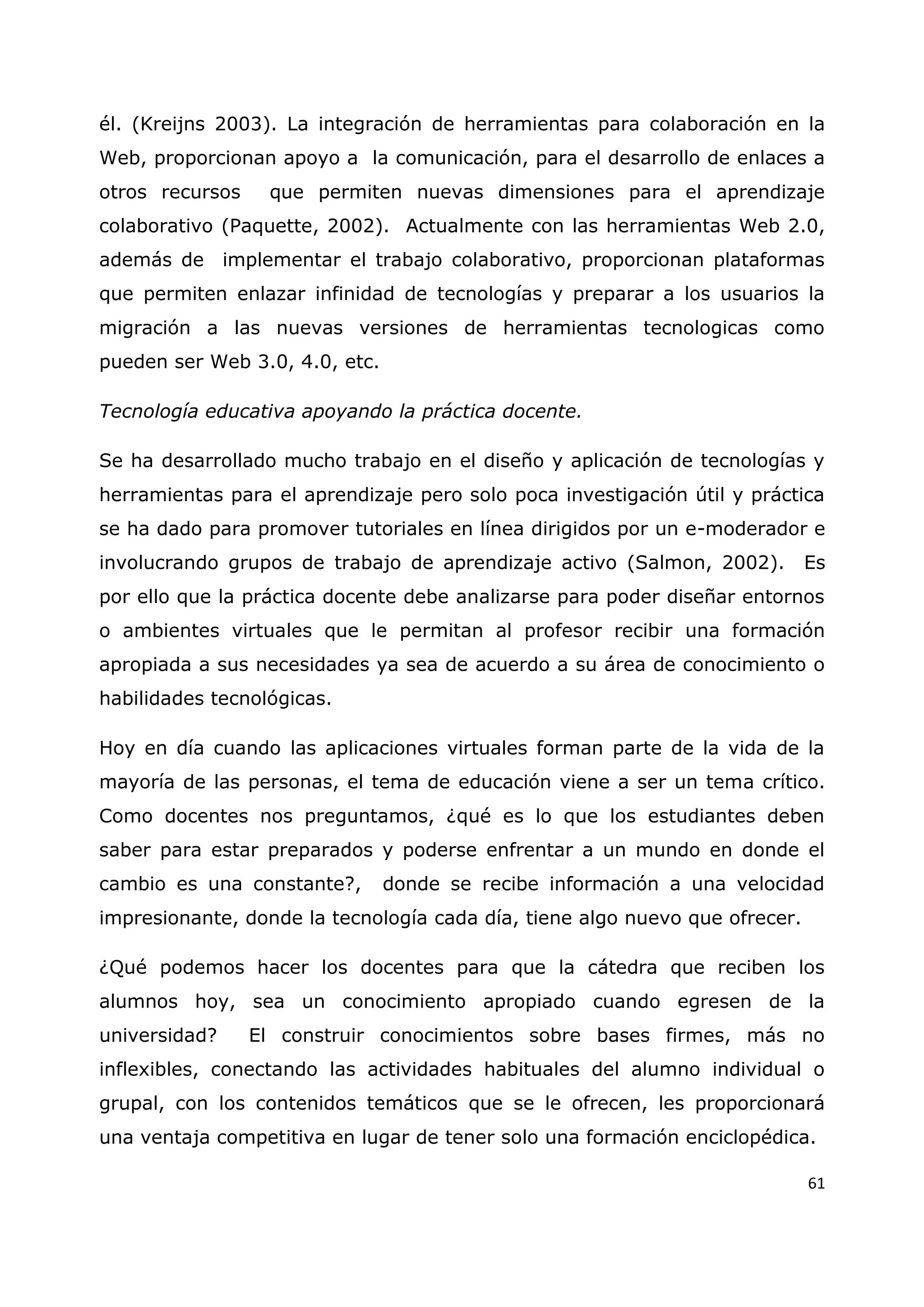 61
él. (Kreijns 2003). La integración de herramientas para colaboración en la
Web, proporcionan apoyo a la comunicación, para el desarrollo de enlaces a
otros recursos que permiten nuevas dimensiones para el aprendizaje
colaborativo (Paquette, 2002). Actualmente con las herramientas Web 2.0,
además de implementar el trabajo colaborativo, proporcionan plataformas
que permiten enlazar infinidad de tecnologías y preparar a los usuarios la
migración a las nuevas versiones de herramientas tecnologicas como
pueden ser Web 3.0, 4.0, etc.
Tecnología educativa apoyando la práctica docente.
Se ha desarrollado mucho trabajo en el diseño y aplicación de tecnologías y
herramientas para el aprendizaje pero solo poca investigación útil y práctica
se ha dado para promover tutoriales en línea dirigidos por un e-moderador e
involucrando grupos de trabajo de aprendizaje activo (Salmon, 2002). Es
por ello que la práctica docente debe analizarse para poder diseñar entornos
o ambientes virtuales que le permitan al profesor recibir una formación
apropiada a sus necesidades ya sea de acuerdo a su área de conocimiento o
habilidades tecnológicas.
Hoy en día cuando las aplicaciones virtuales forman parte de la vida de la
mayoría de las personas, el tema de educación viene a ser un tema crítico.
Como docentes nos preguntamos, ¿qué es lo que los estudiantes deben
saber para estar preparados y poderse enfrentar a un mundo en donde el
cambio es una constante?, donde se recibe información a una velocidad
impresionante, donde la tecnología cada día, tiene algo nuevo que ofrecer.
¿Qué podemos hacer los docentes para que la cátedra que reciben los
alumnos hoy, sea un conocimiento apropiado cuando egresen de la
universidad? El construir conocimientos sobre bases firmes, más no
inflexibles, conectando las actividades habituales del alumno individual o
grupal, con los contenidos temáticos que se le ofrecen, les proporcionará
una ventaja competitiva en lugar de tener solo una formación enciclopédica.
 