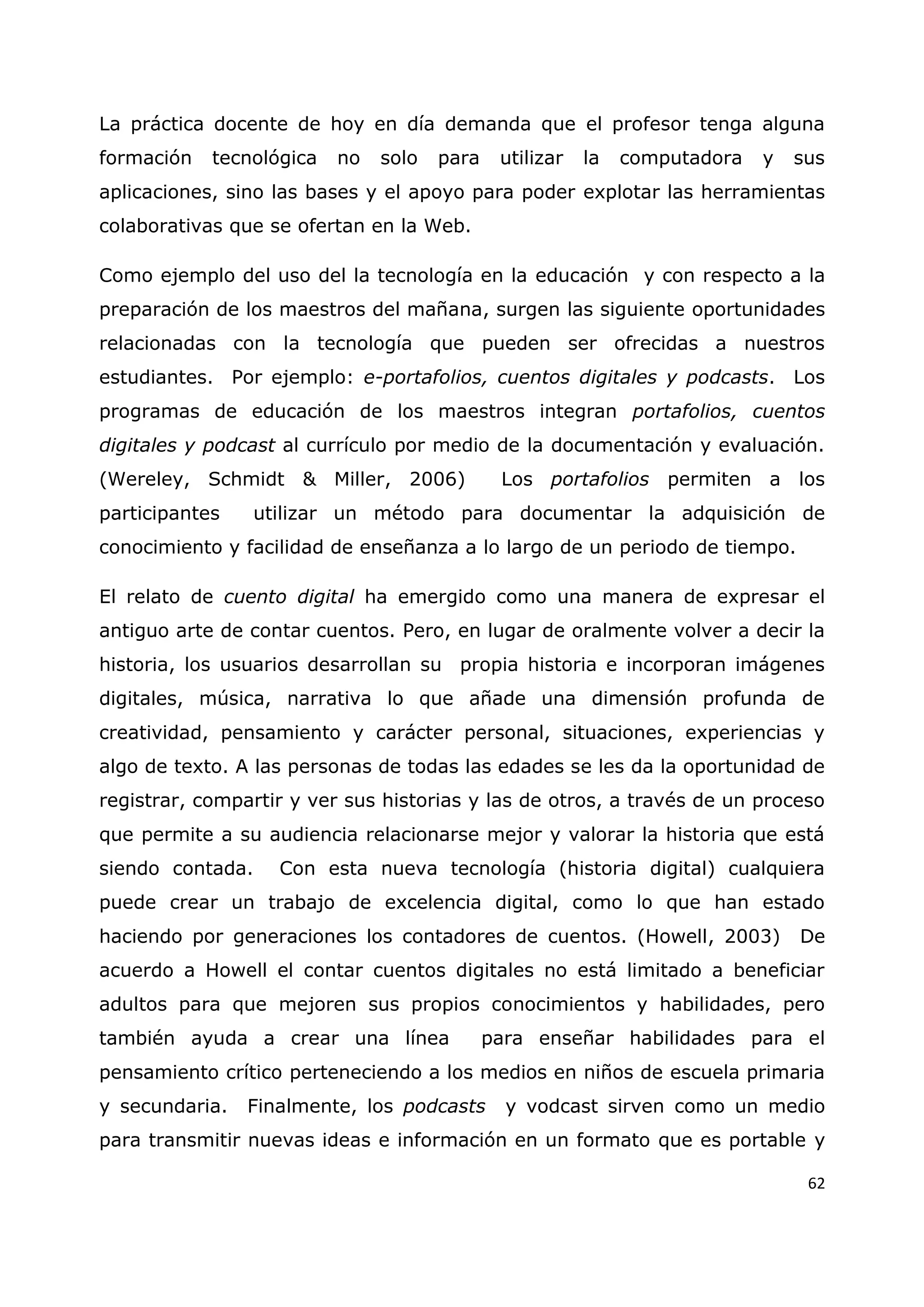 62
La práctica docente de hoy en día demanda que el profesor tenga alguna
formación tecnológica no solo para utilizar la computadora y sus
aplicaciones, sino las bases y el apoyo para poder explotar las herramientas
colaborativas que se ofertan en la Web.
Como ejemplo del uso del la tecnología en la educación y con respecto a la
preparación de los maestros del mañana, surgen las siguiente oportunidades
relacionadas con la tecnología que pueden ser ofrecidas a nuestros
estudiantes. Por ejemplo: e-portafolios, cuentos digitales y podcasts. Los
programas de educación de los maestros integran portafolios, cuentos
digitales y podcast al currículo por medio de la documentación y evaluación.
(Wereley, Schmidt & Miller, 2006) Los portafolios permiten a los
participantes utilizar un método para documentar la adquisición de
conocimiento y facilidad de enseñanza a lo largo de un periodo de tiempo.
El relato de cuento digital ha emergido como una manera de expresar el
antiguo arte de contar cuentos. Pero, en lugar de oralmente volver a decir la
historia, los usuarios desarrollan su propia historia e incorporan imágenes
digitales, música, narrativa lo que añade una dimensión profunda de
creatividad, pensamiento y carácter personal, situaciones, experiencias y
algo de texto. A las personas de todas las edades se les da la oportunidad de
registrar, compartir y ver sus historias y las de otros, a través de un proceso
que permite a su audiencia relacionarse mejor y valorar la historia que está
siendo contada. Con esta nueva tecnología (historia digital) cualquiera
puede crear un trabajo de excelencia digital, como lo que han estado
haciendo por generaciones los contadores de cuentos. (Howell, 2003) De
acuerdo a Howell el contar cuentos digitales no está limitado a beneficiar
adultos para que mejoren sus propios conocimientos y habilidades, pero
también ayuda a crear una línea para enseñar habilidades para el
pensamiento crítico perteneciendo a los medios en niños de escuela primaria
y secundaria. Finalmente, los podcasts y vodcast sirven como un medio
para transmitir nuevas ideas e información en un formato que es portable y
 