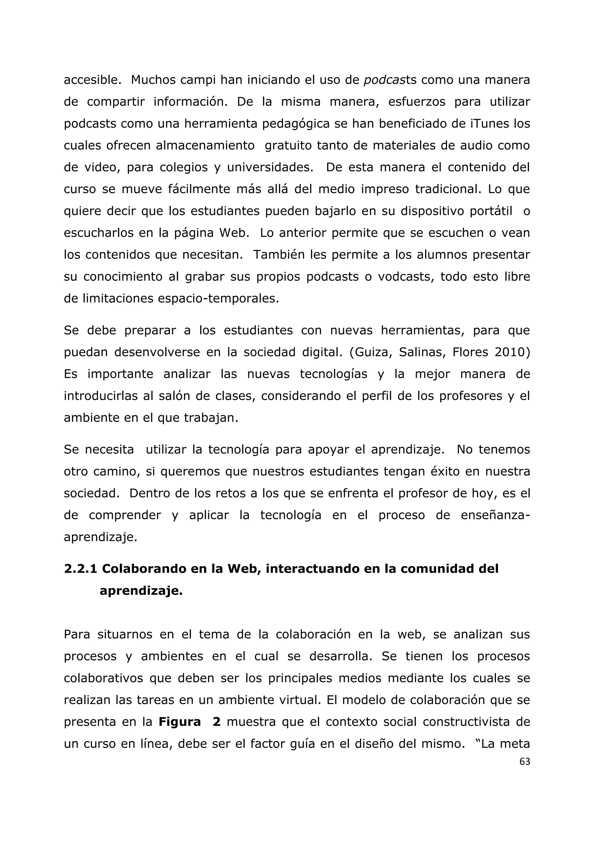63
accesible. Muchos campi han iniciando el uso de podcasts como una manera
de compartir información. De la misma manera, esfuerzos para utilizar
podcasts como una herramienta pedagógica se han beneficiado de iTunes los
cuales ofrecen almacenamiento gratuito tanto de materiales de audio como
de video, para colegios y universidades. De esta manera el contenido del
curso se mueve fácilmente más allá del medio impreso tradicional. Lo que
quiere decir que los estudiantes pueden bajarlo en su dispositivo portátil o
escucharlos en la página Web. Lo anterior permite que se escuchen o vean
los contenidos que necesitan. También les permite a los alumnos presentar
su conocimiento al grabar sus propios podcasts o vodcasts, todo esto libre
de limitaciones espacio-temporales.
Se debe preparar a los estudiantes con nuevas herramientas, para que
puedan desenvolverse en la sociedad digital. (Guiza, Salinas, Flores 2010)
Es importante analizar las nuevas tecnologías y la mejor manera de
introducirlas al salón de clases, considerando el perfil de los profesores y el
ambiente en el que trabajan.
Se necesita utilizar la tecnología para apoyar el aprendizaje. No tenemos
otro camino, si queremos que nuestros estudiantes tengan éxito en nuestra
sociedad. Dentro de los retos a los que se enfrenta el profesor de hoy, es el
de comprender y aplicar la tecnología en el proceso de enseñanza-
aprendizaje.
2.2.1 Colaborando en la Web, interactuando en la comunidad del
aprendizaje.
Para situarnos en el tema de la colaboración en la web, se analizan sus
procesos y ambientes en el cual se desarrolla. Se tienen los procesos
colaborativos que deben ser los principales medios mediante los cuales se
realizan las tareas en un ambiente virtual. El modelo de colaboración que se
presenta en la Figura 2 muestra que el contexto social constructivista de
un curso en línea, debe ser el factor guía en el diseño del mismo. “La meta
 