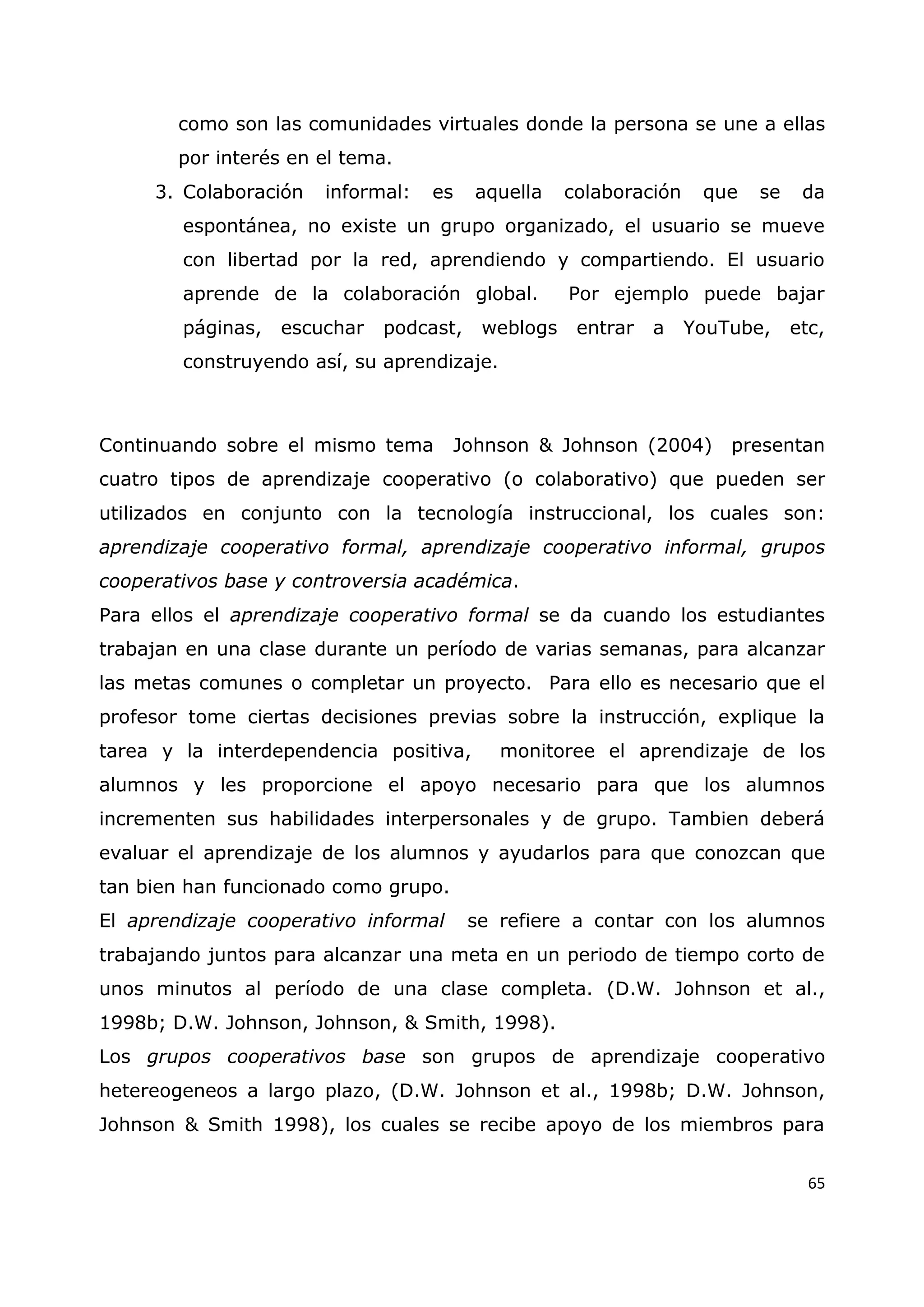 65
como son las comunidades virtuales donde la persona se une a ellas
por interés en el tema.
3. Colaboración informal: es aquella colaboración que se da
espontánea, no existe un grupo organizado, el usuario se mueve
con libertad por la red, aprendiendo y compartiendo. El usuario
aprende de la colaboración global. Por ejemplo puede bajar
páginas, escuchar podcast, weblogs entrar a YouTube, etc,
construyendo así, su aprendizaje.
Continuando sobre el mismo tema Johnson & Johnson (2004) presentan
cuatro tipos de aprendizaje cooperativo (o colaborativo) que pueden ser
utilizados en conjunto con la tecnología instruccional, los cuales son:
aprendizaje cooperativo formal, aprendizaje cooperativo informal, grupos
cooperativos base y controversia académica.
Para ellos el aprendizaje cooperativo formal se da cuando los estudiantes
trabajan en una clase durante un período de varias semanas, para alcanzar
las metas comunes o completar un proyecto. Para ello es necesario que el
profesor tome ciertas decisiones previas sobre la instrucción, explique la
tarea y la interdependencia positiva, monitoree el aprendizaje de los
alumnos y les proporcione el apoyo necesario para que los alumnos
incrementen sus habilidades interpersonales y de grupo. Tambien deberá
evaluar el aprendizaje de los alumnos y ayudarlos para que conozcan que
tan bien han funcionado como grupo.
El aprendizaje cooperativo informal se refiere a contar con los alumnos
trabajando juntos para alcanzar una meta en un periodo de tiempo corto de
unos minutos al período de una clase completa. (D.W. Johnson et al.,
1998b; D.W. Johnson, Johnson, & Smith, 1998).
Los grupos cooperativos base son grupos de aprendizaje cooperativo
hetereogeneos a largo plazo, (D.W. Johnson et al., 1998b; D.W. Johnson,
Johnson & Smith 1998), los cuales se recibe apoyo de los miembros para
 