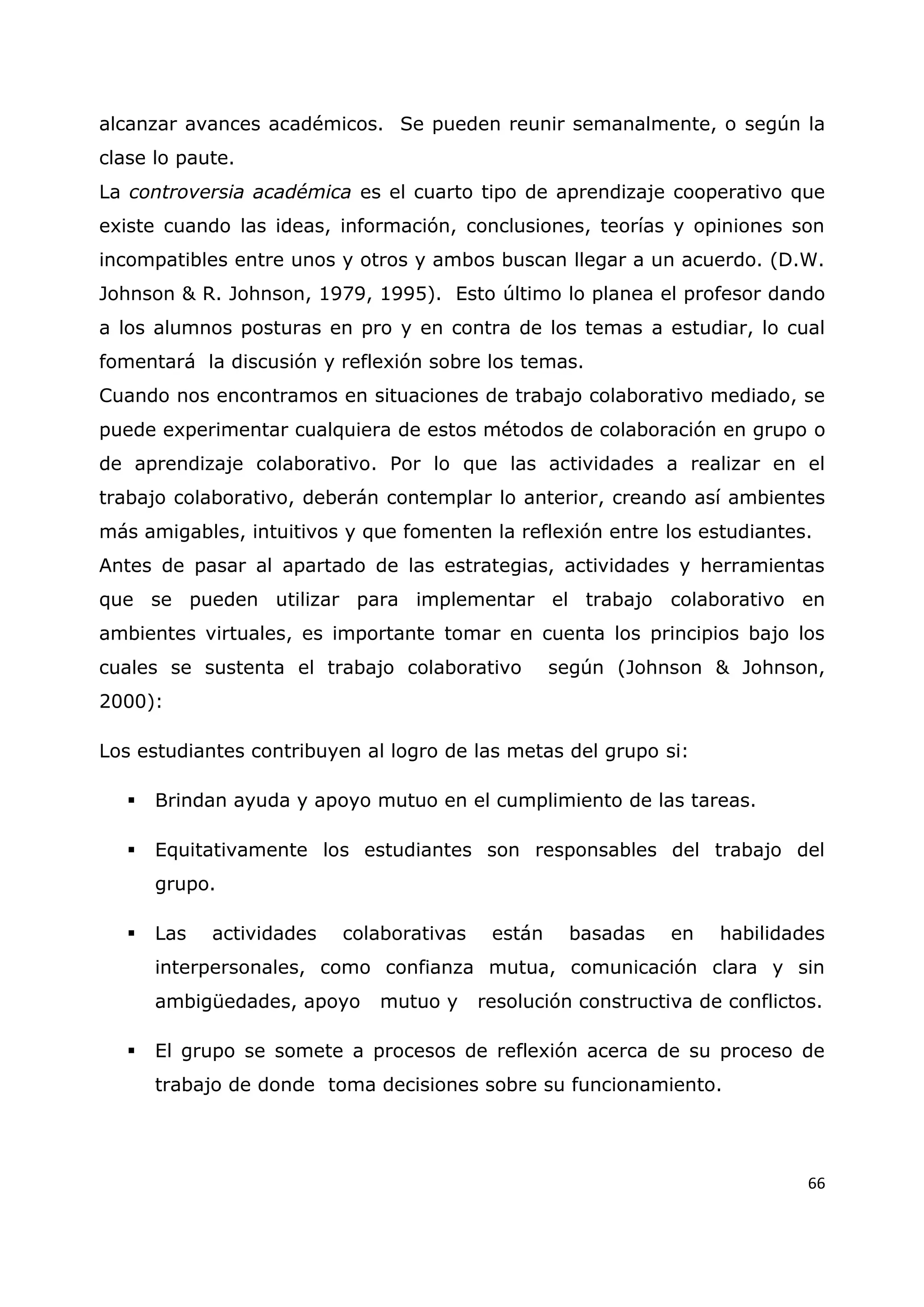 66
alcanzar avances académicos. Se pueden reunir semanalmente, o según la
clase lo paute.
La controversia académica es el cuarto tipo de aprendizaje cooperativo que
existe cuando las ideas, información, conclusiones, teorías y opiniones son
incompatibles entre unos y otros y ambos buscan llegar a un acuerdo. (D.W.
Johnson & R. Johnson, 1979, 1995). Esto último lo planea el profesor dando
a los alumnos posturas en pro y en contra de los temas a estudiar, lo cual
fomentará la discusión y reflexión sobre los temas.
Cuando nos encontramos en situaciones de trabajo colaborativo mediado, se
puede experimentar cualquiera de estos métodos de colaboración en grupo o
de aprendizaje colaborativo. Por lo que las actividades a realizar en el
trabajo colaborativo, deberán contemplar lo anterior, creando así ambientes
más amigables, intuitivos y que fomenten la reflexión entre los estudiantes.
Antes de pasar al apartado de las estrategias, actividades y herramientas
que se pueden utilizar para implementar el trabajo colaborativo en
ambientes virtuales, es importante tomar en cuenta los principios bajo los
cuales se sustenta el trabajo colaborativo según (Johnson & Johnson,
2000):
Los estudiantes contribuyen al logro de las metas del grupo si:
 Brindan ayuda y apoyo mutuo en el cumplimiento de las tareas.
 Equitativamente los estudiantes son responsables del trabajo del
grupo.
 Las actividades colaborativas están basadas en habilidades
interpersonales, como confianza mutua, comunicación clara y sin
ambigüedades, apoyo mutuo y resolución constructiva de conflictos.
 El grupo se somete a procesos de reflexión acerca de su proceso de
trabajo de donde toma decisiones sobre su funcionamiento.
 
