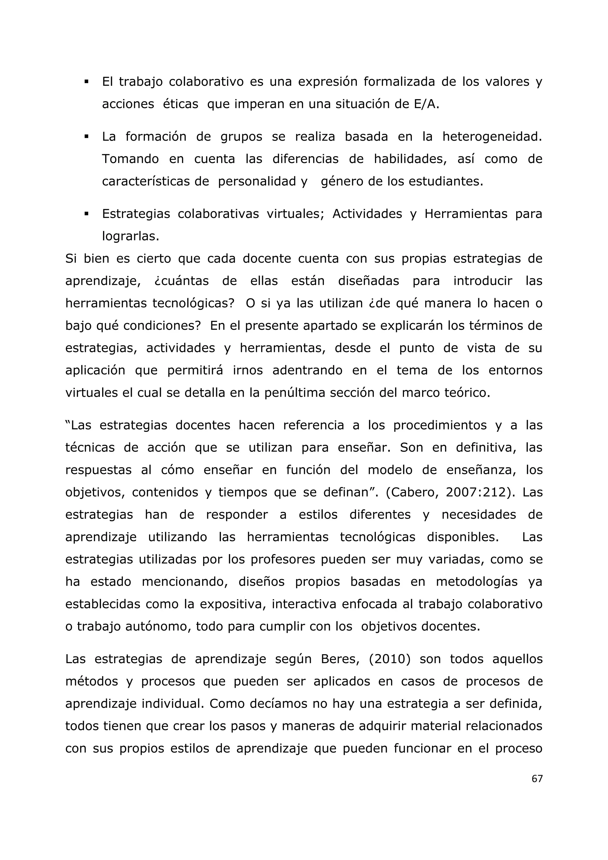 67
 El trabajo colaborativo es una expresión formalizada de los valores y
acciones éticas que imperan en una situación de E/A.
 La formación de grupos se realiza basada en la heterogeneidad.
Tomando en cuenta las diferencias de habilidades, así como de
características de personalidad y género de los estudiantes.
 Estrategias colaborativas virtuales; Actividades y Herramientas para
lograrlas.
Si bien es cierto que cada docente cuenta con sus propias estrategias de
aprendizaje, ¿cuántas de ellas están diseñadas para introducir las
herramientas tecnológicas? O si ya las utilizan ¿de qué manera lo hacen o
bajo qué condiciones? En el presente apartado se explicarán los términos de
estrategias, actividades y herramientas, desde el punto de vista de su
aplicación que permitirá irnos adentrando en el tema de los entornos
virtuales el cual se detalla en la penúltima sección del marco teórico.
“Las estrategias docentes hacen referencia a los procedimientos y a las
técnicas de acción que se utilizan para enseñar. Son en definitiva, las
respuestas al cómo enseñar en función del modelo de enseñanza, los
objetivos, contenidos y tiempos que se definan”. (Cabero, 2007:212). Las
estrategias han de responder a estilos diferentes y necesidades de
aprendizaje utilizando las herramientas tecnológicas disponibles. Las
estrategias utilizadas por los profesores pueden ser muy variadas, como se
ha estado mencionando, diseños propios basadas en metodologías ya
establecidas como la expositiva, interactiva enfocada al trabajo colaborativo
o trabajo autónomo, todo para cumplir con los objetivos docentes.
Las estrategias de aprendizaje según Beres, (2010) son todos aquellos
métodos y procesos que pueden ser aplicados en casos de procesos de
aprendizaje individual. Como decíamos no hay una estrategia a ser definida,
todos tienen que crear los pasos y maneras de adquirir material relacionados
con sus propios estilos de aprendizaje que pueden funcionar en el proceso
 