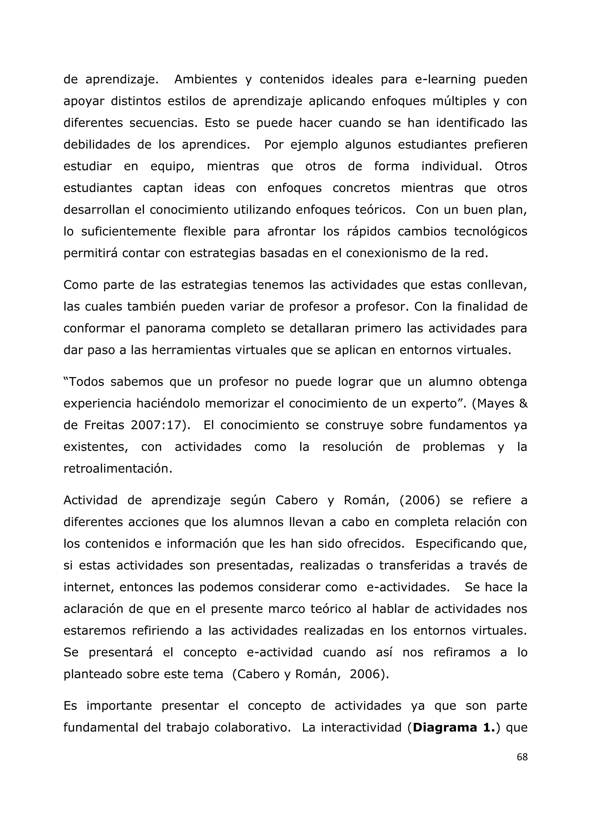68
de aprendizaje. Ambientes y contenidos ideales para e-learning pueden
apoyar distintos estilos de aprendizaje aplicando enfoques múltiples y con
diferentes secuencias. Esto se puede hacer cuando se han identificado las
debilidades de los aprendices. Por ejemplo algunos estudiantes prefieren
estudiar en equipo, mientras que otros de forma individual. Otros
estudiantes captan ideas con enfoques concretos mientras que otros
desarrollan el conocimiento utilizando enfoques teóricos. Con un buen plan,
lo suficientemente flexible para afrontar los rápidos cambios tecnológicos
permitirá contar con estrategias basadas en el conexionismo de la red.
Como parte de las estrategias tenemos las actividades que estas conllevan,
las cuales también pueden variar de profesor a profesor. Con la finalidad de
conformar el panorama completo se detallaran primero las actividades para
dar paso a las herramientas virtuales que se aplican en entornos virtuales.
“Todos sabemos que un profesor no puede lograr que un alumno obtenga
experiencia haciéndolo memorizar el conocimiento de un experto”. (Mayes &
de Freitas 2007:17). El conocimiento se construye sobre fundamentos ya
existentes, con actividades como la resolución de problemas y la
retroalimentación.
Actividad de aprendizaje según Cabero y Román, (2006) se refiere a
diferentes acciones que los alumnos llevan a cabo en completa relación con
los contenidos e información que les han sido ofrecidos. Especificando que,
si estas actividades son presentadas, realizadas o transferidas a través de
internet, entonces las podemos considerar como e-actividades. Se hace la
aclaración de que en el presente marco teórico al hablar de actividades nos
estaremos refiriendo a las actividades realizadas en los entornos virtuales.
Se presentará el concepto e-actividad cuando así nos refiramos a lo
planteado sobre este tema (Cabero y Román, 2006).
Es importante presentar el concepto de actividades ya que son parte
fundamental del trabajo colaborativo. La interactividad (Diagrama 1.) que
 