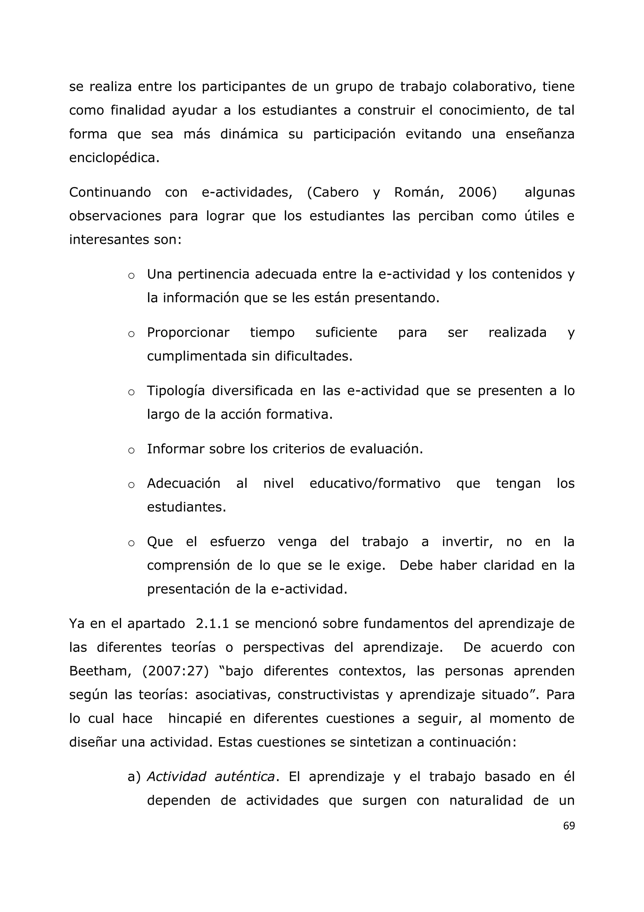 69
se realiza entre los participantes de un grupo de trabajo colaborativo, tiene
como finalidad ayudar a los estudiantes a construir el conocimiento, de tal
forma que sea más dinámica su participación evitando una enseñanza
enciclopédica.
Continuando con e-actividades, (Cabero y Román, 2006) algunas
observaciones para lograr que los estudiantes las perciban como útiles e
interesantes son:
o Una pertinencia adecuada entre la e-actividad y los contenidos y
la información que se les están presentando.
o Proporcionar tiempo suficiente para ser realizada y
cumplimentada sin dificultades.
o Tipología diversificada en las e-actividad que se presenten a lo
largo de la acción formativa.
o Informar sobre los criterios de evaluación.
o Adecuación al nivel educativo/formativo que tengan los
estudiantes.
o Que el esfuerzo venga del trabajo a invertir, no en la
comprensión de lo que se le exige. Debe haber claridad en la
presentación de la e-actividad.
Ya en el apartado 2.1.1 se mencionó sobre fundamentos del aprendizaje de
las diferentes teorías o perspectivas del aprendizaje. De acuerdo con
Beetham, (2007:27) “bajo diferentes contextos, las personas aprenden
según las teorías: asociativas, constructivistas y aprendizaje situado”. Para
lo cual hace hincapié en diferentes cuestiones a seguir, al momento de
diseñar una actividad. Estas cuestiones se sintetizan a continuación:
a) Actividad auténtica. El aprendizaje y el trabajo basado en él
dependen de actividades que surgen con naturalidad de un
 
