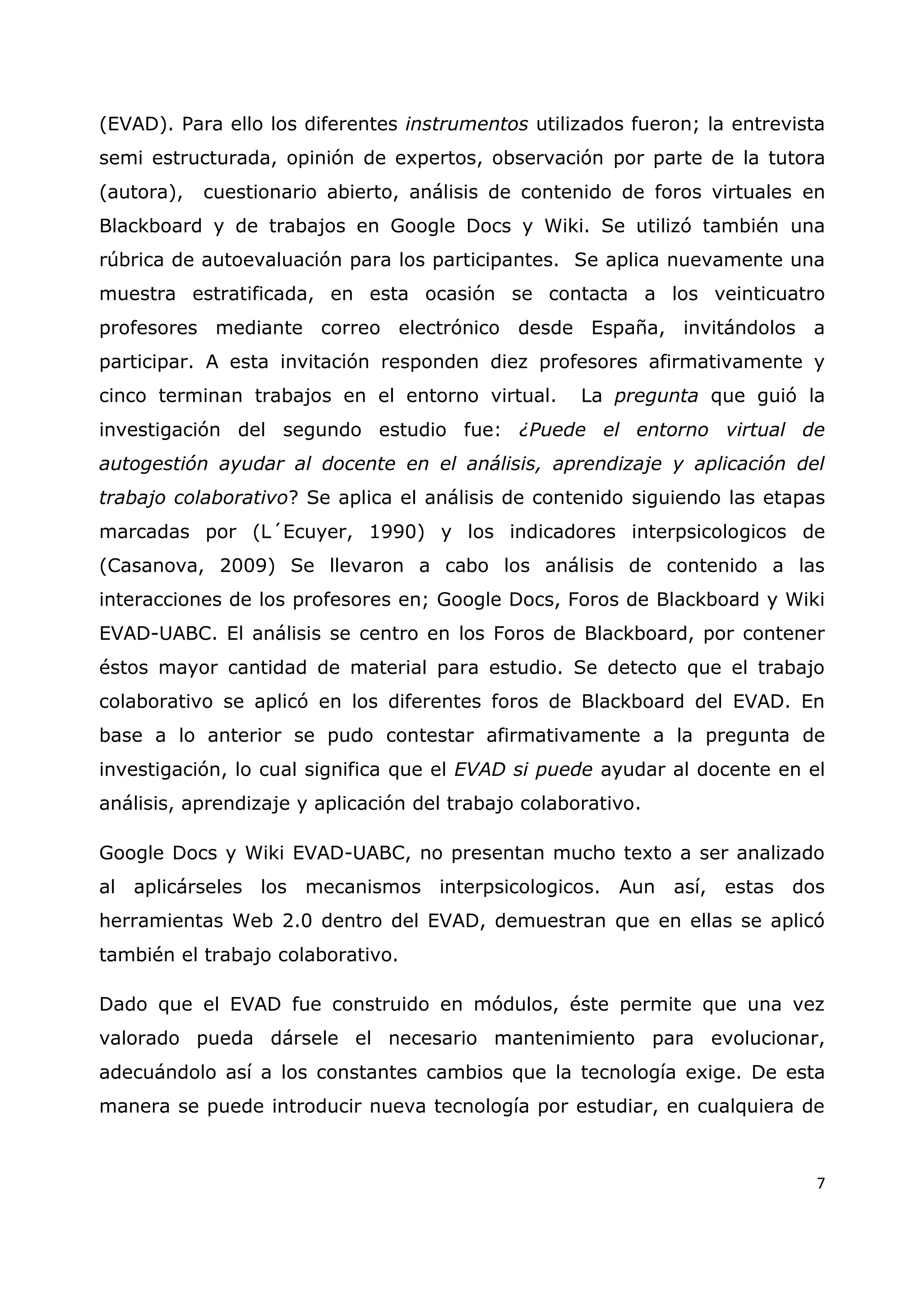 7
(EVAD). Para ello los diferentes instrumentos utilizados fueron; la entrevista
semi estructurada, opinión de expertos, observación por parte de la tutora
(autora), cuestionario abierto, análisis de contenido de foros virtuales en
Blackboard y de trabajos en Google Docs y Wiki. Se utilizó también una
rúbrica de autoevaluación para los participantes. Se aplica nuevamente una
muestra estratificada, en esta ocasión se contacta a los veinticuatro
profesores mediante correo electrónico desde España, invitándolos a
participar. A esta invitación responden diez profesores afirmativamente y
cinco terminan trabajos en el entorno virtual. La pregunta que guió la
investigación del segundo estudio fue: ¿Puede el entorno virtual de
autogestión ayudar al docente en el análisis, aprendizaje y aplicación del
trabajo colaborativo? Se aplica el análisis de contenido siguiendo las etapas
marcadas por (L´Ecuyer, 1990) y los indicadores interpsicologicos de
(Casanova, 2009) Se llevaron a cabo los análisis de contenido a las
interacciones de los profesores en; Google Docs, Foros de Blackboard y Wiki
EVAD-UABC. El análisis se centro en los Foros de Blackboard, por contener
éstos mayor cantidad de material para estudio. Se detecto que el trabajo
colaborativo se aplicó en los diferentes foros de Blackboard del EVAD. En
base a lo anterior se pudo contestar afirmativamente a la pregunta de
investigación, lo cual significa que el EVAD si puede ayudar al docente en el
análisis, aprendizaje y aplicación del trabajo colaborativo.
Google Docs y Wiki EVAD-UABC, no presentan mucho texto a ser analizado
al aplicárseles los mecanismos interpsicologicos. Aun así, estas dos
herramientas Web 2.0 dentro del EVAD, demuestran que en ellas se aplicó
también el trabajo colaborativo.
Dado que el EVAD fue construido en módulos, éste permite que una vez
valorado pueda dársele el necesario mantenimiento para evolucionar,
adecuándolo así a los constantes cambios que la tecnología exige. De esta
manera se puede introducir nueva tecnología por estudiar, en cualquiera de
 