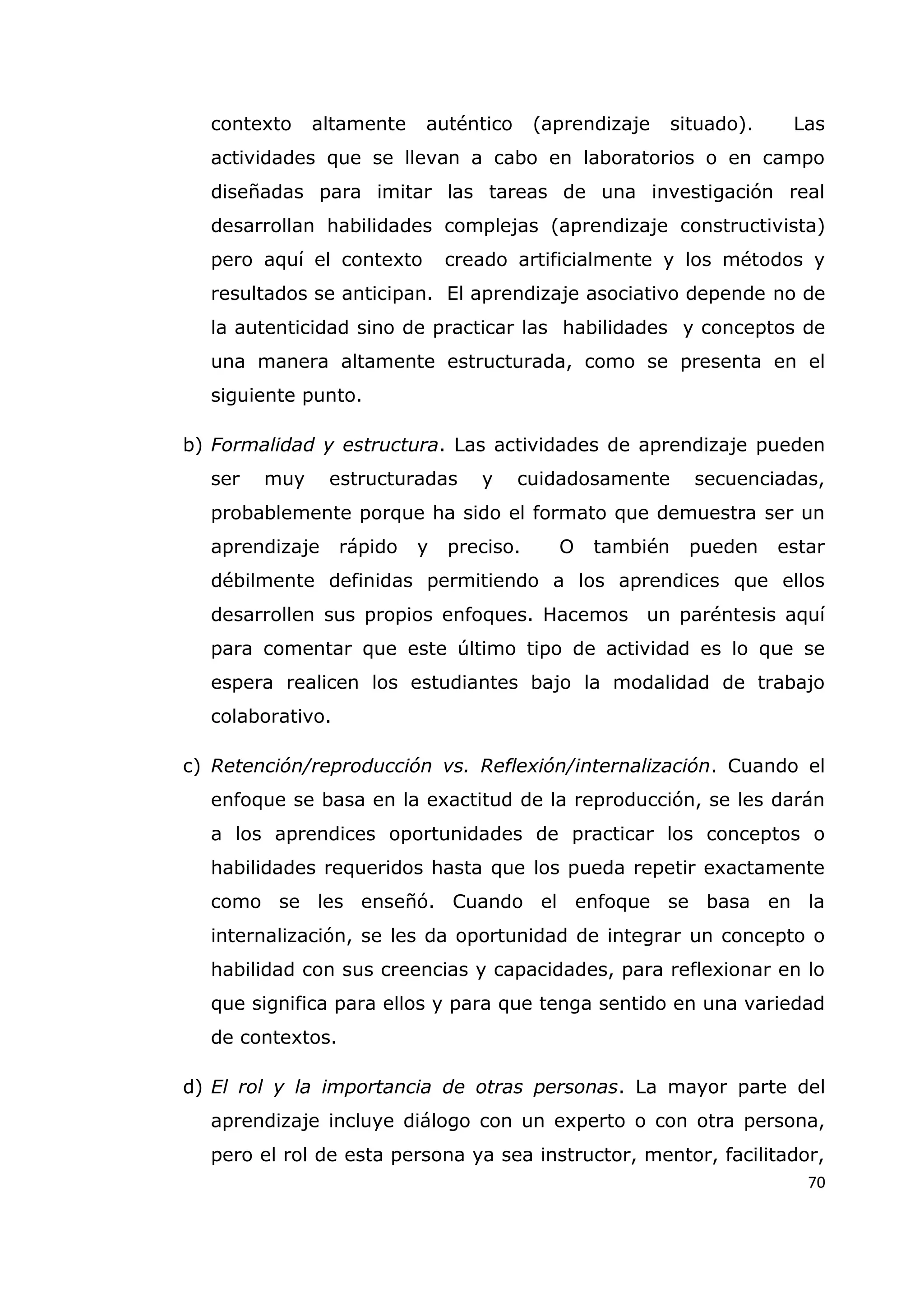 70
contexto altamente auténtico (aprendizaje situado). Las
actividades que se llevan a cabo en laboratorios o en campo
diseñadas para imitar las tareas de una investigación real
desarrollan habilidades complejas (aprendizaje constructivista)
pero aquí el contexto creado artificialmente y los métodos y
resultados se anticipan. El aprendizaje asociativo depende no de
la autenticidad sino de practicar las habilidades y conceptos de
una manera altamente estructurada, como se presenta en el
siguiente punto.
b) Formalidad y estructura. Las actividades de aprendizaje pueden
ser muy estructuradas y cuidadosamente secuenciadas,
probablemente porque ha sido el formato que demuestra ser un
aprendizaje rápido y preciso. O también pueden estar
débilmente definidas permitiendo a los aprendices que ellos
desarrollen sus propios enfoques. Hacemos un paréntesis aquí
para comentar que este último tipo de actividad es lo que se
espera realicen los estudiantes bajo la modalidad de trabajo
colaborativo.
c) Retención/reproducción vs. Reflexión/internalización. Cuando el
enfoque se basa en la exactitud de la reproducción, se les darán
a los aprendices oportunidades de practicar los conceptos o
habilidades requeridos hasta que los pueda repetir exactamente
como se les enseñó. Cuando el enfoque se basa en la
internalización, se les da oportunidad de integrar un concepto o
habilidad con sus creencias y capacidades, para reflexionar en lo
que significa para ellos y para que tenga sentido en una variedad
de contextos.
d) El rol y la importancia de otras personas. La mayor parte del
aprendizaje incluye diálogo con un experto o con otra persona,
pero el rol de esta persona ya sea instructor, mentor, facilitador,
 